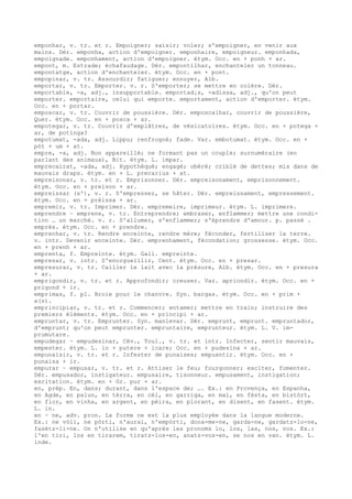 emponhar, v. tr. et r. Empoigner; saisir; voler; s'empoigner, en venir aux
mains. Dér. emponha, action d'empoigner. emponhaire, empoigneur. emponhada,
empoignade. emponhament, action d'empoigner. étym. Occ. en + ponh + ar.
empont, m. Estrade; échafaudage. Dér. empontilhar, enchanteler un tonneau.
empontatge, action d'enchanteler. étym. Occ. en + pont.
empopinar, v. tr. Assourdir; fatiguer; ennuyer, Alb.
emportar, v. tr. Emporter. v. r. S'emporter; se mettre en colère. Dér.
emportable, -a, adj., insupportable. emportad¡s, -adissa, adj., qu'on peut
emporter. emportaire, celui qui emporte. emportament, action d'emporter. étym.
Occ. en + portar.
emposcar, v. tr. Couvrir de poussière. Dér. emposcalhar, couvrir de poussière,
Quer. étym. Occ. en + posca + ar.
empotegar, v. tr. Couvrir d'emplâtres, de vésicatoires. étym. Occ. en + potega +
ar, de potinga?
empotumat, -ada, adj. Lippu; renfrogné; fade. Var. embotumat. étym. Occ. en +
pòt + um + at.
empre, -a, adj. Non appareillé; ne formant pas un couple; surnuméraire (en
parlant des animaux), Bit. étym. L. impar.
emprecairat, -ada, adj. Hypothéqué; engagé; obéré; criblé de dettes; mis dans de
mauvais draps. étym. en + L. precarius + at.
empreisonar, v. tr. et r. Emprisonner. Dér. empreisonament, emprisonnement.
étym. Occ. en + preison + ar.
empreissar (s'), v. r. S'empresser, se hâter. Dér. empreissament, empressement.
étym. Occ. en + prèissa + ar.
empremir, v. tr. Imprimer. Dér. empremeire, imprimeur. étym. L. imprimere.
emprendre ~ emprene, v. tr. Entreprendre; embraser, enflammer; mettre une condi-
tion … un marché. v. r. S'allumer, s'enflammer; s'éprendre d'amour. p. passé .
emprés. étym. Occ. en + prendre.
emprenhar, v. tr. Rendre enceinte, rendre mère; féconder, fertiliser la terre.
v. intr. Devenir enceinte. Dér. emprenhament, fécondation; grossesse. étym. Occ.
en + prenh + ar.
emprenta, f. Empreinte. étym. Gall. empreinte.
empresar, v. intr. S'enorgueillir, Cent. étym. Occ. en + presar.
empresurar, v. tr. Cailler le lait avec la présure, Alb. étym. Occ. en + presura
+ ar.
emprigondir, v. tr. et r. Approfondir; creuser. Var. apriondir. étym. Occ. en +
prigond + ir.
emprimas, f. pl. Broie pour le chanvre. Syn. bargas. étym. Occ. en + prim +
a(s).
emprincipiar, v. tr. et r. Commencer; entamer; mettre en train; instruire des
premiers éléments. étym. Occ. en + principi + ar.
empruntar, v. tr. Emprunter. Syn. manlevar. Dér. emprunt, emprunt. empruntador,
d'emprunt; qu'on peut emprunter. empruntaire, emprunteur. étym. L. V. im-
prumutare.
empudegar ~ empudesinar, Cév., Toul., v. tr. et intr. Infecter, sentir mauvais,
empester. étym. L. in + putere + icare; Occ. en + pudesina + ar.
empunaisir, v. tr. et r. Infester de punaises; empuantir. étym. Occ. en +
punaisa + ir.
empurar ~ empusar, v. tr. et r. Attiser le feu; fourgonner; exciter, fomenter.
Dér. empusador, instigateur. empusaire, tisonneur. empusament, instigation;
excitation. étym. en + Gr. pur + ar.
en, prép. En, dans; durant, dans l'espace de; …. Ex.: en Provença, en Espanha,
en Agde, en palun, en tèrra, en cèl, en garriga, en mai, en fèsta, en bistòrt,
en flor, en vinha, en argent, en pèira, en plorant, en disent, en fasent. étym.
L. in.
en ~ ne, adv. pron. La forme ne est la plus employée dans la langue moderne.
Ex.: ne vòli, ne pòrti, n'aurai, n'empòrti, dona-me-ne, garda-ne, gardatz-lo-ne,
fasètz-li-ne. On n'utilise en qu'après les pronoms lo, los, las, nos, vos. Ex.:
l'en tiri, los en tirarem, tiratz-los-en, anatz-vos-en, se nos en van. étym. L.
inde.
 