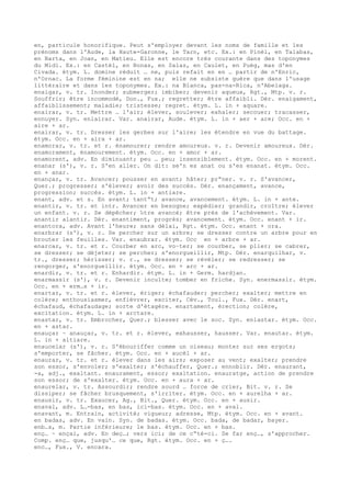 en, particule honorifique. Peut s'employer devant les noms de famille et les
prénoms dans l'Aude, la Haute-Garonne, le Tarn, etc. Ex.: en Pinèl, en Talabas,
en Barta, en Joan, en Matieu. Elle est encore très courante dans des toponymes
du Midi. Ex.: en Castèl, en Bonas, en Salas, en Caulet, en Puèg, mas d'en
Civada. étym. L. domine réduit … ne, puis refait en en … partir de n'Enric,
n'Ornac. La forme féminine est en na; elle ne subsiste guère que dans l'usage
littéraire et dans les toponymes. Ex.: na Blanca, pas-na-Rica, n'Abelaga.
enaigar, v. tr. Inonder; submerger; imbiber; devenir aqueux, Rgt., Mtp. v. r.
Souffrir; être incommodé, Don., Fux.; regretter; être affaibli. Dér. enaigament,
affaiblissement; maladie; tristesse; regret. étym. L. in + aquare.
enairar, v. tr. Mettre … l'air; élever, soulever; exhaler; secouer; tracasser,
ennuyer. Syn. enlairar. Var. anairar, Aude. étym. L. in + aer + are; Occ. en +
aire + ar.
enairar, v. tr. Dresser les gerbes sur l'aire; les étendre en vue du battage.
étym. Occ. en + aira + ar.
enamorar, v. tr. et r. énamourer; rendre amoureux. v. r. Devenir amoureux. Dér.
enamorament, énamourement. étym. Occ. en + amor + ar.
enamorent, adv. En diminuant; peu … peu; insensiblement. étym. Occ. en + morent.
enanar (s'), v. r. S'en aller. On dit: se'n es anat ou s'es enanat. étym. Occ.
en + anar.
enançar, v. tr. Avancer; pousser en avant; hâter; pr“ner. v. r. S'avancer,
Quer.; progresser; s'élever; avoir des succès. Dér. enançament, avance,
progression; succès. étym. L. in + antiare.
enant, adv. et s. En avant; tant“t; avance, avancement. étym. L. in + ante.
enantir, v. tr. et intr. Avancer en besogne; expédier; grandir, croître; élever
un enfant. v. r. Se dépêcher; ‰tre avancé; être près de l'achèvement. Var.
anantir alantir. Dér. enantiment, progrès; avancement. étym. Occ. enant + ir.
enantora, adv. Avant l'heure; sans délai, Rgt. étym. Occ. enant + ora.
enarbrar (s'), v. r. Se percher sur un arbre; se dresser contre un arbre pour en
brouter les feuilles. Var. enaubrar. étym. Occ en + arbre + ar.
enarcar, v. tr. et r. Courber en arc, vo–ter; se courber, se plier; se cabrer,
se dresser; se déjeter; se percher; s'enorgueillir, Mtp. Dér. enarquilhar, v.
tr., dresser; hérisser; v. r., se dresser; se révéler; se redresser; se
rengorger, s'enorgueillir. étym. Occ. en + arc + ar.
enardir, v. tr. et r. Enhardir. étym. L. in + Germ. hardjan.
enarmassir (s'), v. r. Devenir inculte; tomber en friche. Syn. enermassir. étym.
Occ. en + erm…s + ir.
enartar, v. tr. et r. élever, ériger; échafauder; percher; exalter; mettre en
colère; enthousiasmer, enfiévrer, exciter, Cév., Toul., Fux. Dér. enart,
échafaud, échafaudage; sorte d'étagère. enartament, érection; colère,
excitation. étym. L. in + arctare.
enastar, v. tr. Embrocher, Quer.; blesser avec le soc. Syn. enlastar. étym. Occ.
en + astar.
enauçar ~ anauçar, v. tr. et r. élever, exhausser, hausser. Var. enautar. étym.
L. in + altiare.
enaucelar (s'), v. r. S'ébouriffer comme un oiseau; monter su