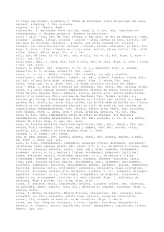 il n'ose pas bouger. aigavèrs, f. Crête de montagne; ligne de partage des eaux,
versant. aigaviva, f. Eau courante.
aiganas, m. pl. Dégo-t, Agde.
aiglentina, f. églantine (Rosa canina). étym. L. V. anc. adj. *aquilentina.
aiguesponcha, f. Nerprun purgatif (Rhamnus catharticus).
ailai ~ ailà ~ alà, adv. de lieu. Là-bas. E ieu alai, et moi de déguerpir. Comp.
ailabàs ~ alabàs, là-bas. ailains ~ alains ~ alin, là-bas au loin. ailalin, là-
bas dans le lointain. ailamont ~ alamont, sur cette hauteur-là. ailanaut ~
alanaut, sur cette hauteur-là. ailaval ~ alaval, là-bas. alaluènh, au loin, Fux.
étym. L. ecce + illac + bassus ou intus, mons, montis, altus, vallis. Cat. allà.
ailàs, interj. Hélas! étym. Occ. ai + las.
ail¡, adv. de lieu. Là où il est. aic¡ e ail¡, ici et là, Bit. étym. L. ecce +
illic. Cat. all¡.
ailò, pron. dém., n. Cela, Bit. aiçò e ailò, ceci et cela. étym. L. ecce + illum
+ hoc. Cat. allò.
aimant, m. Aimant. Dér. aimantar, v. tr. et r., aimanter. étym. L. adamas,
adamantis. L. V. adimas, adimantis. Cat. imant.
aimar, v. tr. et r. Aimer, s'aimer. Dér. aimable, -a, adj., aimable.
aimablament, adv., aimablement. aimant, -a, adj., aimant. aimad¡s, -issa, adj.,
qui doit ou peut être aimé. aimador, amant. étym. L. amare. Cat. amar.
ainat, -ada, adj. et s. Aîné. Gall. La forme correcte vieillie est màger.
aira ~ ièra, f. Aire, sol à battre les céréales. Var. aièra. Dér. airada, airée.
airal, m., aire; espace vacant; emplacement; étendue de terre, terrain autour
d'une maison; masure, Quer.; demeure. aireta, petite aire; petite plate-forme;
palier d'un escalier, Cév.; enclume de faucheur. Syn. fargas. airièr, m.,
ouvrier qui dirige le battage des céréales sur l'aire; van. airiòl, m., amas de
gerbes, Rgt. airòl, m., aire, Mtp.; airée, tas de blé mêlé de balles sur l'aire;
endroit où ont poussé certaines plantes: un airòl de rosèlas, une jonchée de
coquelicots; champignonnière, Cent. airòla, petite aire; semis, Don. airoleta,
aire exigu‰. étym. L. area, area + arius, arealis, areolus, -a. Cat. era.
aire, m. Air, vent, atmosphère; suite de notes de musique, air musical;
ressemblance, allure, physionomie. Syn. èr. Dér. airejar, v. tr. et r., aérer,
donner de l'air. étym. L. aer. Cat. aire.
aire, m. Airelle myrtille (Vaccinium myrtillus), Alb., Aur., Montp., Cév. Syn.
avajon, Fux.; airadech, Cév.; aine, Rgt.; adrest, Cév. Dér. airièr, -ièra,
airelle, plt.; endroit où elle pousse. étym. L. ater.
airuga, f. V. eruga. Cat. eruga.
ais, m. Axe, essieu. Syn. aissèl, aissòl, fusòl. Dér. aissèl, essieu. aissòl,
id. étym. L. axis. Cat. eix.
aise, m. Aise, contentement, commodité, aisance: d'aise, doucement, lentement;
ustensile, vase; espace, place. Dér. aisar (s'), v. r., se mettre à l'aise, dans
l'aisance. aisança, aisance. aisat, -ada, adj., aisé, commode. aisadament,
aisément. aisir, v. tr., mettre à l'aise; accommoder, préparer; faciliter,
aider; aveindre, saisir, atteindre; procurer. v. r., se mettre à l'aise,
s'arranger; prendre ce dont on a besoin. aisença, adresse, habileté. aisit,
-ida, aisé, facile; adroit, habile. aisidament, adv., aisément; adroitement.
aisiment, commodité, facilité, arrangement; faveur, agrément. aisina, commodité,
facilité, secours; outil, instrument; ustensile, récipient, vases culinaires,
futaille. aisinada, contenu d'un récipient. aisinar, v. tr., préparer, arranger,
apprêter; cuisiner. v. r., s'arranger, s'apprêter, se disposer. aisinament,
préparation, arrangement. aisinat, m., mets préparé. étym. L. adjacens, de
adjacere, être à portée. Cat. eina, aise, Arch.
aissa, f. Anxiété, souci, inquiétude; douleur, plainte; colère. Dér. aissejar,
se plaindre, gémir. aiss¢s, -osa, adj., détestable; inquiet, soucieux. étym. L.
anxius, anxia.
aissa, f. Hache, herminette. Mèstre d'aissa, charpentier. Dér. aissada, houe.
aissadèl, -a, Fux., aissadon, petite houe. aisseta, aissette, herminette.
aisset, -òl, aisseau de sabotier ou de tonnelier. étym. L. ascia.
aisse, -a, adj. Chagrin, ennuyeux, triste; inquiet, soucieux; désagréable,
mauvais. m. Chagrin, ennui; inquiétude, souci; désagrément, inquiétude, colère,
dégo-t. Syn. ais.
 