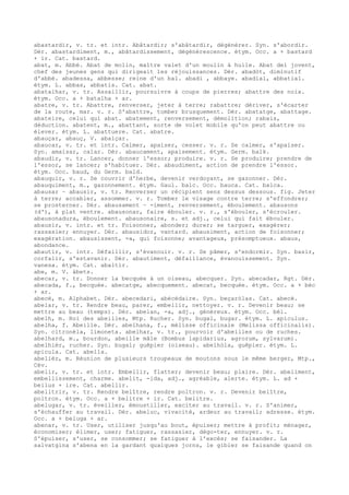 abastardir, v. tr. et intr. Abâtardir; s'abâtardir, dégénérer. Syn. s'abordir.
Dér. abastardiment, m., abâtardissement, dégénérescence. étym. Occ. a + bastard
+ ir. Cat. bastard.
abat, m. Abbé. Abat de molin, maître valet d'un moulin à huile. Abat del jovent,
chef des jeunes gens qui dirigeait les réjouissances. Dér. abadòt, diminutif
d'abbé. abadessa, abbesse; reine d'un bal. abadi , abbaye. abadial, abbatial.
étym. L. abbas, abbatis. Cat. abat.
abatalhar, v. tr. Assaillir, poursuivre à coups de pierres; abattre des noix.
étym. Occ. a + batalha + ar.
abatre, v. tr. Abattre, renverser, jeter à terre; rabattre; dériver, s'écarter
de la route, mar. v. r. S'abattre, tomber brusquement. Dér. abatatge, abattage.
abateire, celui qui abat. abatement, renversement, démolition; rabais,
déduction. abatent, m., abattant, sorte de volet mobile qu'on peut abattre ou
élever. étym. L. abattuere. Cat. abatre.
abauçar, abauç, V. abalçar.
abaucar, v. tr. et intr. Calmer, apaiser, cesser. v. r. Se calmer, s'apaiser.
Syn. amaisar, calar. Dér. abaucament, apaisement. étym. Germ. balk.
abaudir, v. tr. Lancer, donner l'essor; produire. v. r. Se produire; prendre de
l'essor, se lancer; s'habituer. Dér. abaudiment, action de prendre l'essor.
étym. Occ. baud, du Germ. bald.
abauquir, v. r. Se couvrir d'herbe, devenir verdoyant, se gazonner. Dér.
abauquiment, m., gazonnement. étym. Gaul. balc. Occ. bauca. Cat. balca.
abausar ~ abausir, v. tr. Renverser un récipient sens dessus dessous. fig. Jeter
à terre; accabler, assommer. v. r. Tomber le visage contre terre; s'effondrer;
se prosterner. Dér. abausament ~ -iment, renversement, éboulement. abausons
(d'), à plat ventre. abausonar, faire ébouler. v. r., s'ébouler, s'écrouler.
abausonadura, éboulement. abausonaire, s. et adj., celui qui fait ébouler.
abausir, v. intr. et tr. Foisonner, abonder; durer; se targuer, exagérer;
rassasier; ennuyer. Dér. abausidor, vantard. abausiment, action de foisonner;
exagération. abausissent, -a, qui foisonne; avantageux, présomptueux. abaus,
abondance.
abautir, v. intr. Défaillir, s'évanouir. v. r. Se pâmer, s'endormir. Syn. basir,
corfalir, s'estavanir. Dér. abautiment, défaillance, évanouissement. Syn.
vanesa. étym. Cat. abaltir.
abe, m. V. àbets.
abecar, v. tr. Donner la becquée à un oiseau, abecquer. Syn. abecadar, Rgt. Dér.
abecada, f., becquée. abecatge, abecquement. abecat, becquée. étym. Occ. a + bèc
+ ar.
abecé, m. Alphabet. Dér. abecedari, abécédaire. Syn. beçaròlas. Cat. abecé.
abelar, v. tr. Rendre beau, parer, embellir, nettoyer. v. r. Devenir beau; se
mettre au beau (temps). Dér. abelan, -a, adj., généreux. étym. Occ. bèl.
abelh, m. Roi des abeilles, Mtp. Rucher. Syn. bugal, bugar. étym. L. apiculus.
abelha, f. Abeille. Dér. abelhana, f., mélisse officinale (Melissa officinalis).
Syn. citronèla, limoneta. abelhar, v. tr., pourvoir d'abeilles ou de ruches.
abelhard, m., bourdon, abeille mâle (Bombus lapidarius, agrorum, sylvarum).
abelhièr, rucher. Syn. bugal; guêpier (oiseau). abelhòla, guêpier. étym. L.
apicula. Cat. abella.
abelièr, m. Réunion de plusieurs troupeaux de moutons sous le même berger, Mtp.,
Cév.
abelir, v. tr. et intr. Embellir, flatter; devenir beau; plaire. Dér. abeliment,
embellissement, charme. abelit, -ida, adj., agréable, alerte. étym. L. ad +
beilus + ire. Cat. abellir.
abelitrir, v. tr. Rendre belître, rendre poltron. v. r. Devenir belître,
poltron. étym. Occ. a + belitre + ir. Cat. belitre.
abelugar, v. tr. éveiller, émoustiller, exciter au travail. v. r. S'animer,
s'échauffer au travail. Dér. abeluc, vivacité, ardeur au travail; adresse. étym.
Occ. a + beluga + ar.
abenar, v. tr. User, utiliser jusqu'au bout, épuiser; mettre à profit; ménager,
économiser; élimer, user; fatiguer, rassasier, dégo-ter, ennuyer. v. r.
S'épuiser, s'user, se consommer; se fatiguer à l'excès; se faisander. La
salvatgina s'abena en la gardant qualques jorns, le gibier se faisande quand on
 