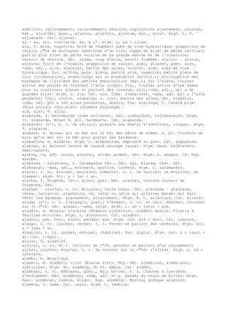 addition; rallongement; raccordement; réunion; copulation; ajustement. ajustal,
Rgt., ajustièr, Quer., ajuston, ajustòri, ajustum, Aur., ajout. étym. L. V.
adjuxtare. Cat. ajustar.
al ~ au, art. contracté. Au, à l'. étym. L. ad + illum.
ala, f. Aile, nageoire; bord de chapeau; aube de roue hydraulique; grappillon de
raisin; c"té de montagne; sévéronde d'un toit; nappe de filet de pêche vertical;
partie d'un filet de pêche voisine de la grande manche et de l'ouverture;
versoir de charrue. Dér. alada, coup d'aile, essor; flambée. alairon ~ aliron,
aileron; fruit de l'érable; grappillon de raisin. alar, glisser, Quer. alat,
-ada, adj., ailé. alatejar, battre des ailes, voleter. alet, aube de roue
hydraulique. Syn. alibre, pala. aleta, petite aile, nageoire; petite pièce de
cuir (cordonnerie), avant-corps sur un pied-droit (archit.); prolongation des
bordages de l'arrière des petites embarcations (mar.); far l'aleta, tourner
autour des poules en traînant l'aile (coqs); fig., tourner autour d'une femme
pour la courtiser; planer en parlant des oiseaux. alut,-uda, adj., qui a de
grandes ailes. étym. L. ala. Cat. ala. Comp. alabaissat, -ada, adj. Qui a l'aile
pendante; fig., confus. alabatre, v. intr. Battre des ailes, Gév. alabatut,
-uda, adj. Qui a les ailes pendantes, abattu, Fux. alalonga, f. Canard pilet
(Anas acuta); thon blanc (Scomber alalonga).
alà, alai, V. ailai.
alabarda, f. Hallebarde (arme ancienne). Dér. alabardièr, hallebardier. étym.
It. alabarda, Moyen H. All. helmbarte. Cat. alabarda.
alabardir (s'), v. r. Se réjouir, prendre ses ébats; s'aventurer, risquer. étym.
V. alabarda.
alabast, m. Arceau qui se met sur le bât des bêtes de somme. m. pl. Crochets de
bois qu'on met sur le bât pour porter les fardeaux.
alabastre, m. Albâtre. étym. L. alabastrum, emprunté au grec. Cat. alabastre.
alabran, m. Halbran (sorte de canard sauvage jeune). étym. Germ. halb-erent,
demi-canard.
alabre, -a, adj. Goulu, glouton, avide; ardent, Gév. étym. L. arabus. Cf. Esp.
alarbe.
alabrena ~ talabrena, f. Salamandre Cév., Gév. Syn. blanda, Cent. Dér.
alabrenat, -ada, adj., moucheté, bariolé, tacheté. étym. L. salamandra.
alacar, v. tr. Arroser, mouiller, humecter. v. r. Se vautrer; se mouiller, se
tremper. étym. Occ. a + lac + ar.
alacha, f. Fougère, Cév.; ajonc, Quer. Dér. alachàs, terrain couvert de
fougères, Cév.
alachar ~ alaitar, v. tr. Allaiter, faire téter. Dér. alachada ~ alaitada,
tétée, lactation. alachaire, -a, celui ou celle qui allaite; berger qui fait
téter les agneaux. alachament, allaitement. étym. B. L. allactare. Cat. alletar.
aladar (s'), v. r. S'élargir, Quer.; s'évaser. v. tr. et intr. Pencher, incliner
sur le c"té. Dér. aladat, -ada, large. étym. L. ad + latus + are.
aladèrn, m. Nerprun alaterne (Rhamnus alaternus). aladèrn mascle, filaria à
feuilles étroites. étym. L. alaternus. Cat. aladern.
aladonc, adv. Donc, alors, pendant que. étym. Occ. alà + donc. Cat. ladoncs.
alagar, v. tr. Coucher, verser. v. r. Verser en parlant des céréales. étym. Occ.
a + laga + ar.
alaguiar, v. tr. Lasser, ennuyer, chagriner. Var. alaiar. étym. Occ. a + lagui +
ar. Cat. llagui.
alaiar, V. alaguiar.
alairar, v. tr. et r. Incliner de c"té, pencher en parlant d'un chargement;
aliter, coucher; écarter. v. r. Se coucher sur le c"té; s'aliter. étym. L. ad +
laterare.
alambi, m. Moustique.
alambic, m. Alambic; ciron (Acarus siro), Mtp. Dér. alambicar, alambiquer,
subtiliser. étym. Ar. alambîq, du Gr. ambix. Cat. alambi.
alambrar, v. tr. Embraser, Quer., Ag.; br-ler. v. r. Chanter à tue-tête;
s'enflammer. Dér. alambrat, -ada, adj. et p. passé, en train de br-ler. étym.
Gasc. alambrar, lambre, éclair. Esp. alumbrar. Mistral indique aluminar.
alamèla, f. Lame. Syn. launa. étym. L. lamella.
 
