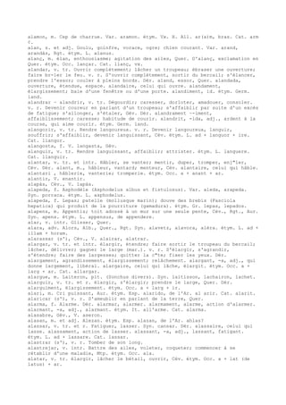 alamon, m. Cep de charrue. Var. aramon. étym. Vx. H. All. ar(a)m, bras. Cat. arm
¢.
alan, s. et adj. Goulu, goinfre, vorace, ogre; chien courant. Var. arand,
arandàs, Rgt. étym. L. alanus.
alanç, m. élan, enthousiasme; agitation des ailes, Quer. D'alanç, exclamation en
Quer. étym. Occ. lançar. Cat. llanç, vx.
alandar, v. tr. Ouvrir complètement; lâcher un troupeau; ébraser une ouverture;
faire br-ler le feu. v. r. S'ouvrir complètement, sortir du bercail; s'élancer,
prendre l'essor; couler à pleins bords. Dér. aland, essor, Quer. alandada,
ouverture, étendue, espace. alandaire, celui qui ouvre. alandament,
élargissement; baie d'une fenêtre ou d'une porte. alandiment, id. étym. Germ.
land.
alandrar ~ alandrir, v. tr. Dégourdir; caresser, dorloter, amadouer, consoler.
v. r. Devenir coureur en parlant d'un troupeau; s'affaiblir par suite d'un excès
de fatigue; s'allonger, s'étaler, Gév. Dér. alandrament ~-iment,
affaiblissement; caresse; habitude de courir. alandrit, -ida, adj., ardent à la
course, qui aime courir. étym. Germ. land.
alangorir, v. tr. Rendre langoureux. v. r. Devenir langoureux, languir,
souffrir; s'affaiblir, devenir languissant, Cév. étym. L. ad + languor + ire.
Cat. llangor.
alangosta, f. V. langasta, Gév.
alanguir, v. tr. Rendre languissant, affaiblir; attrister. étym. L. languere.
Cat. llanguir.
alantar, v. tr. et intr. Hâbler, se vanter; mentir, duper, tromper, enj"ler,
Cév. Dér. alant, m., hâbleur, vantard; menteur, Cév. alantaire, celui qui hâble.
alantari , hâblerie, vanterie; tromperie. étym. Occ. a + anant + ar.
alantir, V. enantir.
alapàs, Cév., V. lapàs.
alapeda, f. Asphodèle (Asphodelus albus et fistulosus). Var. aleda, arapeda.
Syn. porraca. étym. L. asphodelus.
alapeda, f. Lepas; patelle (mollusque marin); douve des brebis (Fasciola
hepatica) qui produit de la pourriture (gamadura). étym. Gr. lepas, lepados.
alapens, m. Appentis; toit adossé à un mur sur une seule pente, Cév., Rgt., Aur.
Syn. apens. étym. L. appensus, de appendere.
alar, v. intr. Glisser, Quer.
alara, adv. Alors, Alb., Quer., Rgt. Syn. alavetz, alavora, alèra. étym. L. ad +
illam + horam.
alarassar (s'), Cév., V. alairar, alatrar.
alargar, v. tr. et intr. élargir, étendre; faire sortir le troupeau du bercail;
lâcher, délivrer; gagner le large (mar.). v. r. S'élargir, s'agrandir,
s'étendre; faire des largesses; quitter la c"te; fixer les yeux. Dér.
alargament, agrandissement, élargissement; relâchement. alargant, -a, adj., qui
donne largement, libéral. alargaire, celui qui lâche, élargit. étym. Occ. a +
larg + ar. Cat. allargar.
alargue, m. Laiteron, plt. (Sonchus divers). Syn. laitisson, lachairon, lachet.
alarguir, v. tr. et r. élargir, s'élargir; prendre le large, Quer. Dér.
alarguiment, élargissement. étym. Occ. a + larg + ir.
alari, m. Cri puissant, Aur. étym. Esp. alarido, de l'Ar. al arir. Cat. alarit.
alaricar (s'), v. r. S'ameublir en parlant de la terre, Quer.
alarma, f. Alarme. Dér. alarmar, alarmer. alarmament, alarme, action d'alarmer.
alarmant, -a, adj., alarmant. étym. It. all'arme. Cat. alarma.
alasabre, Gév., V. aseron.
alasan, m. et adj. Alezan. étym. Esp. alazan, de l'Ar. ahlas?
alassar, v. tr. et r. Fatiguer, lasser. Syn. cansar. Dér. alassaire, celui qui
lasse. alassament, action de lasser. alassant, -a, adj., lassant, fatigant.
étym. L. ad + lassare. Cat. lassar.
alastrar (s'), v. r. Tomber de son long.
alastrejar, v. intr. Battre des ailes, voleter, coqueter; commencer à se
rétablir d'une maladie, Mtp. étym. Occ. ala.
alatar, v. tr. élargir, lâcher le bétail, ouvrir, Cév. étym. Occ. a + lat (de
latus) + ar.
 