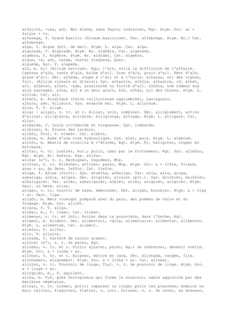alfaic¢s, -osa, adj. Mal élevé, sans façon; indiscret, Rgt. étym. Occ. al +
faiçon + ¢s.
alfasega, f. Grand basilic (Ocimum basilicum). Var. alfabrega. étym. Ar.? Cat.
alfabrega.
alga, f. Algue (plt. de mer). étym. L. alga. Cat. alga.
algarada, f. Algarade. étym. Ar. alghâra. Cat. algarada.
algèbra, f. Algèbre. étym. Ar. aldjabr. Cat. àlgebra.
algue, -a, adj. Large, vaste; visqueux, Quer.
algueda, Aur. V. alapeda.
alh, m. Ail (Allium sativum). Aqu¡ l'alh, voilà la difficulté de l'affaire.
Cabòssa d'alh, testa d'alh, bulbe d'ail. Gran d'alh, grain d'ail. Rèst d'alh,
glane d'ail. Dér. alhada, soupe à l'ail et à l'huile. alhassa, ail des vignes,
Toul. (Allium vineale et divers); Syn. alhastre, alhòla. alhastre, id. alhet,
ail. alhetat, alhat, -ada, assaisonné ou frotté d'ail. alhòla, nom commun aux
aulx sauvages. alha, ail à un seul grain, Alb. alhàs, ail des chiens. étym. L.
allium. Cat. all.
alhant, m. Poudingue (terre caillouteuse agglomérée), Lauraguais.
alhors, adv. Ailleurs. Syn. endacòm mai. étym. L. aliorsum.
alia, f. V. aliga.
aliar ~ aligar, v. tr. et r. Allier, unir, combiner. Dér. ali(g)ament, action
d'allier. ali(g)anca, alliance. ali(g)atge, alliage. étym. L. alligare. Cat.
aliar.
alibarda, f. Inule crithmoïde et visqueuse. Syn. limbarda.
aliblanc, m. Pinson des jardins.
alibòr, Toul. V. elebòr. Cat. elebre.
alibre, m. Aube d'une roue hydraulique. Syn. alet, pala. étym. L. alabrum.
alicòt, m. Abatis de volaille à l'étuvée, Rgt. étym. Fr. haligoter, couper en
morceaux.
alifar, v. tr. Lustrer, Aur.; polir, user par le frottement, Rgt. Var. alimfar,
Rgt. étym. Ar. hafala. Esp. alifar.
alifar (s'), v. r. Rechigner, regimber, Mtp.
alifrar, v. tr. Allécher, attirer; parer, Mtp. étym. Occ. a + lifre, friand,
gras + ar, du Germ. leffur. Cat. llefre.
aliga, f. Alise (fruit). Syn. druèlha, albaliga. Var. alia, aria, ariga,
aubariga, albia, aligra. Dér. aliguièr, alisier (plt.). Syn. drolhièr, drulhièr,
albaliguièr. Var. alièr, aubariguièr, albièr, arièr, ariguièr, aligrièr. étym.
Gaul. ou Germ. alisa.
aligar, v. tr. Couvrir de vase, embourber. Dér. aligàs, bourbier. étym. a + liga
+ ar. Gaul. liga.
aligòt, m. Mets rouergat préparé avec du pain, des pommes de terre et du
fromage. étym. Occ. alicòt.
aligra, f. V. aliga.
alimac, m., V. limac. Cat. llimac.
alimenar, v. tr. et intr. Rouler dans la poussière, dans l'herbe, Rgt.
aliment, m. Aliment. Dér. alimentari, -ària, alimentaire. alimentar, alimenter.
étym. L. alimentum. Cat. aliment.
alimfar, V. alifar.
alin, V. ailains.
alinada, f. Variété de raisin aramon.
alincar (s'), v. r. Se parer, Rgt.
alindar, v. tr. et r. Polir; ajuster, parer, Ag.; se redresser, devenir svelte.
étym. Occ. a + linda + ar.
alinhar, v. tr. et r. Aligner, mettre en rang. Dér. alinhada, rangée, file.
alinhament, alignement. étym. Occ. a + linha + ar. Cat. alinear.
alinjar, v. tr. Pourvoir de linge, Toul. v. r. Se pourvoir de linge. étym. Occ.
a + linge + ar.
alinquièr, m., V. aguilent.
aliòs, m. Tuf, grès ferrugineux qui forme le sous-sol; sable agglutiné par des
matières végétales.
alisar, v. tr. Lisser, polir; repasser le linge; polir les planches; enduire un
mur; cajoler, flagorner, flatter. v. intr. Glisser. v. r. Se lever, se dresser,
 