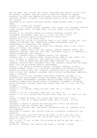 Ag.; se parer. Syn. aliscar. Dér. alisa, instrument pour aplanir le sol; sorte
de traîneau. alisador, drap qui couvre la table sur laquelle on repasse.
alisaire, -a, celui qui repasse; polisseur; celui qui enduit un mur; fig.,
enj"leur, flatteur. alisatge, linge repassé; enduit d'un mur. étym. Germ. lisi.
Cat. allisar.
Aliscamps, m. pl. Ancien cimetière d'Arles; champs élysées. étym. L. Elisii
campi.
aliscar, V. alisar. Cat. lliscar.
alispar, v. tr. Lisser; cajoler, caresser. iron. Rosser. Dér. alispada, volée de
coups. alispal, Toul., id. étym. Germ. lisi, par lipsar à la suite d'une
métathèse.
aliurar, v. tr. Allivrer, mettre à la taille; étalonner un poids. Dér.
aliurament, allivrement. étym. Occ. a + liura + ar. Cat. lliura.
alivent, m. Drap qui reçoit le blé sortant du vannoir, Aur.
allartar (s'), v. r. Se terrer, Quer.
allòc, prép. Au lieu de, à la place de. étym. L. ad + illum + locum. Cat. lloc.
almanac, m. Almanach. Dér. almanacaire, vendeur d'almanachs. étym. Gr.
almenikhiaca. L. almanachus. Cat. almanac.
almens ~ amens, adv. Au moins, du moins. Var. almensas. étym. L. ad + illum +
minus, ad + minus. Cat. almenys.
almòina, f. Aum"ne, Toul., Cév. Var. aumòina, aumòrna, almòsna, omòrna. Dér.
almoinièr, aum"nier. almoin¢s, -osa, adj., charitable. étym. L. V. alemosina. L.
chrétien eleemosyna. Cat. almoina.
almuça, f. Aumusse. étym. L. médiéval almutia. Cat. almussa.
alobatir (s'), v. r. Devenir avide, vorace, féroce comme un loup. alobir (s'),
v. r. id. étym. L. lupus, Occ. lop, lobat Cat. llop, lloba.
alòca, f. Fruit du groseillier des Alpes (Ribes alpinum). Syn. cabordena,
comanèla, corinton, Rgt., colindron, Cent. Dér. aloquièr, groseillier des Alpes.
étym. lòca, nom de diverses plantes: douce-amère.
alogar, v. tr. Mettre à sa place; ajuster, colloquer; préparer; allouer,
assigner; dauber, rosser. v. r. Se placer, s'arranger, se coucher; se griser;
prendre son rang au four. Dér. alogaire, rebouteux; celui qui convoque pour
cuire au four. Syn. mandaire. alogatge, mise en place; raccommodage, réparation.
étym. L. allocare.
alongar, v. tr. et intr. Allonger, faire durer; différer, retarder. v. r.
S'étendre par terre; prendre le plus long chemin. Dér. along, alongui, Cév.,
délai, retard, atermoiement. alongada, partie allongée; ce qu'on allonge.
alongaire, temporiseur; mauvais payeur. alongament, allongement. alongatge,
action d'allonger. alongum, sauce trop longue. étym. Occ. a + long + ar. Cat.
allongar.
alonhar, V. alunhar.
alonzar, v. tr. Battre, rosser, étriller. étym. Occ. a + lonza + ar. Cat.
llonza.
alordir, v. tr. et r. Alourdir. étym. Occ. a + lord + ir.
alosar, v. tr. et r. Enliser dans la boue, Quer. étym. Occ. a + lòsa + ar. Cat.
llot.
alosta, f. Rameau de genêt. Var. arosta, Rgt. étym. Occ. ala + osta.
alotjar, v. intr. et r. Loger, habiter. étym. Occ. a + lòtja + ar. Cat.
allotjar.
alquifòs, m. Galène ou sulfure de plomb qui sert à vernir les poteries
grossières. étym. Ar. alkohol, Esp. alquifol.
alquimia, f. Alchimie. Dér. alquimista, alchimiste. étym. Ar. alkîmiyâ, du Gr.
Cat. alquimia.
alquitran, m. Goudron. Syn. quitran. étym. Ar. al-quatran, al-quatiran. Cat.
alquitrà.
alre ~ aure, pron. ind. Autre chose, Cév. étym. L. ale + rem. Cat. alre.
als, pron. ind. Autre chose. Syn. quicòm mai. étym. L. ale + s. Cat. als.
alsit, V. lancil.
alt, -a, adj., V. aut, -a, Rgt. Alt en plond, du haut en bas, Rgt. étym. L.
altus. Cat. alt.
altretant ~ atretant, adv. Autant, Cév. étym. L. alterum + tantum.
 