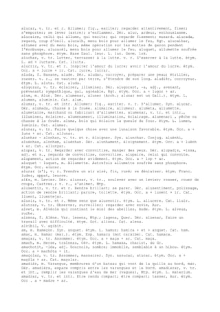 alucar, v. tr. et r. Allumer; fig., exciter; regarder attentivement, fixer;
s'emporter; se lever (astre); s'enflammer. Dér. aluc, ardeur, enthousiasme.
alucaire, celui qui allume, qui excite; qui regarde fixement; musard. alucada,
regard, coup d'oeil. alucalh, menu bois pour allumer le feu, Rgt. alucalhar,
allumer avec du menu bois, même opération sur les mottes de gazon pendant
l'écobuage. alucarèl, menu bois pour allumer le feu. aluquet, allumette soufrée
sans phosphore. étym. Base Gaul. leuc. L. luc. Germ. lok.
aluchar, v. tr. Lutter, terrasser à la lutte. v. r. S'exercer à la lutte. étym.
L. ad + luctare. Cat. lluita.
alucrir, v. tr. et r. Inspirer l'amour du lucre; avoir l'amour du lucre. étym.
Occ. a + lucre + ir. Cat. lucre, lucrar.
aluda, f. Basane, alude. Dér. aludar, corroyer, préparer une peau; étriller,
rosser. v. r., se vautrer par terre, s'étendre de son long. aludièr, corroyeur.
étym. L. aluta. Cat. aluda.
alugorar, v. tr. éclairer, illuminer. Dér. alugorant, -a, adj., avenant,
prévenant; sympathique, gai, agréable, Rgt. étym. Occ. a + lugor + ar.
alum, m. Alun. Dér. alumenar, aluner (Arch.; alunar est un Gall.). étym. L.
alumen, aluminis. Cat. alum.
alumar, v. tr. et intr. Allumer; fig., exciter. v. r. S'allumer. Syn. alucar.
Dér. alumada, chasse à la fouée. alumaire, allumeur. alumeta, allumette.
alumetaire, marchand ou fabricant d'allumettes. alumenar, v. tr. et intr.,
illuminer, éclairer. alumenament, illumination, éclairage. alumenari , pêche ou
chasse à la fouée. aluma, bois qui éclaire la gueule du four. étym. L. lumen,
luminis. Cat. alumar.
alunar, v. tr. Faire quelque chose avec une lunaison favorable. étym. Occ. a +
luna + ar. Cat. allunar.
alunhar ~ alonhar, v. tr. et r. éloigner. Syn. alunchar. Conjug. aluènhi,
aluènhas, alonham, aluènhan. Dér. alunhament, éloignement. étym. Occ. a + luènh
+ ar. Cat. allunyar.
alupar, v. tr. Regarder avec convoitise, manger des yeux. Dér. alupad¡s, -issa,
adj. et s., regards de convoitise, convoitise. alupaire, celui qui convoite.
alupament, action de regarder avidement. étym. Occ. a + lop + ar.
aluquet ~ luquet, m. Allumette. Autrefois allumette soufrée sans phosphore.
étym. Occ. alucar.
alurar (s'), v. r. Prendre un air aisé, fin, rusé; se déniaiser. étym. Franc.
luder, appat, leurre.
al£s, m. Levier. Dér. alussar, v. tr., soulever avec un levier; rosser, rouer de
coups, Castres.; v. r., s'animer, Mtp.
alusentir, v. tr. et r. Rendre brillant; se parer. Dér. alusentiment, polissage,
action de rendre brillant; parure, toilette. étym. Occ. a + lusent + ir. Cat.
lluent, lluentejar.
alusir, v. tr. et r. Même sens que alusentir. étym. L. allucere. Cat. lluir.
alutrar, v. tr. Observer, surveiller; regarder avec envie, Aur.
alvet, m. Alvéole qui contient le miel des abeilles, Aude. étym. L. alveus,
ruche.
alzena, f. Alène. Var. lesena, Mtp.; lagena, Quer. Dér. alzenar, faire un
travail avec difficulté. étym. Got. alisna. Cat. alena.
alzibil, V. agibit.
am, m. Hameçon. Syn. anquet. étym. L. hamus; hamica + et > anquet. Cat. ham.
amac, m. Hamac (mar.). étym. Esp. hamacu (mot caraïbe). Cat. hamaca.
amaçar, v. tr. Assommer. étym. Occ. a + maça + ar. Cat. maça.
amach, m. Herse, traîneau, Cév. étym. L. hamaxa, chariot, du Gr.
amachotit, -ida, adj. Sournois, sombre; immobile, semblable à un hibou. étym.
Occ. a + machòta + it.
amaçolar, v. tr. Assommer, massacrer. Syn. assucar, atucar. étym. Occ. a +
maçòla + ar. Cat. maçolar.
amadièr, m. Varangue, membrures d'un bateau qui vont de la quille au bord, mar.
Dér. amadièra, espace compris entre les varangues et le bord. amadierar, v. tr.
et int., remplir les varangues d'eau de mer (vagues), Mtp. étym. L. materium.
amadrar, v. tr. et intr. Etre rendu compact; être compact; tasser, Aur. étym.
Occ . a + madre + ar.
 