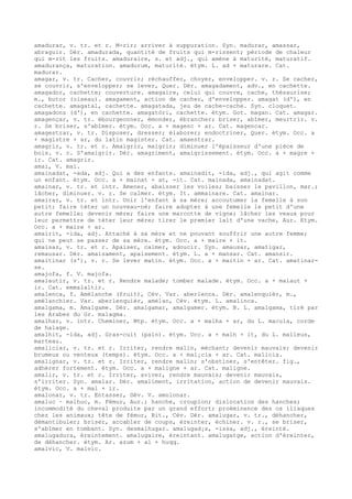 amadurar, v. tr. et r. M-rir; arriver à suppuration. Syn. madurar, amassar,
abraguir. Dér. amadurada, quantité de fruits qui m-rissent; période de chaleur
qui m-rit les fruits. amaduraire, s. et adj., qui amène à maturité, maturatif.
amadurança, maturation. amadurum, maturité. étym. L. ad + maturare. Cat.
madurar.
amagar, v. tr. Cacher, couvrir; réchauffer, choyer, envelopper. v. r. Se cacher,
se couvrir, s'envelopper; se lever, Quer. Dér. amagadament, adv., en cachette.
amagador, cachette; couverture. amagaire, celui qui couvre, cache, thésaurise;
m., butor (oiseau). amagament, action de cacher, d'envelopper. amagat (d'), en
cachette. amagatal, cachette. amagatada, jeu de cache-cache. Syn. cloquet.
amagadons (d'), en cachette. amagatòri, cachette. étym. Got. magan. Cat. amagar.
amagençar, v. tr. ébourgeonner, émonder, ébrancher; briser, abîmer, meurtrir. v.
r. Se briser, s'abîmer. étym. Occ. a + magenc + ar. Cat. magencar.
amagestrar, v. tr. Disposer, dresser; élaborer; endoctriner, Quer. étym. Occ. a
+ magistre + ar, du latin magister. Cat. amaestrar.
amagrir, v. tr. et r. Amaigrir, maigrir; diminuer l'épaisseur d'une pièce de
bois. v. r. S'amaigrir. Dér. amagriment, amaigrissement. étym. Occ. a + magre +
ir. Cat. amagrir.
amai, V. mai.
amainadat, -ada, adj. Qui a des enfants. amainadit, -ida, adj., qui agit comme
un enfant. étym. Occ. a + mainat + at, -it. Cat. mainada, amainadat.
amainar, v. tr. et intr. Amener, abaisser les voiles; baisser le pavillon, mar.;
lâcher, diminuer. v. r. Se calmer. étym. It. ammainare. Cat. amainar.
amairar, v. tr. et intr. Unir l'enfant à sa mère; accoutumer la femelle à son
petit; faire téter un nouveau-né; faire adopter à une femelle le petit d'une
autre femelle; devenir mère; faire une marcotte de vigne; lâcher les veaux pour
leur permettre de téter leur mère; tirer le premier lait d'une vache, Aur. Etym.
Occ. a + maire + ar.
amairit, -ida, adj. Attaché à sa mère et ne pouvant souffrir une autre femme;
qui ne peut se passer de sa mère. étym. Occ. a + maire + it.
amaisar, v. tr. et r. Apaiser, calmer, adoucir. Syn. amausar, amatigar,
remausar. Dér. amaisament, apaisement. étym. L. a + mansar. Cat. amansir.
amaitinar (s'), v. r. Se lever matin. étym. Occ. a + maitin + ar. Cat. amatinar-
se.
amajofa, f. V. majofa.
amalautir, v. tr. et r. Rendre malade; tomber malade. étym. Occ. a + malaut +
ir. Cat. emmalaltir.
amalenca, f. Amélanche (fruit), Cév. Var. aberlenca. Dér. amalenquièr, m.,
amélanchier. Var. aberlenquièr, amelan, Cév. étym. L. amalinca.
amalgama, m. Amalgame. Dér. amalgamar, amalgamer. étym. B. L. amalgama, tiré par
les Arabes du Gr. malagma.
amalhar, v. intr. Cheminer, Mtp. étym. Occ. a + malha + ar, du L. macula, corde
de halage.
amalhit, -ida, adj. Gras-cuit (pain). étym. Occ. a + malh + it, du L. malleus,
marteau.
amaliciar, v. tr. et r. Irriter, rendre malin, méchant; devenir mauvais; devenir
brumeux ou venteux (temps). étym. Occ. a + mal¡cia + ar. Cat. malicia.
amalignar, v. tr. et r. Irriter, rendre malin; s'obstiner, s'entêter. fig.,
adhérer fortement. étym. Occ. a + maligne + ar. Cat. maligne.
amalir, v. tr. et r. Irriter, aviver, rendre mauvais; devenir mauvais,
s'irriter. Syn. amalar. Dér. amaliment, irritation, action de devenir mauvais.
étym. Occ. a + mal + ir.
amalonar, v. tr. Entasser, Gév. V. amolonar.
amaluc ~ malhuc, m. Fémur, Aur.; hanche, croupion; dislocation des hanches;
incommodité du cheval produite par un grand effort; proéminence des os iliaques
chez les animaux; tête de fémur, Bit., Cév. Dér. amalugar, v. tr., déhancher,
démantibuler; briser, accabler de coups, éreinter, échiner. v. r., se briser,
s'abîmer en tombant. Syn. desmalhugar. amalugad¡s, -issa, adj., éreinté.
amalugadura, éreintement. amalugaire, éreintant. amalugatge, action d'éreinter,
de déhancher. étym. Ar. azum + al + huqq.
amalvic, V. malvic.
 