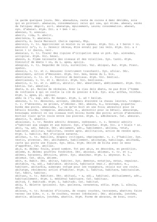 le garde quelques jours. Dér. abenadura, reste de cocons à demi dévidés, soie
qui en provient. abenaire, consommateur; celui qui use, qui élime. abenal, excès
de fatigue; dégo-t, so-l. abenatge, épuisement, usure; consommation. abenat,
syn. d'abenal. étym. Occ. a + ben + ar.
abencar, V. avencar.
aberit, -ida, V. abelit.
aberlenca, V. amalenca.
abern¢s, m. Saule Marsault (Salix caprea), Mtp.
aberonir, v. tr. Apprivoiser un mouton ou un agneau. étym. Occ. a + beron + ir.
aberonir (s'), v. r. Devenir véreux, être envahi par les vers. étym. Occ. a +
beron + ir (beron, ver).
abesalar, v. tr. Tracer des rigoles d'irrigation dans un pré. Syn. alevadar,
arrigolar. étym. Occ. besal.
abeson, m. Plume naissante des oiseaux et des volailles. Syn. tanòc. étym.
Diminutif de àbets + on, du L. apex, apicis.
abespiar, v. tr. Regarder de loin, surveiller. Var. abispar, Aur. étym. Franc.
spehon.
abessir, v. tr. et r. émousser (instrument tranchant). Syn. afolar. Dér.
abessiment, action d'émousser. étym. Occ. bes, bessa du L. bis.
abestialar, v. tr. et r. Pourvoir de bestiaux. étym. Occ. bestial.
abestiassar, v. tr. et r. Abrutir. étym. Occ. bestiassa.
abestir, v. tr. et r. abêtir, abrutir. Dér. abestiment, abêtissement. étym. Occ.
bèstia. Cat. abestiat.
àbets, m. pl. Balles de céréales. Aver la clau dels àbets, ne pas être l'homme
de confiance à qui on confie la clé du grenier à blé. Syn. acs, aròfas, volòfas.
étym. L. apex, pl. apices.
abèu (a l'), exp. adv. En danger. étym. L. ad + bellum.
abeurar, v. tr. Abreuver, arroser, imbiber; éteindre la chaux; leurrer, tromper.
v. r. S'abreuver, se griser, s'imbiber. Dér. abeure, m., breuvage, piquette;
buvée des porcs. abeurada, f., ce qu'on boit en une fois; abreuvoir pour le
bétail; bourde, tromperie. abeurador, m., abreuvoir pour le bétail. abeuratge,
breuvage; endroit où les oiseaux vont boire; buvée des porcs; action d'abreuver;
mortier clair qu'on coule entre les pierres. étym. L. adbiberare. Cat. abeurar.
abeutir, V. abautir.
abiaissar, v. tr. Rendre adroit; dresser, redresser. v. r. Devenir adroit;
s'habituer aux usages et aux moeurs. Syn. s'aplechar. étym. Occ. a + biais + ar.
abil, -a, adj. Habile. Dér. abilament, adv., habilement. abilesa, -etat,
habileté. abilitar, habiliter, rendre apte. abilitacion, action de rendre apte.
étym. L. habilis. Mot d'origine savante.
abilhar, v. tr. Habiller, draper; critiquer, réprimander. v. r. S'habiller. Syn.
vestir, atrencar. Dér. abilhament, habillement. abilhatge, habillage. abilhada,
carte qui porte une figure. Syn. bèla. étym. Dérivé de bilha avec le sens
d'apprêter. Cat. abillar.
ab¡s, m. Abîme; foule, grand nombre. Tot per ab¡s, en désordre, en perdition.
abisme, m. Abîme; gouffre; fondrière. Dér. abissar, abismar, v. tr. et r.,
abîmer, harasser, détruire, gâter. Syn. abasimar. étym. L. abyssus. B. L.
abismus. Cat. abis, abisme.
abit, m. Habit. Dér. abitar, habiter. Syn. demorar, estatjar, estar, repairar.
abitable, -a, adj., habitable. abitacle, habitacle (mar.). abitador, m.,
habitant. abitarèla, auberge; refuge pour les voyageurs, relais sur une route.
abitatge, résidence; action d'habiter. étym. L. habitus, habitare, habitaculum.
Cat. hàbit, habitar.
abituar, v. tr. Habituer. Dér. abitual, - a, adj., habituel. abitualament, adv.,
habituellement. étym. L. médiéval habituare. Cat. habituar.
abitud, f. Habitude. étym. L. habitudo. Cat. habitud.
abla, f. Ablette (poisson). Syn. garlesca, ravanenca, sòfia. étym. L. albula,
abula.
ablacar, v. tr. Accabler d'injures, de coups; coucher, terrasser, abattre; faire
verser les blés. v. r. Se coucher, verser (céréales). Dér. ablacada, jonchée,
abattis. ablacad¡s, jonchée, abattis. étym. Forme de abracar, de brac, court.
 