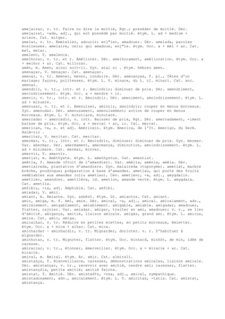 amejairar, v. tr. Faire ou dire la moitié, Rgt.; posséder de moitié. Dér.
amejairat, -ada, adj., qui est possédé par moitié. étym. L. ad + medium +
ariare. Cat. mitger.
amelar, v. tr. Emmieller, adoucir; enj"ler, amadouer. Dér. amelada, paroles
mielleuses. amelaire, celui qui amadoue, enj"le. étym. Occ. a + mèl + ar. Cat.
mel, melar.
amelenc, V. amalenca.
amelhorar, v. tr. et r. Améliorer. Dér. amelhorament, amélioration. étym. Occ. a
+ melhor + ar. Cat. millorar.
amèn, m. Amen, ainsi soit-il. Syn. atal si . étym. hébreu amen.
amenaçar, V. menaçar. Cat. amenaçar.
amenar, v. tr. Amener, mener, conduire. Dér. amenanças, f. pl., fêtes d'un
mariage; façons, politesses. étym. L. V. minare, du L. cl. minari. Cat. anc.
amenar.
amendrir, v. tr., intr. et r. Amoindrir; diminuer de prix. Dér. amendriment,
amoindrissement. étym. Occ. a + mendre + ir.
amenir, v. tr., intr. et r. Amoindrir. Dér. ameniment, amoindrissement. étym. L.
ad + minuere.
amenusar, v. tr. et r. Amenuiser, amincir, amoindrir; couper en menus morceaux.
Syn. amenudar. Dér. amenusament, amenuisement; action de couper en menus
morceaux. étym. L. V. minutiare, minutare.
amercadar ~ amercadir, v. intr. Baisser de prix, Rgt. Dér. amercadament, -iment
baisse de prix. étym. Occ. a + mercat + ar, ir. Cat. mercat.
american, -a, s. et adj. Américain. étym. America, de l'It. Amerigo, du Germ.
Haim-ric .
ameritar, V. meritar. Cat. meritar.
amermar, v. tr., intr. et r. Amoindrir, diminuer; diminuer de prix. Syn. mermar.
Var. abermar. Dér. amermament, amermança, diminution, amoindrissement. étym. L.
ad + minimare. Cat. mermar, minvar.
amervir, V. amarvir.
ametist, m. Améthyste. étym. L. amethystus. Cat. amestist.
amètla, f. Amande (fruit de l'amandier). Var. amèlla, amènla, amèla. Dér.
ametlaireda, plantation d'amandiers. Syn. malaireda (toponyme). ametlat, marbre
brèche, poudingue; préparation à base d'amandes. ametlau, qui porte des fruits
semblables aux amandes (oliu ametlau), Cév. ametlenc, -a, adj., amygdalin.
ametlièr, amandier. ametlièra, id. ametlon, amande verte. étym. L. amygdala.
Cat. ametlla.
amfibiu, -ia, adj. Amphibie. Cat. amfibi.
amiadar, V. amic.
amiant, m. Amiante. Syn. asbèst. étym. Gr. amiantos. Cat. amiant.
amic, amiga, m. f. Ami, amie. Dér. amical, -a, adj., amical. amicalament, adv.,
amicalement. amigablament, amiablement. amigable, amiable. amigadar, amadouer,
flatter, cajoler. Var. amiadar. amigar, traiter en ami, amadouer; v. r., se lier
d'amitié. amigança, amitié, liaison amicale. amigàs, grand ami. étym. L. amicus,
amica. Cat. amic, amiga.
amicalhar, v. tr. Réduire en petites miettes, en petits morceaux, émietter.
étym. Occ. a + mica + alhar. Cat. mica.
aminhardar ~ aminhardir, v. tr. Mignarder, dorloter. v. r. S'habituer à
mignarder.
aminhotar, v. tr. Mignoter, flatter. étym. Occ. minhard, minhòt, de min, idée de
caresse.
amiraclar, v. tr., étonner, émerveiller. étym. Occ. a + miracle + ar. Cat.
miracle.
amiral, m. Amiral. étym. Ar. amir. Cat. almirall.
amistança, f. Bienveillance, caresses, démonstrations amicales, liaison amicale.
Dér. amistançar, v. tr., recevoir avec amitié, rendre ami; caresser, flatter.
amistançòia, petite amitié; amitié feinte.
amistat, f. Amitié. Dér. amistad¢s, -osa, adj., amical, sympathique.
amistadosament, adv., amicalement. étym. L. V. amicitas, -tatis. Cat. amistat,
amistança.
 