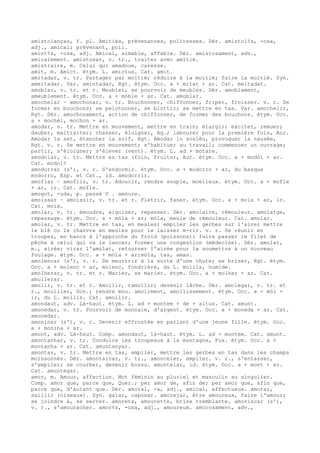 amistolanças, f. pl. Amitiés, prévenances, politesses. Dér. amistol¢s, -osa,
adj., amical; prévenant, poli.
amist¢s, -osa, adj. Amical, aimable, affable. Dér. amistosament, adv.,
amicalement. amistosar, v. tr., traiter avec amitié.
amistraire, m. Celui qui amadoue, caresse.
amit, m. Amict. étym. L. amictus. Cat. amit.
amitadar, v. tr. Partager par moitié; réduire à la moitié; faire la moitié. Syn.
ameitadar. Var. amintadar, Rgt. étym. Occ. a + mitat + ar. Cat. meitadat.
amoblar, v. tr. et r. Meubler, se pourvoir de meubles. Dér. amoblament,
ameublement. étym. Occ. a + mòble + ar. Cat. amoblar.
amochelar ~ amochonar, v. tr. Bouchonner, chiffonner, friper, froisser. v. r. Se
former en bouchons; se pelotonner, se blottir; se mettre en tas. Var. amochelir,
Rgt. Dér. amochonament, action de chiffonner, de former des bouchons. étym. Occ.
a + mochèl, mochon + ar.
amodar, v. tr. Mettre en mouvement, mettre en train; élargir; exciter, remuer;
dauber, maltraiter; chasser, éloigner, Ag.; labourer pour la première fois, Aur.
Amodar la set, étancher la soif, Rgt. Amodar lo soslèu, provoquer la nausée,
Rgt. v. r. Se mettre en mouvement; s'habituer au travail; commencer un ouvrage;
partir, s'éloigner; s'élever (vent). étym. L. ad + motare.
amodolar, v. tr. Mettre en tas (foin, fruits), Aur. étym. Occ. a + modòl + ar.
Cat. modol¢
amodorrar (s'), v. r. S'endormir. étym. Occ. a + modorro + ar, du basque
modorro, Esp. et Cat., id. amodorrir.
amoflar ~ amoflir, v. tr. Adoucir, rendre souple, moelleux. étym. Occ. a + mofle
+ ar, ir. Cat. mofle.
amogut, -uda, p. passé V . amòure.
amoissar ~ amoissir, v. tr. et r. Flétrir, faner. étym. Occ. a + mois + ar, ir.
Cat. moix.
amolar, v. tr. émoudre, aiguiser, repasser. Dér. amolaire, rémouleur. amolatge,
repassage. étym. Occ. a + mòla + ar; mòla, meule de rémouleur. Cat. amolar.
amolar, v. tr. Mettre en tas, en meules; empiler les gerbes sur l'aire; mettre
le blé ou le chanvre en meules pour le laisser m-rir. v. r. Se réunir en
troupes, en bancs à l'approche du froid (poissons); faire passer le filet de
pêche à celui qui va le lancer; former une congestion (médecine). Dér. amolat,
m., airée; virar l'amolat, retourner l'airée pour la soumettre à un nouveau
foulage. étym. Occ. a + mòla + ar;mòla, tas, amas.
amolencar (s'), v. r. Se meurtrir à la suite d'une chute; se briser, Rgt. étym.
Occ. a + molenc + ar, molenc, fondrière, du L. mollis, humide.
amolherar, v. tr. et r. Marier, se marier. étym. Occ. a + molher + ar. Cat.
amullerar.
amolir, v. tr. et r. Amollir, ramollir; devenir lâche. Dér. amolegar, v. tr. et
r., mouiller, Don.; rendre mou. amoliment, amollissement. étym. Occ. a + mòl +
ir, du L. mollis. Cat. amollir.
amondaut, adv. Là-haut. étym. L. ad + montem + de + altus. Cat. amunt.
amonedar, v. tr. Pourvoir de monnaie, d'argent. étym. Occ. a + moneda + ar. Cat.
amonedar.
amoninar (s'), v. r. Devenir effrontée en parlant d'une jeune fille. étym. Occ.
a + monina + ar.
amont, adv. Là-haut. Comp. amondaut, là-haut. étym. L. ad + montem. Cat. amunt.
amontanhar, v. tr. Conduire les troupeaux à la montagne, Fux. étym. Occ. a +
montanha + ar. Cat. amuntanyar.
amontar, v. tr. Mettre en tas, empiler, mettre les gerbes en tas dans les champs
moissonnés. Dér. amontairar, v. tr., amonceler, empiler. v. r., s'entasser,
s'empiler; se courber, devenir bossu. amontelar, id. étym. Occ. a + mont + ar.
Cat. amuntegar.
amor, m. Amour, affection. Mot féminin au pluriel et masculin au singulier.
Comp. amor que, parce que, Quer.; per amor de, afin de; per amor que, afin que,
parce que, d'autant que. Dér. amoral, -a, adj., amical, affectueux. amorar,
saillir (oiseaux). Syn. galar, caponar. amorejar, être amoureux, faire l'amour;
se joindre à, se serrer. amoreta, amourette, brize tremblante. amoriscar (s'),
v. r., s'amouracher. amor¢s, -osa, adj., amoureux. amorosament, adv.,
 