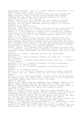 amoureusement. amorosar ~ -osir, v. r., devenir amoureux, s'amouracher; v. tr.,
rendre amoureux. étym. L. amor. Cat. amor.
amora, f. M-re (fruit du m-rier). Amora de bartàs, fruit de la grande ronce
(Rubus fruticosus). Amora de rastolh, m-re des chaumes (Rubus caesius);
framboise, Rgt. Dér. amorièr, m-rier. amorièra, plantation de m-riers.
amoriereda, id. étym. L. mora. Cat. mora.
amorçar ~ amorcir, v. tr. et r. éteindre, Gév. fig., réduire au silence;
affaiblir. Var. amossar, damossar, Cév., Rgt. Dér. amorçador, éteignoir.
amorçaire, celui qui éteint. amorçatge, extinction. étym. L. ad + mortiare.
amoreleta, f., V. morèla.
amorèu, m. Framboisier, Saint-Pons.
amorralhar ~ amorrialar, v. tr. Museler; mettre du foin dans un sac attaché au
museau d'un cheval. étym. Occ. a + morral, morrial + ar. Cat. amorrallar.
amorrar, v. tr. Faire tomber sur le museau ou sur le visage. fig., renverser
contre terre, sur son ouverture, un récipient. v. r. Se joindre face à face;
tomber la face contre terre. v. intr. Incliner, pencher. étym. Occ. a + mor,
morre + ar. Cat. amorrar.
amòrri, -ia, adj. Qui a le tournis (moutons). fig., imbécile, idiot. Dér.
amorretat, f., tournement de tête, vertige; tournis des moutons. étym. Occ.
mòria, épidémie, bêtes mortes de maladie. mori¢s, mort de maladie (ancien Occ.).
amòrsa, f. Appât; amorce, capsule d'arme à feu. Dér. amorsar, amorcer, appâter.
fig., commencer un trou de vrille, un travail. amorsador, amorçoir. amorsatge,
amorçage. étym. L. admorsus, -a, p. passé de admordere.
amortar ~ amortir, v. tr. éteindre, tuer; enlever la vitesse à un navire (mar.).
v. r. S'affaiblir, s'éteindre, mourir; s'émousser; se taire, faire le mort. Dér.
amortament ~ -iment, amortissement, état d'un navire amorti. étym. Occ. a + mòrt
+ ar, ir.
amortesir, v. tr. Amortir, rembourser une dette. Dér. amortesiment,
amortissement.
amortierar, v. tr. Garnir de mortier, cimenter, Bit. étym. Occ. a + mortièr +
ar. L. mortarium
amostelir (s'), v. r. Devenir maigre comme une belette. étym. Occ. a + mostèla +
ir. Cat. mustela.
amotairar, v. tr. et r. Se mettre en grumeaux, en mottes, se pelotonner.
amotassar, v. tr. émotter, herser.
amotassir, v. tr. et r. Se mettre en grumeaux, en mottes; se tasser; se
gazonner.
amotelir, v. r. Se mettre en mottes.
amotir, v. tr. et r. Se mettre en grumeaux, en mottes; se tasser, se gazonner.
Dér. amotit, -ida, adj., imbécile. étym. Occ. mota, motte, du Germ. motta ou
prélatin.
amòure, v. tr. et r. Mettre en mouvement, se mouvoir; lever, retirer, éloigner.
Var. amaure, amòire. Dér. amogut, -uda, p. passé et adj., retiré, éloigné, mis
en mouvement; meuble, remué (terre). étym. L. ad movere.
amplan, m. Gifle, Aur.
ample, -a, adj. Ample, large. Dér. amplament, adv., amplement. ampliar, v. tr.,
amplier. amplor, ampleur. amplitud, amplitude. étym. L. amplus. Cat. ample.
amploa, f. Petite sardine, Leucate. Var. amploia. étym. L. V. apua, apiuva, du
Gr. aphyê, anchois, sardine. Cat. amploia, all; espèce de sardine.
ampoa, Aur. V. ampon.
ampola, f. Ampoule, bouteille, fiole; cloche sur la peau, phlyctène. Var.
ambola. Dér. ampoleta, petite ampoule, ampoulette, sablier (mar.); mâche dentée
(Valerianella olitoria), Rgt. ampolar, v. intr., former des ampoules; v. r.,
attraper des ampoules. ampolau, adj. des deux genres, sorte d'olive, Mtp. ampol
¢s, -osa, adj., qui a des ampoules. étym. L. ampulla. Cat. ampolla
ampon, f. Framboise (fruit du framboisier), Aur. Var. ampoa. Syn. fragosta, ase,
Aur. Dér. amporièr, framboisier. Syn. asenièr. étym. Germ. bramber.
amudir, v. tr. Rendre muet, faire taire; endormir. v. r. Devenir muet, se taire;
s'endormir. Dér. amudiment, mutisme. étym. Occ. a + mut + ir. Cat. mut.
amurar, v. tr. Amurer (mar.). Dér. amuras, amures (mar.). amuralhat, -ada, adj.,
escarpé comme un mur. étym. Occ. a + mur + ar; a + muralha + at. Cat. amurar.
 