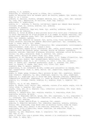 andolha, f. V. anduèlh.
andonilha, f. Sonnette de mulet ou d'âne, Cév.; sornette.
andòt, m. Moissine; brin de sarment garni de raisins, pampre. Syn. endòrt, Gui.
étym. L. in + tortus.
andralh, m. Haillon, chiffon, vêtement déchiré, Aur., Rgt., Cent. Dér. andralh
¢s, -osa, adj., déguenillé, en haillons. étym. Esp. andrajo.
andrilièra, V. anderrièras.
andron, m. ~ androna, f. Ruelle, cul-de-sac; espace qui sépare deux maisons
voisines. étym. Gr. andron, androna. Cat. androna.
anduècha, V. anduèlh.
anduèlh, m. Andouille. Cèpe mou, Aude. Syn. andolha, anduècha. étym. L.
inductilis, de inducere.
andusac, m. Sorte de bêche à deux pointes munie d'un talon pour l'enfoncer dans
la terre (marcadoira) et d'une poignée en T au sommet du manche (manilha). Les
pointes sont appelées puas, Cent. Syn. palabés, palabessa, Alb., palagrilla,
Toul. Var. andusat, andisat.
aneda, f. Cane (femelle du canard). Syn. guita, rita, tira; sarcelle; poule
d'eau; mouette; narcisse des poètes (Narcissus poeticus). Syn. corbadòna, Cév.
étym. L. anas, anatis. Cat. aneda.
anegresir, v. tr. et r. Noircir, s'obscurcir. Dér. anegresiment, noircissement,
obscurcissement. étym. Occ. a + negre + esir.
anèl, f. Anneau, bague; piton, vertevelle. Dèr. anèla, grand anneau, anneau de
rideau; boucle de cheveux; ganse. anelada, boucle de cheveux. aneladura,
annelure. anelièr, fabricant d'anneaux, bijoutier. anelatge, action de boucler.
anular, -a, adj., annulaire. étym. L. anellus. Cat. anell.
anem, interj. Allons! En avant! étym. Occ. anar, aller.
anequelir, v. tr. Exténuer par manque d'aliments. v. r. Tomber d'inanition. Syn.
adelir, anicar, avanir. Dér. anequeliment, défaillance, inanition;
anéantissement. étym. B. L. ad + nichil, cl. nihil + ire. Cat. aniquilar.
anet, m. Aneth, plt. (Anethum graveolens). étym. L. anethum. Cat. anet.
anet, m. Canard. V. aneda. Syn. guit, rit, tiron. Cat. ànec.
angandir, Mtp. V. gandir, agandir.
angastièras, f. pl. échelette de bât, cordes pour assujettir la charge, Cév.
Syn. cargastièras. étym. L. ames, amitis. Cat. angarillas, angarrillas,
anganells.
angèl, m. Ange; ganga (oiseau), Mtp.; poisson de mer. Dér. angelejar, devenir
ange (Jasmin). angelenc, -a, adj., angélique. angelic, -a, adj., angélique.
angelica, f., angélique (plt.); reine des prés (Spiraea ulmaria); impératoire
(Imperatoria strutium). angelassa, f., laser de France (Laserpitium gallicum).
angelin, m., corsage, Limoux. angèlus, m., angélus. étym. L. angelus. Cat.
angel.
angevin, -a, s. et adj. Angevin.
angle, m. Angle, coin, recoin. Dér. anglada, contenu d'un angle; angle, coin de
terre. étym. L. angulus. Cat. angle.
anglés, -esa, adj. et s. Anglais. fig., créancier; grincheux, Cév. étym. Germ.
Angle, nom de peuple.
anglòra, f. Lézard gris. Var. englòra, engròla. V. engrisòla. étym. Occ.
engrisòla, grisòla, de gris.
angoissa, f. Angoisse; défilé, gorge, Cév. Dér. angoissar, v. tr., angoisser; v.
r., s'engouer. Syn. s'enganaussar. angoiss¢s, -osa, adj., angoissant. étym. L.
angustia. Cat. angoixa.
angost, m. Gorge, défilé.ﾐ tym. L. angustum. Cat. angost.
anguila, f. Anguille (poisson). Var. anguièla, anguiala, andiala, endiala,
enjala. Dér. anguilada, coup donné avec un mouchoir tordu; volée de coups.
anguilat, -ada, adj., pareil à une anguille. anguilenc, -a, adj., id.
anguilièra, filet à anguilles, nasse. anguilum, les anguilles. étym. L.
anguilla. Cat. anguila.
angular, -a, adj. Angulaire. étym. L. angularis. Cat. angular.
anh, Fux. V. an.
anha, f. Gros clou long à grosse tête, servant à la construction des barques,
Rgt. étym. L. agna, épi.
 