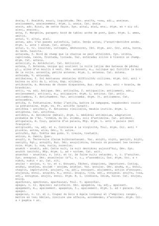 ànsia, f. Anxiété, souci, inquiétude. Dér. ansi¢s, -osa, adi., anxieux.
ansiosament, anxieusement. étym. L. anxia. Cat. ànsia
ansin, adv. Ainsi, de cette façon. Syn. aital, atal, ens¡. étym. en + si; cf.
aiss¡, enaiss¡.
anta, f. Margelle, parapet; bord de table; arche de pont, Quer. étym. L. ames,
amitis.
antal, V. aital, atal.
antan, adv. L'an passé; autrefois, jadis. Devàs antan, l'avant-dernière année.
étym. L. ante + annum. Cat. antany.
antar, v. tr. Insulter, outrager, déshonorer, Cév. étym. anc. Occ. anta, honte,
du Germ. haunita.
antarada, f. Bord de champ que la charrue ne peut atteindre. Syn. orièra,
capvirada, cance, frontada, tornada. Var. enterada; sillon à travers un champ.
étym. Cat. antera.
antecrist, m. Antéchrist. Cat. Anticrist.
antena, f. Antenne, vergue qui soutient la voile latine des bateaux de pêche;
pl., ailes d'un moulin à vent. Dér. antenant, m., ralingue qui fortifie le bord
de la voile. antenòla, petite antenne. étym. L. antenna. Cat. antena.
anterada, V. antarada.
antibaissa, f. Sol montueux; obstacle; difficulté; collines. étym. Occ. anti +
baissa ou alti du L. altus, Esp. altibajo.
antibranle, m. Monceau de choses disparates, Aur. étym. Occ. anti + branle, de
brandolar.
antic, -a, adj. Antique. Dér. anticalha, f. antiquaille. anticament, adv.,
anciennement. anticari, m., antiquaire. étym. L. anticus. Cat. antic.
anticambra, f. Antichambre. Var. anticramba. étym. It. anticamera. Cat.
antecambra.
antifa, f. Prétantaine. Rodar l'antifa, battre la campagne, vagabonder; courir
la prétantaine. étym. vx. Fr. antiffe (argot).
antifòna ~ antifèri, f. Antienne; vieillerie, meuble inutile. étym. L.
antiphona. Cat. antifona.
antimòni, m. Antimoine (métal). étym. L. médiéval antimonium, adaptation
probable de l'Ar. 'ithmid, du Gr. stimmi, noir d'antimoine. Cat. antimoni.
antipalais, m. Cour, galerie d'un palais, Mtp. étym. L. anti + palais (mot
français).
antipiucèl, -a, adj. et s. Contraire à la virginité, Tou1. étym. Occ. anti +
piucèla. antre, atre, Gèv., V. autre.
antrufèl, Rgt. Trèfle des prés. V. treule, trefuèlh.
antrun, m. Gamin, Quer.
anuçòl, m. Terre-noix (Carum bulbocastanum). Var. aniçòl, niçòl, geniçòl, biçòl,
saniçòl, Rgt., arnuçòl, Aur. Dér. anuçolièira, terrain où poussent les terres-
noix. étym. L. nux, nucis, nuceolus.
anuèch ~ anuèit, adv. Cette nuit, la nuit dernière; aujourd'hui, Gév. Syn.
anuòch (aniòch), Mtp. étym. L. ad + noctem. Cat. anit.
anuechar ~ anueitar, v. intr. et tr. Se faire nuit; retarder. v. r. S'anuiter.
Syn. avesprar. Dér. anueitejar (s'), v. r., s'assombrir, Don. étym. Occ. a +
nuèch, nuèit + ar. Cat. nit.
anujar ~ anojar, v. tr. et r. Ennuyer, fâcher, chagriner, importuner. Conjug.
anuègi, anuèjas, anujam ~ anojam, anuèjan. Var. annujar. Dér. anuèg, m., ennui,
chagrin, importunité. anujant, -a, adj., ennuyant. anujament, action d'ennuyer.
anujança, ennui. anugièr, m., ennui. anugiu, -iva, adj., ennuyeux. anuj¢s, -osa,
adj., ennuyeux. anujor, ennui. étym. B. L. inodiare, odium, haine. Cat. enujar,
enuig.
apachonar, apechonar, apachaunar, Toul. V. apanochar.
apagar, v. tr. Apaiser; satisfaire. Dér. apagable, -a, adj., apaisant.
apagament, m., apaisement. apagança, f., apaisement. étym. L. ad + pacare. Cat.
apagar.
apagelar, v. tr. et r. Couper du bois à égale longueur et l'empiler; ranger,
mettre en tas; bâcler, conclure une affaire, accommoder, s'accorder. étym. Occ.
a + pagèla + ar.
 
