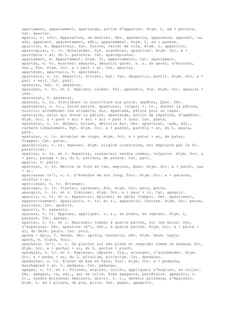 apariament, appariement. apariatge, action d'apparier. étym. L. ad + pariare.
Cat. apariar.
aparir, v. intr. Apparaître, se montrer. Dér. aparéncia, apparence. aparent, -a,
adv, apparent. aparentament, adv., apparemment. étym. L. ad + parere.
aparitor, m. Appariteur. Syn. forron, vailet de vila. étym. L. apparitor.
aparroquiar, v. tr. Achalander. Syn. acandolar, apraticar. étym. Occ. a +
parròquia + ar, du L. parochia. Cat. aparoquianar.
apartament, m. Appartement. étym. It. appartamento. Cat. apartament.
apartar, v. tr. écarter; séparer, désunir; garer. v. r. Se garer, s'écarter,
Don., Fux. étym. Occ. a + part + ar. Cat. apartar.
aparténer, apartenir, V. aperténer.
apartesir, v. tr. Répartir, diviser, Rgt. Syn. despartir, partir. étym. Occ. a +
part + esir. Cat. part.
apaselar, Rgt. V. amaserar.
apasimar, v. tr. et r. Apaiser, calmer. Var. apasomir, Fux. étym. Occ. apasiar +
imar.
apasserat, V. passerat.
apastar, v. tr. Distribuer la nourriture aux porcs. appâter, Quer. Dér.
apastencar, v. tr., faire paître. apasturar, -urgar, v. tr., donner la pâture,
nourrir; accommoder les aliments, Aur. apastada, pâture pour un repas.
apastaire, celui qui donne la pâture. apastatge, action de repaître, d'appâter.
étym. Occ. a + past + ar; + enc + ar; + past + urar. Cat. pasta.
apastelar, v. tr. Abîmer, briser, détruire Aur. Dér. apastelat, -ada, adj.,
tacheté inégalement, Rgt. étym. Occ. a + pastèl, pastèla + ar, du L. pasta,
pâte.
apatacar, v. tr. Accabler de coups. étym. Occ. a + patac + ar, de patar,
frapper. Cat. patac.
apatafiolar, v. tr. Agencer. étym. origine incertaine, mot emprunté par le Fr.
patafioler.
apatiar, v. tr. et r. Repaître, rassasier; rendre commun, vulgaire. étym. Occ. a
+ pati, pacage + ar, du L. patidus, de patere. Cat. pati.
apatir, V. patir.
apatocar, v. tr. Mettre le foin en tas, empiler, Quer. étym. Occ. a + patòc, tas
+ ar.
apatrassar (s'), v. r. S'étendre de son long, Toul. étym. Occ. a + pataràs,
chiffon + ar.
apatrissar, v. tr. Arranger.
apatugar, v. tr. Flatter, caresser, Alb. étym. Occ. pata, patte.
apauquir, v. tr. et r. Diminuer. étym. Occ. a + pauc + ir. Cat. apoquir.
apaurir, v. tr. et r. Appauvrir, épuiser; se gâter (temps). Dér. apauriment,
appauvrissement. apaurierir, v. tr. et r., appauvrir, Castres. étym. Occ. paure,
paurièra. Cat. apobrir.
apaurir, V. espaurir.
apausar, v. tr. Apposer, appliquer. v. r., se poser, se reposer. étym. L.
pausare. Cat. aposar.
apautar, v. tr. et r. Abaisser; tomber à quatre pattes, sur les mains. Syn.
s'espatanar. Dér. apautons (d'), adv., à quatre pattes. étym. Occ. a + pauta +
ar, du Germ. pauto. Cat. pota.
apcha ~ àpia, f. Hache. Dér. apiòla, hachette, Gév. étym. Germ. hapja.
apèch, m. Gland, Toul.
apechalar (s'), v. r. Se planter sur ses pieds et regarder comme un badaud, Bit.
étym. Occ. a + pechal + ar, du L. pectus > piech.
apedaçar, v. tr. et r. Rapiécer, réparer. fig., arranger, s'accommoder. étym.
Occ. a + pedaç + ar, du L. pitacium, pittacium. Cat. apedaçar.
apedanhar, v. tr. élever de bas en haut, Toul. étym. Occ. a + pedanha,
marchepied + ar. L. pedanea. Cat. pedanga.
apegar, v. tr. et r. Poisser, engluer, coller, appliquer; s'engluer, se coller.
Dér. apegant, -a, adj., qui se colle. Erba apeganta, pariétaire. apegonir, v.
tr., rendre poisseux; épaissir, durcir. v. r., devenir poisseux, s'épaissir.
étym. L. ad + picare, de pix, picis. Cat. pegar, apegal¢s.
 