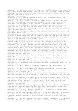 abladar, v. tr. Emblaver; appâter le bétail avec du blé; alimenter la meule d'un
moulin avec du blé. fig. Rosser, rouer de coups. Dér. abladada, rouée de coups.
abladatge, approvisionnement en blé; emblavure. ablad¡vol, adj., propre à être
emblavé. étym. Occ. a + blat + ar.
ablaiar, V. ablasigar.
ablanquir, v. tr. Blanchir, peindre en blanc. Dér. ablanquida (sopa), Aur.,
soupe au lait. ablanquesir, blanchir.
ablasir, v. tr. et r. Avachir; assouplir, rendre flexible; flétrir, fatiguer,
user. Dér. ablasidura, avachissement, assouplissement; flétrissure, usure.
ablasiment, id. ablasigar, v. tr., meurtrir, accabler; abîmer, dévaster,
détruire. v. r., s'abîmer, se harasser. ablasadura, courbature, lassitude.
ablasaire, celui qui fatigue, harasse. étym. Germ. blettian ou bleich.
ablatir, V. ablasir. Dér. ablatugar, v. tr. et r., meurtrir, flétrir; gauler un
arbre; accabler de coups, Quer.
ablotar, v. tr. Acheter ou vendre en bloc; joindre plusieurs choses en un seul
bloc. étym. Néerl. bloc.
aboalhar, Aur., v. tr. Balayer grossièrement, nettoyer le grain sur l'aire avec
un balai de ramée. étym. Occ. bugalh, rameau servant de balai pour nettoyer le
blé sur l'aire en Rouergue. bugalhar, balayer avec le bugalh. V. ces mots.
abobar, v. tr. Recevoir à bras ouverts, Quer.
abocar, v. tr. Tourner la bouche contre terre; renverser un récipient sur sa
gueule; vider un récipient en l'inclinant; faire verser un véhicule. v. intr.
Verser en parlant d'un véhicule. v. r. Se verser; se taire; s'aboucher; se
prosterner. Syn. ataular, amorrar, volcar. Dér. abocadents (d'), le visage
contre terre, à même le liquide. abocadura, endroit par où deux pains se sont
touchés dans le four. Syn. baisòl, baisadura. abocons (d'), loc. adv., la face
contre terre. aboconar, v. tr., tourner la face contre terre. abocament, m.,
versement, action de se taire. abocat, m., versement, culbute. aboquiu, -iva,
adj., où l'on verse. étym. Occ. a + boca + ar. Cat. abocar, aboquiu, chemin
dangereux, versant (véhicule).
aboçar, v. tr. Bosser (mar.). Dér. aboçatge, (mar.), bossage. étym. Occ. a +
bòça + ar.
abochardir, v. tr. Barbouiller, salir. v. r. S'assombrir en parlant du temps.
étym. Occ. a + bochard + ir.
abochinar, v. tr. Saisir avec les dents. étym. Occ. a + boca + inar.
abocinar, v. tr. Mettre en petits morceaux, morceler, déchiqueter. étym. Occ. a
+ bocin + ar.
abodrir, v. tr. et r. Ameublir la terre; s'ameublir. Dér. abodriment, m.,
ameublissement. étym. Occ. a + bodre + ir.
abogrir, v. tr. et r. Rendre maussade; devenir maussade; se rabougrir. Dér.
abogriment, abougrissement. étym. Occ. a + bogre + ir.
aboiar, v. intr. Abonder, Aur.
aboissonir, v. tr. et r. Rendre buissonneux, devenir buissonneux; rabougrir.
Dér. aboissoniment, action de rabougrir. étym. Occ. a + boisson + ir. Cat. boix
¢.
abolar, v. tr. Mesurer la distance entre une boule et le but (jeux). v. r. Se
mesurer, se comparer. Syn. palmar. Dér. abolament, mesurage de la distance entre
une boule et le but. abolaire, celui qui mesure. étym. Occ. a + bòla + ar.
abolegar, v. tr. Allumer le four après une interruption dans l'usage. V.
bolegar. Cat. bellugar.
abolir, v. tr. Abolir, annuler, supprimer; détruire, user; faner. v. r. Dépérir,
disparaître, tomber en désuétude. Dér. aboliment, abolissement, disparition,
destruction. étym. L. abolare. Cat. abolir.
abonaçar, v. tr. et intr. Adoucir, calmer. v. r. S'adoucir, se calmer. étym.
Occ. a + bonaça + ar. Cat. abonançar.
abonar, v. tr. et intr. Abonner, abonnir. v. r. Se bonifier; m-rir; s'abonner.
Dér. abonament, abonnement. abonaire, celui qui abonne. abonatge, action
d'abonner. abonat, abonada, m. et f., abonné. étym. Occ. a + bon + ar. Cat.
abonar.
abondar, v. tr. et intr. Abonder, foisonner; combler, rassasier. v. r. Se dégo-
ter. Dér. abondància, abondance; vin trempé. abondant, -a, adj., abondant.
 