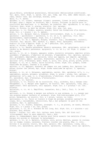 api,m.Céleri, ache(Apium graveolens), hélosciadie (Helosciadium nodiflorum).
Var. àpit, Cent. étym. L. apium. Cat. api. Comp. api fòl, ammi (Ammi majus). api
raba, céleri rave. api salvatge, boscàs, ache.
àpia, f., V. apcha.
apiadar, v. tr. Lisser, repasser (linge); caresser, lisser le poil; acheminer,
diriger, Quer.; régler un soufflet, Rgt.; fouler, froisser la paille pour la
nourriture des bestiaux. v. r. Marcher, se conduire. Dér. apiadaire, s. et adj.,
flatteur, Quer. étym. L. pietas, pietatis. Cat. apiadar.
apiàs, m. Pointe, ou dent de râteau. étym. Occ. pua. Cat. pua.
apiasonar, v. tr. Fonder, asseoir, placer; faire les fondations d'un édifice.
étym. Occ. a + piason + ar. V. apesar.
apicar, v. tr. Apiquer (mar.), disposer verticalement. étym. L. V. piccare.
apichonir ~ apichonesir ~ apichotir, v. tr. et r. V. apetitar, -tir. Dér.
apichoniment, rapetissement. étym. Occ. a + pichon + ir.
apiejar, v. tr. et r. Appuyer, étayer, soutenir. fig., recommander, soutenir,
insister. Var. apijar. Dér. apièja, f., appui, étai. apiejador, accoudoir;
endroit où l'on s'appuie. étym. L. ad + pedicare. Cat. pitjar.
apièr, m. Rucher. étym. L. apiarium.
apigrir, v. tr. Rendre paresseux; devenir paresseux. Dér. apigriment, action de
rendre ou de devenir paresseux. apigresir, v. tr. et r., id. étym. L. piger.
Cat. pigre.
apilar, v. tr. et r. étayer, appuyer; aider, soutenir; entasser, empiler; piler,
assommer; s'appuyer, s'empiler; se presser, s'agglomérer. Var. apielar, apialar.
Dér. apilament, empilement. apilaire, celui qui appuie, qui empile. apilatge,
action d'étayer, appui. apilonar, étançonner. apilotar, v. tr. et r., empiler.
apilocar (s'), s'entasser, Quer. étym. L. pila, Occ. pila, pilon, pilòt, pilòc.
apimpar, v. tr. et r. Parer, faire toilette, orner. étym. Occ. pimpar, forme
nasalisée de pipar, chasser à la pipée.
apincar, v. tr. Appuyer, dresser; se camper sur ses jambes, Aur. Apincar las
pòtas, pincer les lèvres, Rgt. étym. Forme nasalisée de apicar. V. apencar,
pincar.
apinhar, v. tr. et r. Entasser, agglomérer, serrer. Dér. apinhelar (s'), v. r.,
agglomérer, serrer, grouper, accumuler. étym. L. pinca ~ pinha. Cat. apinyar.
apinhastrar (s'), pop. v. r. S'opiniâtrer, s'obstiner. étym. Occ. pinhastre, du
Fr. opiniâtre. Syn. s'entestar, s'entestardir.
apiscar, v. tr. Guetter.
apitançar, v. tr. Fournir de la nourriture. fig., allécher, Aur.; manger avec
ménagement. v. r. Manger avec appétit, se nourrir. Dér. apitanç¢s, -osa, adj.,
appétissant. Uèlh apitanç¢s, oeil agaçant. étym. Occ. a + pitança + ar. Cat.
pitança.
apitarrar, v. tr. et r. Empiffrer, rassasier, Aur., Cent., Toul. V. le mot
suivant.
apitonar, v. tr. Donner à manger aux enfants ou aux animaux. v. r., manger par
ses propres moyens (enfants et animaux). étym. Pré-indo-européen pitt, d'o-
pitar, becqueter, se nourrir. Occ. a + pitar, -arrar, ou -onar.
apitrassar, v. tr. Faire un travail à coups de poings; accabler quelqu'un de
coups, Bit.; raccommoder, réconcilier, Rgt.; mal préparer le pain et les
aliments, Rgt. V. apetrussar.
aplaçar, v. tr. Placer, disposer, arranger. v. r., se placer, se caser, Hérault.
étym. Occ. a + plaça + ar. Cat. plaça.
aplaissar, v. tr. et r. étendre de son long, Aur. étym. Occ. a + plaissa + ar;
plaissa, dos, échine.
à-plan ~ ò-plan, loc. adv. Oui, certes; sans façon, Cév. Ah! bien oui!
(ironiquement dans le sens négatif), Cent., Alb.
aplan, m. Commandement dans la marine pour faire asseoir les matelots d'une
barque non pontée et diminuer le balancement.
aplanar, v. tr. et r. Aplanir, niveler, unir, polir; émotter, passer le rouleau
sur un champ; lisser, caresser, flatter; coucher une plante, Mtp. v. intr.
Arriver à la plaine; courir, Gév. Syn. aplanir. Dér. aplanad¡s, -issa, adj.,
nivelé, uni. aplanadura, partie aplanie. aplanaire, traîneau, celui qui aplanit,
 