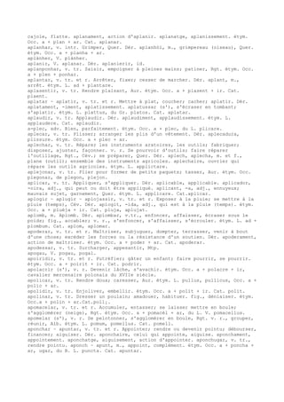 cajole, flatte. aplanament, action d'aplanir. aplanatge, aplanissement. étym.
Occ. a + plan + ar. Cat. aplanar.
aplanhar, v. intr. Grimper, Quer. Dér. aplanhòl, m., grimpereau (oiseau), Quer.
étym. Occ. a + planha + ar.
aplànher, V. plànher.
aplanir, V. aplanar. Dér. aplanierir, id.
aplanponhar, v. tr. Saisir, empoigner à pleines mains; patiner, Rgt. étym. Occ.
a + plen + ponhar.
aplantar, v. tr. et r. Arrêter, fixer; cesser de marcher. Dér. aplant, m.,
arrêt. étym. L. ad + plantare.
aplasentir, v. tr. Rendre plaisant, Aur. étym. Occ. a + plasent + ir. Cat.
plaent.
aplatar ~ aplatir, v. tr. et r. Mettre à plat, coucher; cacher; aplatir. Dér.
aplatament, -iment, aplatissement. aplatussar (s'), s'écraser en tombant;
s'aplatir. étym. L. plattus, du Gr. platos. Cat. aplatar.
aplaudir, v. tr. Applaudir. Dér. aplaudiment, applaudissement. étym. L.
applaudere. Cat. aplaudir.
a-plec, adv. Bien, parfaitement. étym. Occ. a + plec, du L. plicare.
aplecar, v. tr. Plisser; arranger les plis d'un vêtement. Dér. aplecadura,
plissure. étym. Occ. a + plec + ar.
aplechar, v. tr. Réparer les instruments aratoires, les outils; fabriquer;
disposer, ajuster, façonner. v. r. Se pourvoir d'outils; faire réparer
l'outillage, Rgt., Cév.; se préparer, Quer. Dér. aplech, aplecha, m. et f.,
plane (outil); ensemble des instruments agricoles. aplechaire, ouvrier qui
répare les outils agricoles. étym. L. applictare.
aplejonar, v. tr. Plier pour former de petits paquets; tasser, Aur. étym. Occ.
plegonar, de plegon, plejon.
aplicar, v. tr. Appliquer, s'appliquer. Dér. aplicable, applicable. aplicador,
-oira, adj., qui peut ou doit être appliqué. aplicant, -a, adj., ennuyeux;
mauvais sujet, garnement, Quer. étym. L. applicare. Cat.aplicar.
aplogir ~ aplugir ~ aplojassir, v. tr. et r. Exposer à la pluie; se mettre à la
pluie (temps), Cév. Dér. aplogit, -ida, adj., qui est à la pluie (temps). étym.
Occ. a + pluèja + ir. Cat. pluja, aplujat.
aplomb, m. Aplomb. Dér. aplombar, v.tr., enfoncer, affaisser, écraser sous le
poids; fig., accabler; v. r., s'enfoncer, s'affaisser, s'écrouler. étym. L. ad +
plombum. Cat. aplom, aplomar.
apoderar, v. tr. et r. Maîtriser, subjuguer, dompter, terrasser, venir à bout
d'une chose; excéder les forces ou la résistance d'un soutien. Dér. apoderament,
action de maîtriser. étym. Occ. a + poder + ar. Cat. apoderar.
apodessar, v. tr. Surcharger, appesantir, Mtp.
apogau, V. pogau, pogal.
apoiridir, v. tr. et r. Putréfier; gâter un enfant; faire pourrir, se pourrir.
étym. Occ. a + poirit + ir. Cat. podrir.
apolacrir (s'), v. r. Devenir lâche, s'avachir. étym. Occ. a + polacre + ir,
cavalier mercenaire polonais du XVIIe siècle.
apolicar, v. tr. Rendre doux; caresser, Aur. étym. L. pullus, pullicus, Occ. a +
polic + ar.
apolidir, v. tr. Enjoliver, embellir. étym. Occ. a + polit + ir. Cat. polit.
apolinar, v. tr. Dresser un poulain; amadouer, habituer. fig., déniaiser. étym.
Occ.a + polin + ar.Cat.poll¡.
apomacelar, v. tr. et r. Accumuler, entasser; se laisser mettre en boule;
s'agglomérer (neige), Rgt. étym. Occ. a + pomacèl + ar, du L. V. pomacellus.
apomelar (s'), v. r. Se pelotonner, s'agglomérer en boule, Rgt. v. r., grouper,
réunir, Alb. étym. L. pomum, pomellus. Cat. pomell.
aponchar ~ apuntar, v. tr. et r. Appointer; rendre ou devenir pointu; débourser,
financer; aiguiser. Dér. aponchaire, celui qui appointe, aiguise. aponchament,
appointement. aponchatge, aiguisement, action d'appointer. aponchugar, v. tr.,
rendre pointu. aponch ~ apunt, m., appoint, complément. étym. Occ. a + poncha +
ar, ugar, du B. L. puncta. Cat. apuntar.
 