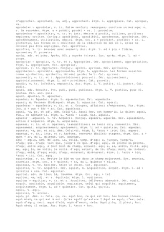 d'approcher. aprochant, -a, adj., approchant. étym. L. appropiare. Cat. apropar,
vx.
aprodelar ~ aprodolar, v. tr. Faire renfort; remorquer; conclure un mariage. v.
r. Se succéder. étym. a + pròdol, prodèl + ar. L. protelum.
aprofechar ~ aprofeitar, v. tr. et intr. Mettre à profit, utiliser, profiter;
employer; croître. Conjug.: aprofièchi, aprofièiti, aprofecham, aprofeitam. Dér.
aprofechament, utilisation, emploi. étym. Occ. a + profièch, profièit + ar. L.
profectus. Les formes en i résultent de la réduction de ièi en i, elles ne
doivent pas être employées. Cat. aprofitar.
aprofiar, v. tr. Assurer avec serment, Aur. étym. L. ad + pro + fidare.
aprometre, V. prometre.
apròp, adv. et prép. Après, Alb.; auprès (vieux). Syn. aprèp. étym. L. ad +
prope.
apropriar ~ apropiar, v. tr. et r. Approprier. Dér. apropriament, appropriation.
étym. L. appropriare. Cat. apropriar.
aprovar, v. tr. Approuver. Conjug.: apròvi, aprovam. Dér. aprovaire,
approbateur. aprovable, approuvable. étym. L. approbare. Les formes savantes
comme aprobacion, aprobatiu, doivent garder le b. Cat. aprovar.
aprovesir, v. tr. et r. Approvisionner; pourvoir. Dér. aprovesiment,
approvisionnement. étym. L. ad + providere. Cat. proveir.
apudir, v. tr. Infecter, empuantir, Aur. étym. L. V. putire, cl. putere. Cat.
pudir.
apuèi, adv. Ensuite. Syn. puèi, puòi, puèissas. étym. L. V. postius, pour cl.
postea. Cat. anc. puix.
apunt, apuntar, V. aponchar.
aquaduc, m. Aqueduc. étym. L. aquaeductum. Cat. aqueducte.
aquari, m. Verseau (Zodiaque). étym. L. aquarius. Cat. aquari.
aqueferar ~ aqueferir, v. tr. et r. Occuper, affairer; s'empresser, Fux. étym.
Occ. a + que + fèr + ar. Cat. aqueferar.
aquel, -a, pr. et adj. dém. Celui-là. Aquel òme, cet homme-là. Lo dolent aquel,
Fux., ce méchant-là. étym. L. *accu + illum. Cat. aquell.
aquerir ~ aquesir, v. tr. Acquérir. Conjug. aquièri, aquerèm. Dér. aquesiment,
action d'acquérir. étym. L. acquirere.
aquesar, v. tr. et r. Apaiser, tranquilliser; se tenir coi, consentir. Dér.
aquesament, acquiescement; apaisement. étym. L. ad + quietare. Cat. aquedar.
aqueste, -a, pr. et adj. dém. Celui-ci. étym. L. *accu + iste. Cat. aquest.
aquetar, v. tr., intr. et r. Arrêter, renvoyer (balle); stagner. étym. Occ. a +
quet + ar, du L. quietus. Cat. aquedar.
aqu¡ ~ aquiu, adv. de lieu. Là, voilà. Comp. d'aqu¡ a, jusque, jusqu'à.
d'aqu¡ que, d'aqu¡ tant que, jusqu'à ce que. d'aqu¡ aqu¡, de proche en proche.
d'aqu¡ entre aqu¡, à tout bout de champ, souvent. aqu¡ a, as, avètz, voilà. aqu¡
me, aqu¡ lo, me voilà, le voilà. d'aqu¡ estant, de là. d'aqu¡ mont, de là-haut.
d'aqu¡ enlà, d'aqu¡ ençà, d'aqu¡ endavant, dorénavant. étym. L. *accu + hic,
*accu + ibi. Cat. aqu¡.
aquintelar, v. tr. Mettre le blé en tas dans le champ moissonné. Syn. amontar,
atavelar. étym. Occ. a + quintèl + ar, du L. quintus + ellus.
aquissar, v. tr. Exciter, héler un chien. Cat. aquissar.
aquistar, v. tr. Acquérir. Dér. aquist, m. Acquisition, acquêt. étym. L. ad +
quisitus + are. Cat. aquistar.
aquital, adv. de lieu. Là, là-même. étym. Occ. aqu¡ + tal.
aquitan, -a, adj. et s. Aquitain. étym. L. aquitanus.
aquitar ~ aquitiar, v. tr. et r. Acquitter, délivrer; absoudre. Dér. aquit,
acquit. aquitable, acquitable. aquitaire, celui qui acquitte. aquitament,
acquittement. étym. L. ad + quietare. Cat. quiti, qu¡tia.
aquiu, V. aqu¡.
aquiular, V. acular.
aquò, pr. dém. n. Cela, ça, ce. aquò bon, ce qui est bon, les bonnes choses.
aquò mieu, ce qui est à moi. Qu'es aquò? qu'est-ce ? Aquò es aquò, c'est cela.
aquò d'aqu¡, ceci. aquò d'alà, aquò d'amont, cela. Aquò plòu, il pleut, Aur.
Aquò nèva, il neige, Aur. étym. L. *accu + hoc.
 