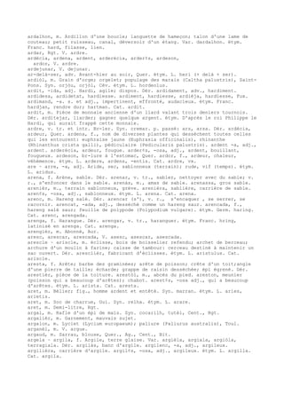 ardalhon, m. Ardillon d'une boucle; languette de hameçon; talon d'une lame de
couteau; petit ruisseau, canal, déversoir d'un étang. Var. dardalhon. étym.
Franc. hard, filasse, lien.
ardar, Rgt. V. ardre.
ardécia, ardena, ardent, arderécia, arder¢s, ardeson,
ardor, V. ardre.
ardejunar, V. dejunar.
ar-delà-ser, adv. Avant-hier au soir, Quer. étym. L. heri (+ delà + ser).
ardiòl, m. Grain d'orge; orgelet; populage des marais (Caltha palustris), Saint-
Pons. Syn. orjòu, orjòl, Cév. étym. L. hordeolus.
ardit, -ida, adj. Hardi, agile; dispos. Dér. ardidament, adv., hardiment.
ardidesa, ardidetat, hardiesse. ardiment, hardiesse, ardièja, hardiesse, Fux.
ardimand, -a. s. et adj., impertinent, effronté, audacieux. étym. Franc.
hardjan, rendre dur; hartman. Cat. ardit.
ardit, m. Pièce de monnaie ancienne d'un liard valant trois deniers tournois.
Dér. arditejar, liarder; gagner quelque argent. étym. D'après le roi Philippe le
Hardi, qui aurait frappé cette monnaie.
ardre, v. tr. et intr. Br-ler. Syn. cremar. p. passé: ars, arsa. Dér. ardécia,
ardeur, Quer. ardena, f., nom de diverses plantes qui dessèchent toutes celles
qui les entourent: euphraise jaune (Euphrasia officinalis), rhinanthe
(Rhinanthus crista galli), pédiculaire (Pedicularis palustris). ardent -a, adj.,
ardent. arderécia, ardeur, fougue. arder¢s, -osa, adj., ardent, bouillant,
fougueux. ardeson, br-lure à l'estomac, Quer. ardor, f., ardeur, chaleur,
véhémence. étym. L. ardere, ardens, -entis. Cat. ardre, vx.
are ~ arre, -a, adj. Aride, sec, sablonneux (terrain); rude, vif (temps). étym.
L. aridus.
arena, f. Arène, sable. Dér. arenar, v. tr., sabler, nettoyer avec du sable; v.
r., s'enfoncer dans le sable. arenàs, m., amas de sable. arenassa, gros sable.
arenièr, m., terrain sablonneux, grève. arenièra, sablière, carrière de sable.
aren¢s, -osa, adj., sablonneux. étym. L. arena. Cat. arena.
arenc, m. Hareng salé. Dér. arencar (s'), v. r., s'encaquer , se serrer, se
racornir. arencat, -ada, adj., desséché comme un hareng saur. arencada, f.,
hareng salé saur; feuille de polypode (Polypodium vulgare). étym. Germ. haring.
Cat. arenc, arengada.
arenga, f. Harangue. Dér. arengar, v. tr., haranguer. étym. Franc. hring,
latinisé en arenga. Cat. arenga.
arengièr, m. Abonné, Aur.
aresc, arescar, arescada, V. asesc, asescar, asescada.
arescle ~ ariscle, m. éclisse, bois de boisselier refendu; archet de berceau;
archure d'un moulin à farine; caisse de tambour: cerceau destiné à maintenir un
sac ouvert. Dér. aresclièr, fabricant d'éclisses. étym. L. aristulus. Cat.
ariscle.
aresta, f. Arête; barbe des graminées; arête de poisson; crête d'un toit;angle
d'une pierre de taille; écharde; grappe de raisin desséchée; épi égrené. Dér.
arestièr, pièce de la toiture. arestòl, m., abcès du pied. areston, meunier
(poisson qui a beaucoup d'arêtes); chabot. arest¢s, -osa adj., qui a beaucoup
d'arêtes. étym. L. arista. Cat. aresta.
aret, m. Bélier; fig., homme ardent et entêté. Syn. marran. étym. L. aries,
arietis.
aret, m. Soc de charrue, Gui. Syn. relha. étym. L. arare.
aret, m. Demi-litre, Rgt.
argal, m. Rafle d'un épi de maïs. Syn. cocarilh, tutèl, Cent., Rgt.
argalièr, m. Garnement, mauvais sujet.
argalon, m. Lyciet (Lycium europaeum); paliure (Paliurus australis), Toul.
arganèl, m. V. argue.
argaud, m. Sarrau, blouse, Quer., Ag., Cent., Bit.
argela ~ argila, f. Argile, terre glaise. Var. argièla, argiala, argiòla,
terragiala. Dér. argilàs, banc d'argile. argilenc, -a, adj., argileux.
argilièra, carrière d'argile. argil¢s, -osa, adj., argileux. étym. L. argilla.
Cat. argila.
 