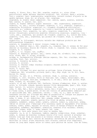 argela, f. Ajonc, Fux., Don. Dér. argelàs, argelat, m., ajonc (Ulex
parviflorus); genêt épineux (Genista scorpius). Var. arjalat, Narb.; arjalàs,
Toul.; argelat, Cent. argelassièra, argelatièra, terrain couvert d'ajoncs ou de
genêts épineux. étym. Ar. al g'aulac. Cat. argelaga.
argelabre, m. érable (Acer campestre). Var. aseron, agast, auseral, auseran,
Rgt; aserau. V. aseron. Cat. aur¢.
argent, m. Argent (métal); argent (monnaie) . Dér. argentadura, argenture.
argental, -a, adj., couleur d'argent. argentar, v. tr., argenter. argentari ,
argenterie; bijouterie. argential, m., sisymbre (Sisymbrium officinalis).
argentièr, m., orfèvre. argentin, m., ciste à feuilles de peuplier (Cistus
laurifolius), Toul. argentin, -a, adj., argentin. argentina, f., céraistes
divers (Cerastium); potentille ansérine (Potentilla anserina). argentiu, -iva ~
-¡vol, adj., argenteux, qui produit de l'argent. argentiu, m., nielle des blés.
argent¢s, -osa, adj., argenteux, qui produit de l'argent. étym. L. argentum.
Cat. argent.
argent-viu, m. Vif-argent, mercure; maladie des végétaux produite par des
efflorescences fongeuses.
argolet, m. Arquebusier à cheval (vieux); homme de rien.
argue, m. Cabestan (mar.). Dér. arganèl, m., organeau (mar.): anneau de fer pour
amarrer un vaisseau; boucle de l'ancre. étym. L. organum. Cat. argue, arguenell.
arguèlh, m. V. orguèlh.
arg ﾁ ir, v. tr. Arguer. Cat. arg ﾁ ir.
argusin, m. Argousin; galopin. adj., leste. étym. Ar. al-wâzir. Cat. algutzir.
aria, arièr, Rgt. V. aliga, aliguièr.
ariège, m. Salsepareille d'Europe (Smilax aspera), Cév. Var. clariège, saliège,
clarièja, Toul. Cat. aritjol.
ariòla, f. Sonnette de mulet, Rgt.
ariscat, V. aliscat.
ariscla, f. Chardon crêpu (Carduus crispus); chardon penché (C. nutans).
ariscle, V. arescle.
arjòl, V. orjòl, Rgt.
arland, m. Pillage; cri pour exciter au pillage. Faire d'arland, faire de
l'embarras. Dér. arlandièr, pillard, Quer., Ag., Mtp. étym. vx. H. All. hara.
Ancien Fr. harer.
arlatenc, -a, adj. et s. D'Arles, arlésien. étym. L. arelas, arelatis.
arlempar, v. intr. Glisser, faire un faux pas. Syn. limpar, escarlimpar. Dér.
arlempada, glissade, faux pas. arlempaire, s. et adj., celui qui glisse. étym.
Germ. slipan, cf. esliupar, Lim.
arlèri, s. et adj. Arlésien; fat, fanfaron, faiseur d'embarras. étym. L. arelas.
arlòt, m. Pillard, ribaud, mauvais garçon; fille dévergondée, Quer., Alb. étym.
Angl. harlot. It. arlotto. Origine inconnue. Cat. arlot.
arma, f. Ame, Rgt., Aur.; personne, aucun, Aur.: A pas arma, il n'y a personne.
A l'arma lassa, à grand peine. Ce mot est vieilli et généralement remplacé par
le gallicisme ama. Dér. armassièr, -atièr, ~ -ièr, -a, s., dans le haut
Languedoc sorcier qui s'occupe des âmes du purgatoire et indique aux paysans les
moyens de les calmer. étym. L. anima. Cat. ànima, arma.
arma, f. Arme. f. pl. Armoiries. Dér. armada, armée. armadura, armure.
armadurièr, armurier. armalh, partie d'un filet de pêche, attache du filet.
armament, armement. armar, armer. armari, armoire. armari s, armoiries. armeg,
câbles et ancres pour l'amarrage d'un vaisseau; agrès et équipement d'un bateau.
armejar, armer, gréer, équiper un navire, munir un bateau d'engins de pêche.
armejadura, armement, équipement. armejaire, armateur d'un vaisseau. armièr,
râtelier à armes. étym. L. arma, armare. Cat. arma.
armalhas, m. Pain sans levain cuit sous la cendre, Rgt.
armanhòl, -a, m. et f. Paresseux, lambin, empoté, songe-creux. étym. armanhac.
armèl, m. Anneau de branches tordues; boucle d'un trait servant à attacher les
boeufs; lien qui fixe une plante à un tuteur; anneau de cuir du joug, Aur.
armèla, f. Bride de fer; oreille de chaudron; vertevelle de verrou; anneau qui
maintient le treuil d'une charrette; hart d'osier; armille d'un chapiteau;
anneau du joug dans lequel entre le timon; gros peloton de laine; lien de fléau,
 