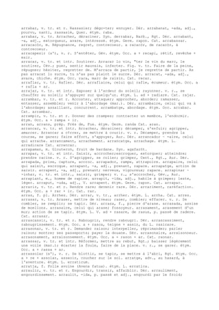 arrabar, v. tr. et r. Rassasier; dégo-ter; ennuyer. Dér. arrabanat, -ada, adj.,
pourvu, nanti, rassasié, Quer. étym. raba.
arrabar, v. tr. Arracher, déraciner. Syn. derrabar, Narb., Rgt. Dér. arrabant,
-a, adj., extorqueur, avare, intéressé. étym. Germ. rapon. Cat. arrabassar.
arracacòr, m. Répugnance, regret, contrecoeur. a racacòr, de racacòr, à
contrecoeur.
arracapesir (s'), v. r. S'entêter, Gév. étym. Occ. a + recapi, rétif, revêche +
esir.
arracar, v. tr. et intr. Soutirer. Arracar lo vin, "ter le vin du marc, le
soutirer, Cév.; puer, sentir mauvais, infecter. Fig. v. tr. Faire de la peine,
répugner; hésiter, regretter de. M'arraca de partir, je regrette de partir. As
pas arracat lo sucre, tu n'as pas plaint le sucre. Dér. arracat, -ada, adj.,
avare, chiche. étym. Occ. raca, marc de raisin. Cat. recar.
arraflar, v. tr. Rafler. Dér. arraflaire, celui qui rafle, écumeur. étym. Occ. a
+ rafla + ar.
arrajar, v. tr. et intr. Exposer à l'ardeur du soleil; rayonner. v. r., se
chauffer au soleil; s'appuyer sur quelqu'un. étym. L. ad + radiare. Cat. rajar.
arrambar, v. tr. et r. Accoster, attaquer; approcher, aborder; ramasser,
entasser, assembler; venir à l'abordage (mar.). Dér. arrambaire, celui qui va à
l'abordage; assaillant, concurrent. arrambatge, abordage. étym. Occ. arrabar.
Cat. arrambar.
arrampir, v. tr. et r. Donner des crampes; contracter un membre, l'endormir.
étym. Occ. a + rampa + ir.
arran, arrans, prép. Près de, Fux. étym. Germ. randa Cat. aran.
arrancar, v. tr. et intr. Arracher, déraciner; décamper, s'enfuir; agripper,
amarrer. Arrancar a c¢rrer, se mettre à courir. v. r. Décamper, prendre la
course, se garer; faire effort, s'appuyer, Aur. Dér. arrancador ~ -aire, celui
qui arrache. arrancament, arrachement. arrancatge, arrachage. étym. L.
arradicare Cat. arrencar.
arrapaman, m. Glouteron, fruit de bardane. Syn. agafaròt.
arrapar, v. tr. et intr. Saisir, accrocher;escroquer, extorquer; atteindre;
prendre racine. v. r. S'agripper, se coller; grimper, Cent., Rgt., Aur. Dér.
arrapada, prise, capture, accroc. arrapador, rampe, attrapoire. arrapaire, celui
qui saisit, escroque. arrapant, -a, adj., prenant, rapace. arrapatge, action de
saisir. arrapent, -a, adj., prenant; nerveux, vigoureux; rapace. arrapinar ~
-inhar, v. tr. et intr., saisir, grimper; v. r., s'accrocher, Gév., Aur.
arrapiant, m., homme de rapine. arrapit, -ida, adj., habile à grimper; leste,
léger. arraput, -uda, adj., V. arrapent. étym. Germ. rapon. Cat. arrapar.
arrarir, v. tr. et r. Rendre rare; devenir rare. Dér. arrariment, raréfaction.
étym. Occ. a + rar + ir. Cat. rar.
arras, f. pl. Arrhes. Dér. arrar, v. tr., arrher. étym. L. arrha. Cat. arres.
arrasar, v. tr. Araser, mettre de niveau; raser, combler; effacer. v. r. Se
combler, se remplir; se tapir. Dér. arrasa, f., pierre d'arase. arrasada, assise
de moellons. arrasaire, celui qui arase; fossoyeur. arrasament, arasement d'un
mur; action de se tapir. étym. L. V. ad + rasare, de rasus, p. passé de radere.
Cat. arrasar.
arrascassir, v. tr. et r. Rabougrir, rendre rabougri. Dér. arrascassiment,
rabougrissement. étym. Occ. a + rasca, teigne + assir, du L. rasicare.
arrasonar, v. tr. et r. Demander raison; interpeller, réprimander; parler
raison; montrer ses passeports; payer la douane. Dér. arrasonaire, arraisonneur.
arrasonament, arraisonnement. étym. Occ. a + rason + ar. Cat. raonar.
arrassar, v. tr. et intr. Réformer, mettre au rebut, Rgt.; baisser légèrement
une voile (mar.); écarter la foule, faire de la place. v. r., se garer. étym.
Occ. a + rassa + ar.
arrassolar (s'), v. r. Se blottir, se tapir, se mettre à l'abri, Rgt. étym. Occ.
a + re + assolar, asseoir, coucher sur le sol. arratge, adv., au hasard, à
l'aventure. étym. L. erraticum.
arratja, f. Folle avoine (Avena fatua). étym. L. erratica.
arraulir, v. tr. et r. Engourdir, transir, affaiblir. Dér. arrauliment,
engourdissement. arraulit, -ida, p. passé et adj., engourdi par le froid;
 