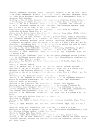 abondat, généreux, prodigue. abondi, abondance. abondir, v. tr. et intr., durer,
faire durer; rassasier. abondiu, -iva ~-¡vol, -ivola, abondant, généreux. abond
¢s, -osa, adj., abondant, généreux. abondosament, adv., abondamment. étym. L.
abundare. Cat. abundar.
abonhar, v. tr. et intr. Entasser. Syn. amontairar, amolonar. Pommer (choux). v.
r. S'entasser, se mettre les uns sur les autres. étym. Occ. a + bonha + ar.
abonir, v. tr. et r. Bonifier, abonnir; rassasier, dégo-ter. Dér. abonicar, v.
tr. et r., bonifier, rendre meilleur. aboniment, amélioration; satiété. étym.
Occ. a + bon + ir, ou icar. V. bonic. Cat. abonir.
aboquir, v. tr. Soumettre une chèvre au bouc. v. intr. Etre en chaleur,
rechercher le bouc. étym. Occ. a + boc + ir.
abora, adv. De bonne heure. Syn. d'ora. Dér. aboriu, -iva, adj., hâtif, précoce,
Rgt. étym. L. ad + horam, aora, abora.
abordar, v. tr. et intr. Aborder, approcher; prendre terre, aller à l'abordage;
Syn. arrambar; affluer. v. r. S'aborder. Dér. abòrd, abord, approche; influence;
rencontre. abordada, arrivée, abord; approche. abordatge, abordage. Syn.
arrambatge. abordaire, celui qui aborde. étym. Occ. a + bòrd + ar. Cat. abordar.
abordelar ~ abordicar, Aur., v. tr. Mettre le foin en petits tas dans le champ.
Syn. amontar, emburrelar. étym. Occ. bordèl, bordic.
abordir, v. tr. et r. Abâtardir, corrompre; s'abâtardir, dégénérer, se gâter.
Dér. abordiment, abâtardissement. étym. Occ. a + bòrd + ir. Cat. bord.
abordonar, v. intr. Trébucher, tomber sur les mains. Syn. s'apautar. étym. Occ.
a + bordon + ar.
aborgalir, v. tr. Civiliser; inspirer des sentiments généreux; rendre libéral.
v. r. Se civiliser; devenir généreux, libéral. Dér. aborgaliment, civilisation,
urbanité. étym. Occ. a + borgal + ir.
aboriar, v. tr. Prendre une ferme en bail, prendre à mi-fruit. étym. Occ. a +
bòria + ar.
aborir, V. abolir, avalir.
aboriu, m. Regain, Rgt. V. abora. Syn. reviure, reprim, voibre, volibre.
aborlhar, v. tr. et r. éborgner. Syn. emborniar. étym. Occ. a + bòrlhe + ar.
abornar, v. tr. Aborner, délimiter. étym. Occ. a + bòrna + ar.
aborniar, v. tr. et r. éborgner. Syn. emborniar. étym. Occ. a + bòrni + ar. Cat.
borni.
aborrelar, v. tr. Torturer; abîmer. étym. Occ. a + borrèl + ar.
aborrir, v. tr. Prendre en horreur, en aversion. v. r. Se dégo-ter; s'avachir,
perdre sa vigueur; s'abâtardir, Rgt. Syn. orrir, asirar. Dér. aborriment,
aversion. étym. L. abhorrere.
aboscar, v. tr. Chercher, Fux. étym. Occ. a + boscar. Cat. buscar.
aboscar, v. tr. Mettre un terrain en bois. v. r. Se couvrir d'arbres, de
broussailles. Var. abosquir. Dér. aboscassir, v. tr., reboiser; v. r., se
couvrir d'arbres ou de broussailles; se ratatiner, se rabougrir. aboscassiment,
reboisement; rabougrissement. étym. Occ. a + bòsc + ar. Cat. bosc.
abosigar, v. tr. Affricher, laisser en friche. étym. Occ. a + bosiga + ar. Cat.
boïga.
abosit, -ida, adj. Ventru. étym. Occ. a + bosa + it.
abosquir, V. aboscar.
abotar, v. tr. Haler un chien, l'exciter. Syn. atissar, aquissar. étym. Franc.
bottan.
abotir, v. intr. Aboutir. Dér. abotiment, aboutissement. étym. Occ. a + bot +
ir.
abotolit, -ida, adj. Boursouflé, -ée. étym. Occ. a + bota + ol + ir.
abòudrir, v. tr. et r. Ameublir (terre). Dér. abòudriment, ameublissement. étym.
Occ. bòudra, boldra, baldra, brauda. Germ. brod.
abòut, m. Nasse, Rgt. Syn. conèl, nassa.
abovar, v. intr. Etre saillie (vache). étym. L. ad + bos, bovis + are.
abracar, v. tr. et intr. Raccourcir, couper, trancher; tendre une corde; amarrer
(barque); braquer, tourner une arme dans une certaine direction, pointer. étym.
Occ. brac, court.
 