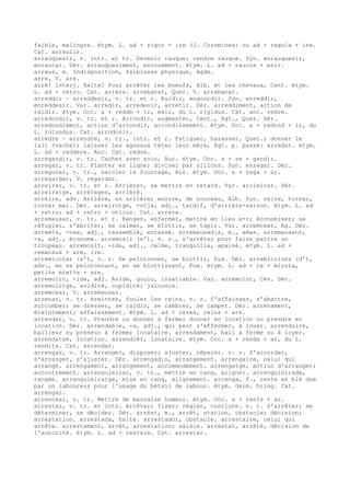 faible, malingre. étym. L. ad + rigor + ire (J. Coromines) ou ad + regula + ire.
Cat. arraulir.
arrauquesir, v. intr. et tr. Devenir rauque; rendre rauque. Syn. enrauquesir,
enraucar. Dér. arrauquesiment, enrouement. étym. L. ad + raucus + esir.
arraus, m. Indisposition, faiblesse physique, Agde.
arre, V. are.
arrè! interj. Halte! Pour arrêter les boeufs, Alb. et les chevaux, Cent. étym.
L. ad + retro. Cat. arrera. arrebanat, Quer. V. arrabanat.
arreddir ~ arreddesir, v. tr. et r. Raidir, engourdir. Syn. enreddir,
enreddesir. Var. arredir, arredesir, arretir. Dér. arreddiment, action de
raidir. étym. Occ. a + redde + ir, esir, du L. rigidus. Cat. anc. redre.
arredondir, v. tr. et r. Arrondir, augmenter, Cent., Rgt., Quer. Dér.
arredondiment, action d'arrondir, arrondissement. étym. Occ. a + redond + ir, du
L. rotundus. Cat. arrodonir.
arredre ~ arrendre, v. tr., intr. et r. Fatiguer, harasser, Quer.; donner le
lait (vache); laisser les agneaux téter leur mère, Rgt. p. passé: arredut. étym.
L. ad + reddere. Anc. Cat. redre.
arregandir, v. tr. Cacher avec soin, Aur. étym. Occ. a + re + gandir.
arregar, v. tr. Planter en ligne; diviser par sillons. Syn. enregar. Dér.
arregonar, v. tr., sarcler le fourrage, Aur. étym. Occ. a + rega + ar.
arregardar, V. regardar.
arreirar, v. tr. et r. Arriérer, se mettre en retard. Var. arrieirar. Dér.
arreiratge, arrérages, arriéré.
arrèire, adv. Arrière, en arrière; encore, de nouveau, Alb. Syn. reire, tornar,
tornar mai. Dér. arreirotge, -otja, adj., tardif, d'arrière-saison. étym. L. ad
+ retro; ad + retro + oticus. Cat. arrera.
arremausar, v. tr. et r. Ranger, enfermer, mettre en lieu s-r; économiser; se
réfugier, s'abriter, se calmer, se blottir, se tapir. Var. arremosar, Ag. Dér.
arrem¢s, -osa, adj., rassemblé, entassé. arremausad¡s, m., amas. arremausant,
-a, adj., économe. arremosir (s'), v. r., s'arrêter pour faire paître un
troupeau. arremosit, -ida, adj., calme, tranquille, apaisé. étym. L. ad +
remansus + are, ire.
arremicolar (s'), v. r. Se pelotonner, se blottir, Fux. Dér. arremicolons (d'),
adv., en se pelotonnant, en se blottissant, Fux. étym. L. ad + re + micula,
petite miette + are.
arremolit, -ida, adj. Avide, goulu, insatiable. Var. arremolut, Cév. Dér.
arremolitge, avidité, cupidité; jalousie.
arremosar, V. arremausar.
arrenar, v. tr. éreinter, fouler les reins. v. r. S'affaisser, s'abattre,
succomber; se dresser, se raidir, se cambrer, se camper. Dér. arrenament,
éreintement; affaissement. étym. L. ad + renes, reins + are.
arrendar, v. tr. Prendre ou donner à ferme; donner en location ou prendre en
location. Dér. arrendable, -a, adj., qui peut s'affermer, à louer. arrendaire,
bailleur ou preneur à ferme; locataire. arrendament, bail à ferme ou à loyer.
arrendatge, location. arrendièr, locataire. étym. Occ. a + renda + ar, du L.
rendita. Cat. arrendar.
arrengar, v. tr. Arranger, disposer; ajuster, réparer. v. r. S'accorder,
s'arranger, s'ajuster. Dér. arrengad¡s, arrangement. arrengaire, celui qui
arrange. arrengament, arrangement, accommodement. arrengatge, action d'arranger;
accoutrement. arrenguieirar, v. tr., mettre en rang, aligner. arrenguieirada,
rangée. arrenguieiratge, mise en rang, alignement. arrenga, f., rente en blé due
par un laboureur pour l'usage du bétail de labour. étym. Germ. hring. Cat.
arrengar.
arrenosar, v. tr. Mettre de mauvaise humeur. étym. Occ. a + ren¢s + ar.
arrestar, v. tr. et intr. Arrêter; fixer; régler, conclure. v. r. S'arrêter; se
déterminer, se décider. Dér. arrèst, m., arrêt, station, obstacle; décision;
arrestation. arrestada, halte. arrestador, obstacle. arrestaire, celui qui
arrête. arrestament, arrêt, arrestation; saisie. arrestat, arrêté, décision de
l'autorité. étym. L. ad + restare. Cat. arrestar.
 