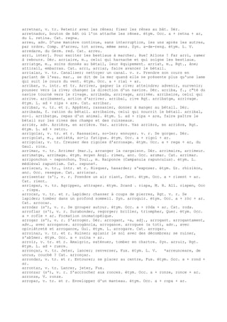 arretnar, v. tr. Retenir avec les rênes; fixer les rênes au bât. Dér.
arretnador, bouton de bât où l'on attache les rênes. étym. Occ. a + retna + ar,
du L. retina. Cat. regna.
arreu, adv. D'une manière continue, sans interruption, les uns après les autres,
par ordre. Comp. d'arreu, tot arreu, même sens. Syn. a-de-reng. étym. L. V.
arredare, du Germ. red. Cat. arreu.
arri, interj. Pour exciter les bestiaux à marcher. Hue! Allons ! Far arri, ramer
à rebours. Dér. arriaire, m., celui qui harnache et qui soigne les bestiaux.
arriatge, m., soins donnés au bétail, leur équipement. arriat, m., Rgt., âne;
attirail, embarras. Cat. arri, arriar, faire avancer le bétail.
arrialar, v. tr. Canaliser; nettoyer un canal. v. r. Prendre son cours en
parlant de l'eau. mar., se dit de la mer quand elle ne présente plus qu'une lame
qui suit le cours du vent. étym. Occ. a + rial + ar.
arribar, v. intr. et tr. Arriver, gagner la rive; atteindre; advenir, survenir;
pousser vers la rive; changer la direction d'un navire. Dér. arriba, f., c"té du
navire tourné vers le rivage. arribada, arrivage, arrivée. arribaire, celui qui
arrive. arribament, action d'arriver. arribal, rive Rgt. arribatge, arrivage.
étym. L. ad + ripa + are. Cat. arribar.
arribar, v. tr. et r. Appâter, rassasier, donner à manger au bétail. Dér.
arribada, f. ration du bétail. arribaire, celui qui nourrit le bétail. arribal,
so-l. arribatge, repas d'un animal. étym. L. ad + ripa + are, faire paître le
bétail sur les rives des champs et des ruisseaux.
arrièr, adv. Arrière, en arrière. Var. arrièrs. Vas arrièrs, en arrière, Rgt.
étym. L. ad + retro.
arrigolar, v. tr. et r. Rassasier, so-ler; ennuyer. v. r. Se gorger. Dér.
arrigolat, m., satiété, so-l; fatigue. étym. Occ. a + rigol + ar.
arrigolar, v. tr. Creuser des rigoles d'arrosage. étym. Occ. a + rega + ar, du
Gaul. rica.
arrimar, v. tr. Arrimer (mar.), arranger la cargaison. Dér. arrimaire, arrimeur.
arrimatge, arrimage. étym. moyen Angl. rimen, anc. Occ. arumar. Cat. arrimar.
arriponchon ~ reponchon, Toul., m. Raiponce (Campanula rapunculus). étym. L.
médiéval rapuntium. Cat. repunx¢.
arriscar, v. tr., intr. et r. Risquer, hasarder; s'exposer. étym. Gr. rhizikon,
anc. Occ. resegue. Cat. arriscar.
arrisentar (s'), v. r. Prendre un air riant, Cent. étym. Occ. a + risent + ar.
Cat. rient.
arrispar, v. tr. Agripper, attraper. étym. Scand . rispa, M. H. All. rispen, Occ
. rispa.
arrocar, v. tr. et r. Lapider; chasser à coups de pierres, Rgt. v. r. Se
lapider; tomber dans un profond sommeil. Syn. arroquir. étym. Occ. a + ròc + ar.
Cat. arrocar.
arrodar (s'), v. r. Se grouper autour. étym. Occ. a + ròda + ar. Cat. roda.
arroflar (s'), v. r. Surabonder, regorger; briller, triompher, Quer. étym. Occ.
a + rofle + ar. Formation onomatopéique.
arrogar (s'), v. r. S'arroger. Dér. arrogant, -a, adj., arrogant. arrogantament,
adv., avec arrogance. arrogància, arrogance. arrogues (a tot), adv., avec
opiniâtreté et arrogance, Gui. étym. L. arrogare. Cat. arrogar.
arroïnar, v. tr. et r. Ruiner; aplanir le sol avec des décombres; se ruiner,
s'abîmer. étym. Occ. a + roïna + ar.
arroïr, v. tr. et r. Amaigrir, exténuer, tomber en chartre. Syn. arruir, Rgt.
étym. L. ad + ruere.
arronçar, v. tr. Jeter, lancer; renverser, Fux. étym. L. V. *arreunceare, de
uncus, courbé ? Cat. arronçar.
arrondar, v. tr. et r. Entourer; se placer au centre, Fux. étym. Occ. a + rond +
ar.
arrontar, v. tr. Lancer, jeter, Fux.
arronzar (s'), v. r. S'accrocher aux ronces. étym. Occ. a + ronze, ronce + ar.
arronze, V. ronze.
arropar, v. tr. et r. Envelopper d'un manteau. étym. Occ. a + ropa + ar.
 