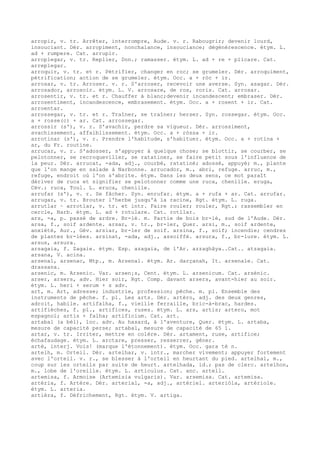 arropir, v. tr. Arrêter, interrompre, Aude. v. r. Rabougrir; devenir lourd,
insouciant. Dér. arropiment, nonchalance, insouciance; dégénérescence. étym. L.
ad + rumpere. Cat. arrupir.
arroplegar, v. tr. Replier, Don.; ramasser. étym. L. ad + re + plicare. Cat.
arreplegar.
arroquir, v. tr. et r. Pétrifier, changer en roc; se grumeler. Dér. arroquiment,
pétrification; action de se grumeler. étym. Occ. a + ròc + ir.
arrosar, v. tr. Arroser. v. r. S'arroser, recevoir une averse. Syn. asagar. Dér.
arrosador, arrosoir. étym. L. V. arrosare, de ros, roris. Cat. arrosar.
arrosentir, v. tr. et r. Chauffer à blanc;devenir incandescent; embraser. Dér.
arrosentiment, incandescence, embrasement. étym. Occ. a + rosent + ir. Cat.
arroentar.
arrossegar, v. tr. et r. Traîner, se traîner; herser. Syn. rossegar. étym. Occ.
a + rosse(c) + ar. Cat. arrossegar.
arrossir (s'), v. r. S'avachir, perdre sa vigueur. Dér. arrossiment,
avachissement, affaiblissement. étym. Occ. a + ròssa + ir.
arrotinar (s'), v. r. Prendre l'habitude, s'habituer. étym. Occ. a + rotina +
ar, du Fr. routine.
arrucar, v. r. S'adosser, s'appuyer à quelque chose; se blottir, se courber, se
pelotonner, se recroqueviller, se ratatiner, se faire petit sous l'influence de
la peur. Dér. arrucat, -ada, adj., courbé, ratatiné; adossé, appuyé; m., plante
que l'on mange en salade à Narbonne. arrucador, m., abri, refuge. arruc, m.,
refuge, endroit où l'on s'abrite. étym. Dans les deux sens, ce mot paraît
dériver de ruca et signifier se pelotonner comme une ruca, chenille. eruga,
Cév.; ruca, Toul. L. eruca, chenille.
arrufar (s'), v. r. Se fâcher. Syn. enrufar. étym. a + rufa + ar. Cat. arrufar.
arrugar, v. tr. Brouter l'herbe jusqu'à la racine, Rgt. étym. L. ruga.
arrutlar ~ arrotlar, v. tr. et intr. Faire rouler; rouler, Rgt.; rassembler en
cercle, Narb. étym. L. ad + rotulare. Cat. rotllar.
ars, -a, p. passé de ardre. Br-lé. m. Partie de bois br-lé, sud de l'Aude. Dér.
arsa, f., soif ardente. arsar, v. tr., br-ler, Quer. arsi, m., soif ardente,
anxiété, Aur., Gév. arsiar, br-ler de soif. arsina, f., soif; incendie; cendres
de plantes br-lées. arsinat, -ada, adj., assoiffé. arsura, f., br-lure. étym. L.
arsus, arsura.
arsagaia, f. Zagaie. étym. Esp. azagaia, de l'Ar. azzaghâya..Cat.. atzagaia.
arsana, V. acina.
arsenal, arsenac, Mtp., m. Arsenal. étym. Ar. darçanah, It. arsenale. Cat.
drassana.
arsenic, m. Arsenic. Var. arsen¡s, Cent. étym. L. arsenicum. Cat. arsènic.
arser, arsers, adv. Hier soir, Rgt. Comp. davant arsers, avant-hier au soir.
étym. L. heri + serum + s adv.
art, m. Art, adresse; industrie, profession; pêche. m. pl. Ensemble des
instruments de pêche. f. pl. Les arts. Dér. artèro, adj. des deux genres,
adroit, habile. artifalha, f., vieille ferraille, bric-à-brac, hardes.
artifièches, f. pl., artifices, ruses. étym. L. ars, artis; artero, mot
espagnol; artis + falha; artificium. Cat. art.
artabal (a bèl), loc. adv. Au hasard, à l'aventure, Quer. étym. L. artaba,
mesure de capacité perse; artabal, mesure de capacité de 65 1.
artar, v. tr. Irriter, mettre en colère. Dér. artament, ruse, artifice;
échafaudage. étym. L. arctare, presser, resserrer, gêner.
artè, interj. Vois! (marque l'étonnement). étym. Occ. gara tè n.
artelh, m. Orteil. Dér. artelhar, v. intr., marcher vivement; appuyer fortement
avec l'orteil. v. r., se blesser à l'orteil en heurtant du pied. artelhal, m.,
coup sur les orteils par suite de heurt. artelhada, id.; pas de clerc. artelhon,
m., lobe de l'oreille. étym. L. articulus. Cat. anc. artell.
artemisa, f. Armoise (Artemisia vulgaris). Var. arsemisa. Cat. artemisa.
artèria, f. Artère. Dér. arterial, -a, adj., artériel. arteriòla, artériole.
étym. L. arteria.
artièra, f. Défrichement, Rgt. étym. V. artiga.
 