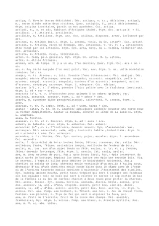 artiga, f. Novale (terre défrichée). Dér. artigar, v. tr., défricher. artigal,
m., terre située entre deux rivières, Quer. artigòla, f., petit défrichement.
étym. origine incertaine, paraît un mot pyrénéen. Cat. artiga.
artigòi, m., s. et adj. Habitant d'Artigues (Aude). étym. Occ. artiga(s) + òi.
artilhari , f. Attirail, artillerie.
artilhièr, m. Artilleur. étym. anc. Occ. atilhar, disposer, armer, influencé par
art.
artimon, m. Artimon (mar.). étym. L. artemo, -onis, du Gr. artem"n. Cat. artim¢.
artison, m. Artison, ciron de fromage. Dér. artisonar, v. tr. et r., artisonner;
être rongé par les artisons. étym. Occ. arta, mite, du L. tarmes, tarmitis? Anc.
Occ. artuzonar.
artista, m. Artiste. vulg., vétérinaire.
arton, m. Pain, pain grossier, Rgt. étym. Gr. artos. B. L. artona.
art£s, m. étoile Arcturus.
arunan, adv. de temps. Il y a un an, l'an dernier, Quer. étym. Occ. ara + un +
an.
as, m. As, carte marquée d'un seul point. Var. ase. étym. L. as, unité monétaire
romaine. Cat. as.
asagar, v. tr. Arroser. v. intr. Prendre l'eau (chaussures). Var. asaigar. Dér.
asagada, séance d'arrosage; averse. asagador, arrosoir. asagadoira, pelle à
arroser. asagal, arrosoir. asagalat, contenu d'un arrosoir. asagament, action
d'arroser. asagatge, arrosage. étym. L. adaquare. Cat. adaigar.
asairar (s'), v. r. S'aérer, prendre l'air; paître avec la fraîcheur (bestiaux).
étym. L. ad + aer + are.
asarbrar (s'), v. r. S'accrocher pour grimper à un arbre; grimper. Var.
asalbrar, asaubrar, asaurar. étym. L. ad + arbor + are.
asaròt, m. Sycomore (Acer pseudo-platanus), Saint-Pons. V. aseron. étym. L.
acer.
asarpar, v. tr. V. arpar. étym. L. ad + Germ. harpa + are.
asatar ~ satar, v. tr. et r. adapter; appliquer; asséner; pousser une porte pour
la fermer complètement. Asatar la bugada, encuver le linge de la lessive. étym.
L. adaptare.
asau, m. Avorton.
asaurar, v. tr. et r. Essorer. étym. L. ad + aura + are.
asbèst, m. Asbeste, alun. étym. L. asbestus. Cat. asbest.
ascenciar (s'),.v. r. S'instruire, devenir savant. Syn. s'assabentar. Var.
asciençar. Dér. ascenciat, -ada, adj., instruit; habile ,industrieux. étym. L.
ad + sciencia + are. Cat. aciençar.
ascendre, v. tr. Monter, Cév. Syn. montar, pujar, escalar. étym. L. ascendere.
Cat. ascendir.
ascla, f. Gros éclat de bois; b-che; fente, fêlure, crevasse. Var. astla. Dér.
ascladura, fente, fêlure. ascladoira (maça), mailloche de fendeur de bois.
asclat, m., cas, son d'un objet fendu ou fêlé. asclar, v. tr. et r., fendre,
fêler; devenir fantasque, fêlé. étym. L. assula. Cat. ascla, asclar.
ase, m. Ane; estomac de porc, Rgt.; gros boyau farci, Aur.; épis conservant du
grain après le battage. Repicar los ases, battre ces épis une seconde fois. Fig.
Le cerveau, l'esprit; billot pour débiter le bois;chabot (poisson), Aur.;
chevalet de scieur de long; chevron; meule verticale d'un moulin à huile; noue,
déversoir d'eau d'une cheminée; meule ronde faite dans le champ avec de l'orge
ou de l'avoine; traverse mobile destinée à maintenir l'écartement des ridelles.
Syn. cadèrç; grosse mouche, petit taon; trépied qui sert à charger des fardeaux
sur les épaules; coin de bois qui sert à relever et serrer le cep contre le bas
de la flèche; as au jeu de cartes; chariot à deux roues pour porter la charrue.
Dér. asena, ânesse. Syn. sauma, borrica. asenada, ânerie, bévue. asenàs, gros
âne. asenenc, -a, adj., d'âne, stupide. asenet, petit âne. asenièr, ânier.
asenin, -a, adj., d'âne, asinin. asiròt, petit âne, ânon. asiron, id. étym. L.
asinus. Cat. ase. Comp. ase bolhent, m. Têtard. ase bon, m. Jeu de cheval fondu,
Castres. ase picador, m. Tige de fer qui sert à aiguiser la faux, Aur.
ase, m. Fruit de l'airelle; fruit de la ronce des champs. Dér. asenièr,
framboisier, Rgt. étym. L. acinus. Comp. ase blanc, m. Airelle myrtille, Aur.
ase, m. V. ac, abe, vòlva.
 