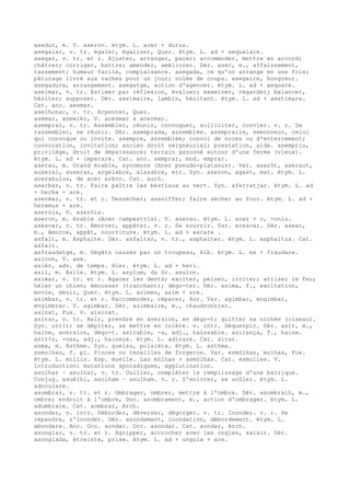 asedur, m. V. aseron. étym. L. acer + durus.
asegalar, v. tr. égaler, égaliser, Quer. étym. L. ad + aequalare.
asegar, v. tr. et r. Ajuster, arranger, parer; accommoder, mettre en accord;
châtrer; corriger, battre; amender, améliorer. Dér. asec, m., affaissement,
tassement; humeur facile, complaisance. asegada, ce qu'on arrange en une fois;
pâturage livré aux vaches pour un jour; volée de coups. asegaire, hongreur.
asegadura, arrangement. asegatge, action d'agencer. étym. L. ad + aequare.
aseimar, v. tr. Estimer par réflexion, évaluer; examiner, regarder; balancer,
hésiter; supposer. Dér. aseimaire, lambin, hésitant. étym. L. ad + aestimare.
Cat. anc. aesmar.
aselhonar, v. tr. Arpenter, Quer.
asemar, asemièr, V. acesmar à acermar.
asemprar, v. tr. Assembler, réunir, convoquer, solliciter, convier. v. r. Se
rassembler, se réunir. Dér. asemprada, assemblée. asempraire, semonneur, celui
qui convoque ou invite. asempre, assemblée; convoi de noces ou d'enterrement;
convocation, invitation; ancien droit seigneurial; prestation, aide. asempriu,
privilège, droit de dépaissance; terrain gazonné autour d'une ferme (vieux).
étym. L. ad + imperare. Cat. anc. aemprar, mod. emprar.
aserau, m. Grand érable, sycomore (Acer pseudo-platanus). Var. asaròt, aseraut,
auseral, auseran, argelabre, alasabre, etc. Syn. aseron, agast, mat. étym. L.
acerabulus, de acer arbor. Cat. aurò.
aserbar, v. tr. Faire paître les bestiaux au vert. Syn. aferratjar. étym. L. ad
+ herba + are.
asermar, v. tr. et r. Dessécher; assoiffer; faire sécher au four. étym. L. ad +
heremus + are.
aseròla, V. azeròla.
aseron, m. érable (Acer campestris). V. aserau. étym. L. acer + o, -onis.
asescar, v. tr. Amorcer, appâter. v. r. Se nourrir. Var. arescar. Dér. asesc,
m., Amorce, appât, nourriture. étym. L. ad + escare .
asfalt, m. Asphalte. Dér. asfaltar, v. tr., asphalter. étym. L. asphaltus. Cat.
asfalt.
asfraudatge, m. Dégâts causés par un troupeau, Alb. étym. L. ex + fraudare.
asicon, V. ase.
asièr, adv. de temps. Hier. étym. L. ad + heri.
asil, m. Asile. étym. L. asylum, du Gr. asulon.
asimar, v. tr. et r. Agacer les dents; exciter, peiner, irriter; attiser le feu;
héler un chien; émousser (tranchant); dégo-ter. Dér. asima, f., excitation,
envie, désir, Quer. étym. L. acimen, asim + are.
asimbar, v. tr. et r. Raccommoder, réparer, Aur. Var. agimbar, engimbar,
engimbrar. V. agimbar. Dér. asimbaire, m., chaudronnier.
asinat, Fux. V. aisinat.
asirar, v. tr. Haïr, prendre en aversion, en dégo-t; quitter sa nichée (oiseau).
Syn. orrir; se dépiter, se mettre en colère. v. intr. Déguerpir. Dér. asir, m.,
haine, aversion, dégo-t. asirable, -a, adj., haïssable. asirança, f., haine.
asir¢s, -osa, adj., haineux. étym. L. adirare. Cat. aïrar.
asma, m. Asthme. Syn. guelsa, polsièra. étym. L. asthma.
asmolhas, f. pl. Pinces ou tenailles de forgeron. Var. esmòlhas, molhas, Fux.
étym. L. mollis. Esp. muelle. Las mòlhas > asmòlhas. Cat. esmolles. V.
Introduction: mutations sporadiques, agglutination.
asolhar ~ asulhar, v. tr. Ouiller, compléter le remplissage d'une barrique.
Conjug. asuèlhi, asolham ~ asulham. v. r. S'enivrer, se soûler. étym. L.
adoculare.
asombrar, v. tr. et r. Ombrager, ombrer, mettre à l'ombre. Dér. asombralh, m.,
ombre; endroit à l'ombre, Don. asombrament, m., action d'ombrager. étym. L.
adumbrare. Cat. aombrar, Arch.
asondar, v. intr. Déborder, déverser, dégorger. v. tr. Inonder. v. r. Se
répandre, s'inonder. Dér. asondament, inondation, débordement. étym. L.
abundare. Anc. Occ. aondar. Occ. asondar. Cat. aondar, Arch.
asonglar, v. tr. et r. Agripper, accrocher avec les ongles, saisir. Dér.
asonglada, étreinte, prise. étym. L. ad + ungula + are.
 
