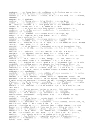 assimanar, v. tr. Huer, lancer des quolibets et des horions aux servantes en
retard pour porter le repas aux moissonneurs, Rgt.
assimar (s'), v. r. Se tasser, s'asseoir. Se dit d'un mur neuf. Dér. assimament,
tassement.
assinar, Rgt. V. aisinar.
assinsar, v. tr. Viser, ajuster, Rgt.; étendre; préparer, Quer.
assisa, f. Assise (maçonnerie), assiette; tribunal, séance. Dér. assisar, v.
tr., ranger par couches. v. r., être placé par assises; entasser par assises en
parlant de la neige, Rgt. étym. L. p. passé de assidere.
assistir, v. tr. et intr. Assister, être présent; aider, secourir. Dér.
assistent, -a, m. et f., assistant. assisténcia, f., assistance. étym. L.
assistere. Cat. assistir.
assitolar, v. tr. Blesser, contusionner; accabler de coups, Rgt.
assiut, -a, adj. Commode, apte; bien placé, facile. V. aciut.
ass¢, m. Auge à cochons, Cév., Narb.
assobtar, v. tr. Surprendre, poursuivre; rencontrer; réussir; hâter; héler,
exciter. Var. assubtar. étym. L. ad + subitare. Cat. sobtar.
assocar, v. tr. Assoquer la charrue. v. intr. Coller aux semelles (neige, boue);
heurter, frapper. étym. Occ. a + soc + ar.
associar, v. tr. et r. Associer, s'associer; se mettre en concubinage. Dér.
associat, -ada, s. et adj., associé, concubin. étym. Occ. a + sòci + ar. Cat.
associar.
assoirar, v. tr. Assouvir, rassasier; imbiber. étym. Occ. a + soira + ar.
assolaçar, v. tr. Récréer, consoler. étym. Occ. a + solaç + ar.
assolairar, v. tr. Planchéier, faire un plancher. étym. L. ad + solarium + are.
Anc. Occ. solar.
assolar, v. tr. et r. Consoler, calmer, tranquilliser. Dér. assolaire, qui
console. assolament, consolation, apaisement. étym. L. ad + solari.
assolar, v. tr. étendre sur le sol, jeter à terre, renverser; fixer sur le sol,
consolider, assujettir, asseoir une pierre, les fondations; se déposer (en
parlant de matières en suspension dans un liquide). Dér. assolament, action
d'étendre sur le sol. assolum, sédiment. étym. Occ. a + sòl + ar. Cat. assolar.
assolelhar, v. tr. et r. Exposer au soleil; prendre le soleil. étym. L. ad ~
soliculare. Cat. assolellar.
assolidar, v. tr. Consolider, rendre solide; affirmer, assurer. v. r. Se rendre
compte de, s'assurer de. étym. L. ad + solidus + are.
assomar, v. tr. et r. Assommer, abattre, accabler; importuner, ennuyer. Dér.
assomada, volée de coups. assomad¡s, ce qui assomme. assomador, assommoir, piège
à rats. assomaire, assommeur. assomant, -a, adj., assommant. assomatge, action
d'assommer. étym. L. V. assummare. assomiejar, v. intr. S'endormir, s'assoupir.
Syn. assomir, Rgt. étym. L. ad + somnium + idiare. Cat. somiar.
assomir, v. intr. Labourer la terre en surface. étym. L. ad + somnium + ire.
Cat. somiar.
assonar, v. tr. Rendre assonant, mettre en harmonie. Dér. assonança, assonance.
assonant, -a, adj., assonant. étym. L. assonare. Cat. assonar.
assopir, v. tr. et r. Assoupir. Syn. enconsomir. Dér. assopiment,
assoupissement. assopissent, assoupissant. étym. L. ad + sopire. Anc. Occ.
sopir. Cat. ensopir.
assoplir, v. tr. et r. Assouplir, rendre souple; devenir souple. Dér.
assopliment, assouplissement. étym. L. supplex.
assordir, v. tr. Assourdir. Dér. assordiment, assourdissement. assordissent, -a,
assourdissant. étym. L. ad + surdus + ire. Cat. sord.
assorrar ~ assorrir, v. tr. et r. Enfoncer dans le sable; charger, alourdir,
lester avec du sable; étendre du linge sur le sable, Bit.; se rouler sur le
sable. étym. L. ad + saburrare; saburra ~ saorra, sorra. Cat. sorrar.
assortir, v. tr. et r. Assortir. Dér. assortiment, assortiment. assortissent,
-a, adj., assortissant, sortable. étym. Occ. a + sorta + ir. Cat. assortir.
assortir, v. intr. Sortir au devant de quelqu'un. étym. L. sortiri.
assoscairar, v. tr. Rencontrer, surprendre quelqu'un à l'improviste pour
l'insulter, le maltraiter ou le rançonner. étym. Occ. a + soscaire + ar, de
soscar, songer, rêver.
 