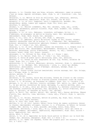 abraçar, v. tr. Prendre dans ses bras, enlacer, embrasser; ramer en prenant
l'eau au large. Opposé: estrénger, Quer. étym. L. ad + bracchium + are. Cat.
abraçar.
abracelar, v. tr. Mettre le foin en veillottes. Syn. afenairar, amontar,
amodolar, abordicar, emburrelar. étym. Occ. bracèl, tas de foin.
abraguir, v. tr. et intr. Suppurer, venir à suppuration, abcéder. Dér.
abraguidura, abcès, tumeur qui suppure. étym. Occ. brac, pus.
abralhar, V. abalhar.
abramar, v. tr. Désirer ardemment, Mtp. Dér. abramat, -ada, adj., avide,
passionné. abramadura, passion violente. étym. Germ. brammon. Cat. bramar.
abrana, V. brana.
abrandar, v. tr. et intr. Embraser, incendier, enflammer, br-ler. v. r.
S'embraser, se propager; se mettre en branle, Quer. Dér. abrandament,
embrasement. étym. Germ. brand. Cat. abrandar.
abrar, v. tr., intr. et r. Br-ler, Cév. étym. L. abburare.
abrasar, v. tr. Embraser, garnir de braise; souder au fer, braser, étamer;
réparer; réchauffer avec de la braise. v. r. S'embraser. Dér. abrasadura,
brasure. abrasaire, chaudronnier ambulant; étameur. abrasament, embrasement.
étym. Occ. a + brasa + ar. Cat. abrasar.
abrascar, v. tr. et intr. ébrancher, casser les branches. v. r. Rompre sous le
poids des fruits. Dér. abrascament, ébranchement. abrascaire, celui qui
ébranche. abrascatge, action d'ébrancher. abrasc, -a, adj., cassant. Syn.
brosesc, brasc. étym. Occ. brasc, cassant.
abrasugar, v. tr. Attiser le feu. étym. Occ. a + brasa + ugar.
abreçar, v. tr. Bercer. étym. Occ. a + brèç + ar. Cat. bressar.
abrelle, m. Sorte de prêle (plt); mercuriale, Quer. Cat. abrelles.
abrenar, v. tr. Donner du son; saupoudrer de son. fig. Rosser, accabler de
coups. étym. Occ. a + bren + ar.
abrenonciar, v. tr. Renier, désavouer; abjurer, renoncer. étym. L. abrenuntiare.
abreujar, v. tr. Abréger. Dér. abreujaire, - aira, s., celui qui abrège,
abréviateur. abreujament, action d'abréger. abreujat, abrégé. étym. L.
abbreviare. Cat. abreujar.
abriaga, f. Ivraie vivace (Lolium temulentum); avoine sauvage, Aur. Syn. briaga,
Aur.; biraga. étym. L. ebriaca
abrial, abrièl, V. abril.
abric, V. abrigar.
abridolar, v. tr. écafer, faire des éclisses, fendre de l'osier ou des ronces;
lier avec des éclisses d'osier ou d'autres plantes flexibles; rouer de coups,
briser. v. r. Se briser, se fracasser en tombant. étym. Occ. a + bridola + ar.
abrigar, v. tr. et r. Abriter, couvrir, protéger. Dér. abric, m., abri. abriga,
f., ce qui abrite; couverture de laine. abrigada, f., partie abritée, abri.
abrigaire, s. et adj., celui qui abrite. abrigalh, m., manteau; couverture pour
les animaux; couverture de berceau, Fux. abrigatge, m., action d'abriter, abri.
étym. L. apricari, se chauffer au soleil. Cat. abrigar.
abril, m. Avril. Var. abrièl, abrial. Dér. abrièl, adj., Pascas abrièlas, Pâques
d'avril, Fux. abril¢s, -osa, abrilenc, - enca, adj., d'avril. étym. L. aprilis.
Cat. abril.
abrinar, v. tr. Briser, émietter, mettre en pièces, Ag. étym. Gaul. brinos,
jonc. Occ. brin, petit morceau.
abr¡s, m. Jonc, Aur. étym. Gaul. brinos.
abrivar, v. tr. et intr. Lancer, hâter; faire force de rames; accélérer; donner
la chasse; réprimander; attraper, leurrer. v. r. S'élancer, se hâter; se laisser
tromper. Dér. abriva, f., élan, poussée. abrivada, essor, élan, hâte;
réprimande. abrivaire, - aira, adj., et s., accélérateur, celui qui lance ou
attrape; trompeur. abrivament, impétuosité, empressement. étym. Gaul. brivos >
briu, impétuosité. Cat. abrivar.
abroa, abrò, V. broa.
abroar, v. tr. et r. Approcher du bord; faire paître le bétail sur le bord des
champs. Syn. abroalar, amargenar. étym. Occ. a + broa + ar.
abrocar, v. tr. Ramer les légumes, ficher des piquets pour les soutenir. étym.
Occ. a + bròc + ar.
 