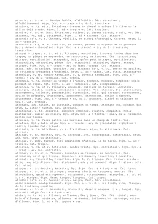 atracir, v. tr. et r. Rendre faible; s'affaiblir. Dér. atraciment,
affaiblissement. étym. Occ. a + traça + ir; du L. tractiare.
atraïnar, v. tr. et r. Entraîner; dresser un cheval à suivre l'ornière ou le
sillon déjà tracés. étym. L. ad + traginare. Cat. traginar.
atraire, v. tr. et intr. Entraîner, attirer. p. passé: atrach, atrait, -a. Dér.
atrasent, -a, adj., attrayant. étym. L. ad + trahere. Cat. atraure.
atransir (s'), v. r. Changer, vieillir, se rider; s'assoupir, Castres. étym. L.
ad + transire.
atrantolir (s'), v. r. Vieillir, se casser, perdre la vigueur de la jeunesse,
Rgt.; devenir chancelant. étym. Occ. a + trandol + ir, du L. transtrum,
transtulum.
atrapar ~ trapar, v. tr. et r. Attraper, rencontrer, trouver; tomber dans une
trappe, un piège; se méprendre; se rencontrer, se trouver. Dér. atrapadissa,
attrape, mystification. atrapador, adj., qu'on peut attraper, mystificateur.
atrapadoira, attrapoire, piège. Syn. atrapatòri. atrapaire, dupeur. atrapa,
attrape. étym. Occ. a + trapa + ar, du Franc. trappa. Cat. atrapar.
atràs, adv. En arrière, derrière. Dér. atrassar (s'), v. r., rester en arrière,
se retarder; s'égarer; s'endormir. étym. L. ad + trans. Cat. atràs, atrassar-se.
atremolir, v. tr. Rendre tremblant. v. r. Devenir tremblant. étym. Occ. a +
tremol + ir, du L. tremulus. Cat. trémol.
atrempar, v. tr. Donner la trempe à l'acier, tremper, modérer, tempérer; boire
pendant un repas, Rgt. étym. L. ad + temperare. Cat. atempradament.
atrencar, v. tr. et r. Préparer, ameublir, cultiver un terrain; accoutrer,
arranger, attifer; ourdir, achalander; assortir. Var. atricar. Dér. atrencadura,
arrangement, toilette, préparation. atrencaire, celui qui arrange. atrencament,
action de préparer, d'arranger, agencement. atrencatge, action d'agencer,
ajustement. étym. Occ. a + trenca + ar, du L. truncare, altéré en trincare en
Gaule. Cat. trencar.
atretant, adv. Autant. En atretant, pendant ce temps. Atretant que, pendant que.
étym. L. alter + tantum. Cat. atretant.
atretzenar, v. tr. Assortir, agencer; combiner, ajuster, compléter, Rgt.;
maltraiter, saisir au collet, Rgt. étym. Occ. a + tretze + enar, du L. tredecim,
mettre par treize.
atreular, v. tr. Faire paître les bestiaux dans un champ de trèfle. Var.
atreflar, Rgt., Gall. étym. Occ. a + treule + ar, du grécolatin triphyllum >
trèfol, treule. Cat. trévol.
atribuir, v. tr. Attribuer. v. r. S'attribuer. étym. L. attribuere. Cat.
atribuir.
atricar, v. tr. émotter, Rgt. V. atrencar. Syn. escarrassar, esturrassar. étym.
anc. Occ. trit (ou atrencar).
atrigar, v. intr. Tarder, être impatient; m'atriga, il me tarde. étym. L. ad +
tricare. Cat. trigar.
atristar, v. tr. et r. Attrister, rendre triste. Syn. entristesir. étym. Occ. a
+ trist + ar. Cat. entristir.
atrobar, v. tr. et r. Trouver, inventer; se trouver, se rencontrer. Dér.
atrobaire, celui qui trouve, inventeur. atrobament, invention, trouvaille.
atrobat, m., trouvaille, invention. étym. L. V. tropare. Cat. trobar, atrobar.
atròç, -a, adj. Atroce. Dér. atròçament, adv., atrocement. étym. L. atrox, ocis.
Cat. atroç.
atroçar, v. tr. émotter, émietter, Rgt. étym. Occ. a + tròç + ar. Cat. tros.
atropar, v. tr. et r. Attrouper, amasser; réunir en troupeau; ameuter. Dér.
atropadissa, grand attroupement. atropament, attroupement. atropelar, v. tr. et
r.: V. atropar. étym. Germ. troppo, troupeau. Cat. tropa.
atrulhir (s'), v. r. Devenir mince, maigre, Cent. Dér. atrulhiment,
amincissement, amaigrissement. étym. Occ. a + trulh + ir; trulh, vide, flasque,
du L. trulleus, cuvette.
atrumar, v. tr. et r. Assombrir, obscurcir, devenir orageux (ciel, temps). Syn.
entrumir. étym. Occ. a + trum + ar.
atubar, v. tr. et r. Allumer, enflammer, Gév., Quer., Cév. Dér. atubal, menu
bois d'allumage. atubaire, allumeur. atubament, inflammation. atubatge, action
d'allumer. étym. L. ad + Gr. typhos + are.
 