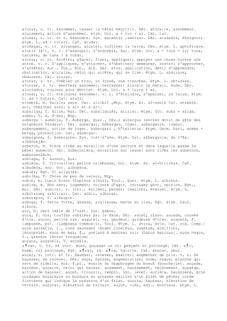 atucar, v. tr. Assommer, casser la tête; meurtrir. Dér. atucaire, assommeur.
atucament, action d'assommer. étym. Occ. a + tuc + ar. Cat. tuc.
atudar, v. tr. et r. éteindre. Syn. escantir ,amorçar. Dér. atudador, éteignoir.
étym. L. ad + tutari. Cat. atudar.
atufegar, v. tr. Arranger, ajuster; cultiver la terre, Cév. étym. L. aptificare.
atunir (s'), v. r. S'assoupir, s'endormir, Aur. étym. Occ. a + tuna + ir; tuna,
tanière, de tana ( x tuta).
aturar, v. tr. Arrêter, placer, fixer, appliquer; appuyer une chose contre une
autre. v. r. S'appliquer, s'attacher, s'obstiner; demeurer, rester; s'approcher,
s'arrêter, Aur., Fux., Bit., Alb. Dér. atur, application, désir d'apprendre,
obstination. aturaire, celui qui arrête, qui se fixe. étym. L. abdurare,
obdurare. Cat. aturar.
aturar, v. tr. Combler un trou, un fossé, une tranchée. étym. L. obturare.
aturrar, v. tr. émotter; assommer, terrasser; élargir le bétail, Aude. Dér.
aturrador, rouleau pour émotter. étym. Occ. a + turra + ar.
atusar, v. tr. éteindre; assommer. v. r. S'éteindre, s'apaiser, se taire. étym.
L. ad + tutare. Cat. atuïr.
atzebib, m. Raisins secs. Var. alzibil ,Mtp. étym. Ar. al-zebib Cat. atzebib.
au-, cherchez aussi à al- et à ar-.
aubaliga, f. Alize, Rgt. Dér. aubaliguièr, alizier. étym. Occ. auba + aliga.
auben, V. ò, ò-ben, Mtp.
aubèrga ~ aubèrja, f. Auberge, Quer., Cév.; albergue (ancien droit de gîte des
seigneurs féodaux). Dér. aubergar, héberger, loger. aubergaire, logeur.
aubergament, action de loger. aubergari , h"tellerie. étym. Germ. hari, armée +
berga, protection. Cat. albergar.
aubergina, f. Aubergine. Syn. vièt-d'ase. étym. Cat. alberginia, de l'Ar.
albâdinjân.
auberon, m. Pièce rivée au moraillon d'une serrure et dans laquelle passe le
pêne: auberon. Dér. auberonièra, moraillon sur lequel sont rivés les auberons,
auberonnière.
aubiaga, f. Auvent, Aur.
aubièca, f. Citrouille; petite calebasse, Gui. étym. Ar. al-bitichak. Cat.
albudeca, anc. Occ. albuesca.
aubièr, Rgt. V; aliguièr.
aubilha, f. Chose de peu de valeur, Mtp.
aubin, m. Lupin blanc (Lupinus albus), Toul., Quer. étym. L. albinus.
aubire, m. Bon sens, jugement; volonté d'agir, courage; go-t, opinion, Rgt.,
Aur. Dér. aubirar, v. intr., estimer, penser; imaginer, évaluer. étym. L.
arbitrium, arbitrari. Cat. albir, albirar.
aubrespin, V. albespin.
aubuga, f. Terre forte, grasse, argileuse, marne du lias, Rgt. étym. Gaul.
albuca.
auc, m. Jars (mâle de l'oie). Syn. gabre.
auca, f. Oie; touffes oubliées par la faux. Dér. aucat, oison. aucada, couvée
d'oie. aucon, petite oie. auquièr, -a, gardeur, gardeuse d'oies. auqueta, f.
lampsane, plt. (Lampsana communis), Toul. étym. L. avica, avis. Cat. oca. Comp.:
auca salvatja, f., oies sauvages (Anser cinereus, sagetum, albifrons,
leucopsis). auca de mar, f., goéland à manteau noir (Larus marinus). auca negra,
f., gravant (Ansar torquatus) .
auçana, auçanèla, V. acinèla.
a ﾁ car, v. tr. et intr. Huer, pousser un cri perçant et prolongé. Dér. a ﾁ c,
huée, cri prolongé, Rgt. a ﾁ cal, id. a ﾁ ca, hulotte. Cat. ahucar, ahuc.
auçar, v. intr. et tr. Hausser, relever, exalter; augmenter de prix. v. r. Se
hausser, se relever. Dér. auça, hausse, augmentation; onde, vague; planche qui
sert de ridelle, Aur. f.pl., muscle du diaphragme du boeuf (boucherie). auçada,
hauteur. auçaire, celui qui hausse. auçament, haussement, relèvement. auçatge,
action de hausser. aucet, troussis, rempli. Syn. levet. aucièra, haussière, gros
cordage; enlarmure ou bordure en grosses mailles d'un filet de pêche; corde
flottante qui indique la présence d'un filet. auçura, hauteur, élévation de
terrain. auçural, élévation de terrain. auçut, -uda, adj., montueux. étym. L.
 
