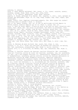 aumussa, V. almussa.
auna, f. Aune (mesure ancienne). Dér. aunar, v. tr., auner. aunaire, auneur.
aunatge, aunage. étym. Germ. alina. Cat. alna, Arch.
aunir, v. tr. Honnir, déshonorer. étym. Germ. haunjan.
aupeta, f. Ruade, pétarade d'un cheval. Dér. aupetar, v. intr., ruer, galoper en
faisant des pétarades. étym. cf. Fr. hop, houp, houper. Esp. aup!, aupar, upa!
Onomatopée.
auque, interj. Donc (employé interrogativement), Cév. Sètz auque tan cochat?
Etes-vous donc si pressé ? étym. L. aliquid.
aur, m. Or, métal (vieux). Var. au. òr est un gallicisme utilisé depuis le
XVIIIe siècle. Godolin emploie aur et òr. étym. L. aurum. Cat. or.
aura, f. Vent du nord; zéphir. D'aura en aura ou de vent en vent, direction est-
ouest, Cent. Nord, Cév. Las auras la portavan, les vents la portaient, elle
triomphait, Cent. Dér. aurada, coup de vent. aurassa, grand vent, Cév. aurejar,
v. intr. et tr., venter, faire du vent, aérer; donner l'essor; secouer, rosser.
aureta, brise, zéphir. auristre, ouragan, bourrasque. aur¢s, -osa, adj.,
venteux. auratge, orage. auratj¢s, -osa, adj., orageux. aurelar (s'), s'irriter,
Rgt. étym. L. aura. Cat. ora, orat, orejar. Comp. aura bassa, f., vent d' ouest,
Rgt. aura cauda, f., vent du sud. aura drecha, f., bise, Cév. aura fòla, f.,
coup de vent impétueux, Cév. aura rossa, f., vent d'est chaud, Cév.
auragan, m. Ouragan. étym. Esp. huracan. Cat. auracà.
aure, adj. ind. Autre chose. Syn. alre, Cév., Gév. étym. L. alid + rem. Cat.
alré.
aurec, m. Morceau de pain du bord. Syn. auret, Aur. étym. L. ora.
aurejar, v. tr. et r. Tirer les oreilles; se prendre aux oreilles, se battre,
Rgt. Syn. aurelhejar, eissaurelhar, Rgt. étym. L. auris, oreille.
aurelar (s'), v. r. S'irriter, se fâcher, Rgt. Syn. enaurelar, Rgt. étym. L.
aura.
aurelha, f. Oreille; versoir de charrue; oreillon d'écuelle. Dér. aurelhada,
coup sur l'oreille, action de tirer les oreilles. aurelhal, -au, id. aurelhard,
-a, adj., qui a de longues oreilles. m., chauve-souris (Vespertilio auritus et
V. barbastellus). aurelheta, petite oreille; orillon de charrue; pâtisserie ou
merveille; oreille de Judas (Tremella auriacla), (Agaricus ulmarius),
chanterelle comestible; plantain moyen; renoncule ficaire; chélidoine.
aurelhièr, oreiller. aurelhièira, oreille de charrue; perce-oreille; aurelhejar,
v. tr., tirer les oreilles; v. r., se prendre par les oreilles. aurelhon, lobe
de l'oreille; coup de l'oreille; orillon de charrue; oreille de chaudron;
merveille, pâtisserie. aurelhons, lames de fer qui protègent le cep de la
charrue. aurelh¢s, -osa, adj., qui est tout oreilles, attentif. aurelhut, -uda,
adj., qui a de grandes oreilles. aurelhar, v. intr., prêter l'oreille; v. tr.,
tirer quelqu'un par les oreilles. étym. L. auricula. Cat. orella. Comp. aurelha
d' ase, f. Consoude (Symphytum officinale et tuberosum); pied de veau (Arum
maculatum); bouillon blanc (Verbascum thapsus); centaurée noire et centaurée
scabieuse (Centaurea); liondent d'automne. aurelha de cabra, f. Renouée bistorte
(Polygonum bistorta). aurelha de gat, f. Helvelle crépue (Helvella crispa);
pleurote en coquille (Pleurotus ostreatus). aurelha de lèbre, f. Plantain pied-
de-lièvre (Plantago lanceolata); saladelle (Statice limonium). aurelha de mar,
f. Ormier: mollusque gastéropode (Haliotis tuberculata). Syn. aurelha de Sant
Pèire. aurelha d'òme, f. Cabaret (Asarum europaeum). aurelha d'olm, f. Agaric
d'orme. aurelha d'ors, f. Primevère (Primula officinalis).
aurfrés, m. Orfroi. étym. L. aurum phrygium.
auricalc, m. Laiton, archal, Quer. étym. L. auricalcum. Cat. oricalc.
aurièra, f. Bord, lisière de champ, de bois. Dér. aurierar, v. tr., mettre au
bord; travailler les bords d'un champ. étym. L. ora + aria. V. òr.
auriflam, m. Oriflamme. Renoncule rampante (Ranunculus repens). Syn. oriflama.
étym. L. aureus + flammum. Cat. oriflama.
auriflant, m. Soufflet de forge. Fig. Fanfaron. étym. L. aura + flans, flantis.
auriflor, m. Bannière à fleurs d'or. étym. L. auri + flos, floris.
aurifòlh, m. Renoncule des champs. Syn. aubrifèl, aubrifòn, auriflòn, embrolh,
regambon. étym. L. auri + folium.
 