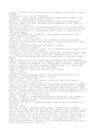 auriga, f. Laiteron doux à fleurs jaunes. Syn. lagera, alarga. étym. L. aurum,
aurigans .
aurilhagués, -esa, s. et adj. D'Aurillac.
aurinhòl, m. Brugnon (espèce de pêche). Adonis flamme (Adonis flammea). Dér.
aurinholièr, sorte de pêcher. étym. L. aurum.
auriòl, m. Loriot (oiseau). Châtaigne séchée châtaigne r"tie. Maquereau
(poisson). Regain, Rgt. Dér. auriolada, plat de châtaignes r"ties. étym. L.
aureolus. Cat. auriol.
auriòla, f. Chardon étoilé (Centaurea calcitrapa), Toul.; narcisse des poètes
(Narcissus poeticus), Alb.; sceau de la vierge. étym. L. aureola. Cat. auriola.
Comp. auriòla masclau, f., chausse-trape. auriòla roja, f., centaurée rude
(Centaurea aspera).
auripèl, m. Oripeau. Dér. auripelar, v. tr., chamarrer d'oripeaux. étym. L.
aurum + pellis. Cat. oripell.
auriscle, m. V. auristre, à aura.
auriu, -iva ~ aur¡vol, aurivèl, -a, adj., fougueux; folâtre, extravagant.
aurivelaire, m. Batteur d'or. Dér. aurivelari , ouvrage de batteur d'or. étym.
L. aurum + velius.
aurnèla, f. Centaurée de solstice, Cév. étym. L. aurum.
auròra, f. Aurore. Cat. aurora.
auruga, f. Renoncule rampante; bluette, brin de combustible qui voltige sur le
feu. étym. L. aurum, aurugo, jaunisse.
aurugar, v. tr. Souffler, attiser le feu; réprimander, Minervois; abriter, Quer.
v. r. Devenir âpre. Dér. aurugal, mercuriale, réprimande. étym. L. aura.
aus, m. Toison, laine du dos des moutons laine provenant d'une toison. étym. L.
hapsus .
ausar ~ gausar, v. intr. et tr. Oser. Dér. ausadament, adv., audacieusement.
ausador, ausaire, adj. et s., oseur, audacieux. ausant, -a, adj., hardi. ausard,
-a, adj., audacieux. ausardament, adv., témérairement. ausardari , hardiesse,
témérité. ausardièr, -a, adj., audacieux, téméraire. étym. L. V. ausare, de
ausus, p. passé de audere + are. Cat. osar, gosar.
ausbèrg, m. Haubert. étym. Franc. halsberg. Cat. asberc.
ausèl, V. aucèl.
auseral, V. aseron.
ausèrda, f. Luzerne (Medicago sativa), Cent. Syn. lausèrda, lusèrna. Dér.
auserdat, m., champ de luzerne. étym. L. lucerna.
ausèri, m. Peur, frayeur, Rgt.
ausin ~ ausina, m. et f. Yeuse (Quercus ilex), Cent. Syn. euse. étym. L.
ilicinus, -a. Cat. alzina, ausina.
ausir, v. tr. Ouïr, entendre, exaucer. Dér. ausible, -a, qui peut être entendu,
audible. ausiblament, de manière à être entendu. ausida, ouïe, bruit, renommée.
D'ausida, tout d'un coup. ausidor, tympan. ausidor, -idoira, adj., qu'on peut
entendre. ausidor, -idoira, auseire, -a, auditeur, auditrice. ausidoira, conduit
auditif. ausiment, audition. ausent, -a, adj., qui laisse percevoir les sons,
calme (temps). étym. L. audire. Cat. oir.
aussana, aussanèla, f., V. acinèla, acina.
aussent ~ aissent, m. Grande absinthe (Artemisia absinthium). Syn. geusses, m.
pl. étym. L. absinthium. Comp. aussent menut, m., santoline citronnelle
(Santolina chamaecyparissus) .
ausseres, -esa, adj. et s. Auxerois, raisins à grains noirs qui donnent le vin
de Cahors.
aussic, V. lancic.
austarda, estarda, f. Outarde (oiseau). étym. L. avistarda.Cat. ostarda.
aut ~ naut, -a, adj. Haut. Var. alt, Rgt. Dér. autament, adv., hautement. autan,
vent du sud-est, de l'est. Syn. marin, auta. autenc, -a, adj., hautain. autesa,
hauteur, altesse. autiu, -iva, autièr, -ièra, adj., hautain, altier. autor,
hauteur. autur¢s, -osa, adj., hautain, orgueilleux. autin, m., vigne élevée sur
un tas de pierres, Fux. autinada, tonnelle, treille. Autisme, Dieu, le très-
haut; adj., très haut. autanèl, vent d'est, autan léger; adj., soumis à
l'influence du vent marin. autejar, v. tr., assiéger, pourchasser, Alb. étym. L.
altus, altanus, altissimus. Cat. alt.
 