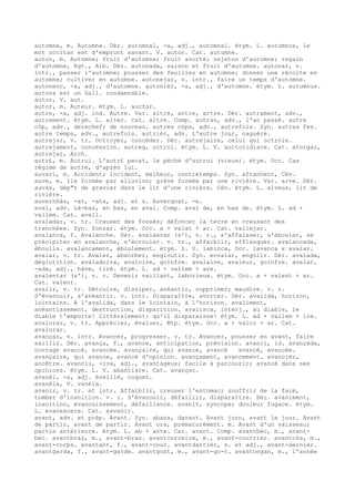 automne, m. Automne. Dér. automnal, -a, adj., automnal. étym. L. autumnus, le
mot occitan est d'emprunt savant. V. auton. Cat. autumne.
auton, m. Automne; fruit d'automne; fruit avorté; rejeton d'automne; regain
d'automne, Rgt., Alb. Dér. autonada, saison et fruit d'automne. autonar, v.
intr., passer l'automne; pousser des feuilles en automne; donner une récolte en
automne; cultiver en automne. autonejar, v. intr., faire un temps d'automne.
autonenc, -a, adj., d'automne. autonièr, -a, adj., d'automne. étym. L. autumnus.
autona est un Gall. condamnable.
autor, V. aut.
autor, m. Auteur. étym. L. auctor.
autre, -a, adj. ind. Autre. Var. altre, antre, artre. Dér. autrament, adv.,
autrement. étym. L. alter. Cat. altre. Comp. autran, adv., l'an passé. autre
còp, adv., derechef; de nouveau. autres còps, adv., autrefois. Syn. autras fes.
autre temps, adv., autrefois. autrièr, adv. L'autre jour, naguère.
autrejar, v. tr. Octroyer, concéder. Dér. autrejaire, celui qui octroie.
autrejament, concession. autreg, octroi. étym. L. V. auctoridiare. Cat. atorgar,
autrejar, Arch.
autr£, m. Autrui. L'autr£ pecat, le péché d'autrui (vieux). étym. Occ. Cas
régime de autre, d'après lui.
auvari, m. Accident; incident, malheur, contretemps. Syn. afranhent, Cév.
auve, m. Ile formée par alluvion; grève formée par une rivière. Var. arve. Dér.
auvàs, dép"t de gravier dans le lit d'une rivière, Cév. étym. L. alveus, lit de
rivière.
auvernhàs, -at, -ata, adj. et s. Auvergnat, -e.
aval, adv. Là-bas, en bas, en aval. Comp. aval de, en bas de. étym. L. ad +
vallem. Cat. avall.
avaladar, v. tr. Creuser des fossés; défoncer la terre en creusant des
tranchées. Syn. fonzar. étym. Occ. a + valat + ar. Cat. vallejar.
avalanca, f. Avalanche. Dér. avalancar (s'), v. r., s'affaisser, s'ébouler, se
précipiter en avalanche, s'écrouler. v. tr., affaiblir, efflanquer. avalancada,
éboulis. avalancament, éboulement. étym. L. V. labinca, Occ. lavanca x avalar.
avalar, v. tr. Avaler, absorber, engloutir. Syn. envalar, engolir. Dér. avalada,
déglutition. avaladoira, avaloire, goinfre. avalaire, avaleur, goinfre. avalat,
-ada, adj., hâve, tiré. étym. L. ad + vallem + are.
avalentar (s'), v. r. Devenir vaillant, laborieux. étym. Occ. a + valent + ar.
Cat. valent.
avalir, v. tr. Détruire, dissiper, anéantir, supprimer; maudire. v. r.
S'évanouir, s'anéantir. v. intr. Disparaître, avorter. Dér. avalida, horizon,
lointains. A l'avalida, dans le lointain, à l'horizon. avaliment,
anéantissement, destruction, disparition. avalisca, interj., au diable, le
diable t'emporte! Littéralement: qu'il disparaisse! étym. L. ad + vallem + ire.
avalorar, v. tr. Apprécier, évaluer, Mtp. étym. Occ. a + valor + ar. Cat.
avalorar.
avançar, v. intr. Avancer, progresser. v. tr. Avancer, pousser en avant, faire
saillir. Dér. avança, f., avance, anticipation, prévision. avanci, id. avançada,
ouvrage avancé, avancée. avançaire, qui avance, avancé avancé, avancée.
avançaire, qui avance, avancé d'opinion. avançament, avancement. avancièr,
ancêtre. avanciu, -iva, adj., avantageux; facile à parcourir; avancé dans ses
opinions. étym. L. V. abantiare. Cat. avançar.
avanèl, -a, adj. éveillé, coquet.
avanèla, V. vanèla.
avanir, v. tr. et intr. Affaiblir, creuser l'estomac; souffrir de la faim,
tomber d'inanition. v. r. S'évanouir, défaillir, disparaître. Dér. avaniment,
inanition, évanouissement, défaillance. avanit, syncope; douleur fugace. étym.
L. evanescere. Cat. esvanir.
avant, adv. et prép. Avant. Syn. abans, davant. Avant jorn, avant le jour. Avant
de partir, avant de partir. Avant ora, prématurément. m. Avant d'un vaisseau;
partie antérieure. étym. L. ab + ante. Cat. avant. Comp. avantbèc, m., avant-
bec. avantbraç, m., avant-bras. avantcorreire, m., avant-courrier. avantcòs, m.,
avant-corps. avantant, f., avant-cour. avantdarrièr, s. et adj., avant-dernier.
avantgarda, f., avant-garde. avantgost, m., avant-go-t. avantongan, m., l'année
 