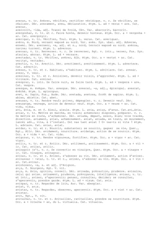 averar, v. tr. Avérer, vérifier, certifier véridique. v. r. Se vérifier, se
réaliser. Dér. averament, aveu, déclaration. étym. L. ad + verus + are. Cat.
averar.
avercolit, -ida, adj. Transi de froid, Cév. Var. abarcorit, barcorit.
avergonhar, v. tr. et r. Faire honte, devenir honteux. étym. Occ. a + vergonha +
ar. Cat. avergonyir.
averigar, v. tr. Vérifier, Toul. étym. L. verus. Cat. averiguar.
avèrs, m. Nord, versant exposé au nord. Var. avès. Syn. ubac. adj. Adverse,
ennemi. Dér. aversenc, -a, adj. et s., nord, terrain exposé au nord. avèrsa,
ravine; torrent. étym. L. adversus.
aversar, v. tr. Renverser. v. r. Se renverser, Rgt. v. intr., verser, Fux. Syn.
ataular, abocar. étym. L. ad + versare.
avertadar, v. tr. Vérifier, avérer, Alb. étym. Occ. a + vertat + ar. Cat.
veritat, vertader.
avertir, v. tr. Avertir. Dér. avertiment, avertissement. étym. L. advertere.
Cat. advertir.
avesar, v. tr. et r. Habituer, s'habituer. étym. L. advitiare. Cat. avesar.
avesc, V. vesc.
avesinar, v. tr. et r. Avoisiner, devenir voisin, s'approcher. étym. L. ad +
vicinare. Cat. aveinar.
avesprar, v. intr. Se faire nuit, se faire tard. étym. L. ad + vespera + are.
Cat. vespre.
avesque, m. évêque. Var. avesgue. Dér. avescal, -a, adj., épiscopal. avescat,
évêché. étym. L. episcopus.
avet, m. Sapin, Fux., Aude. Dér. avetada, avetosa, forêt de sapins. étym. L.
abies, abietis. Cat. abet.
aveusar, v. tr. Rendre veuf; priver, dépeupler. v. r. Devenir veuf. Dér.
aveusatge, veuvage, action de devenir veuf. étym. Occ. a + veuse + ar. Cat.
vidu, vidua.
avi, àvia, m. et f. Aïeul, aïeule. étym. L. avia, avius, d'avus. Cat.avi,àvia.
aviar, v. tr. Mettre en marche, en train; acheminer; disposer, préparer. v. r.
Se mettre en route, s'acheminer. Dér. aviada, départ, essor, élan; voie tracée,
direction. aviament, avial, acheminement. aviat, aviada, en train, en mouvement,
lancé; adv., vite, à l'instant. Ont vas tant aviat ? O- vas-tu si vite ? étym.
L. adviare. Cat. aviar, aviat.
avidar, v. tr. et r. Nourrir, substanter; se nourrir, gagner sa vie, Quer.,
Rgt., Allr. Dér. avidament, nourriture. avidatge, action de se nourrir. étym.
Occ. a + vida + ar. Cat. vida.
avigorar, v. tr. Rendre vigoureux, fortifier. étym. Occ. a + vigor + ar. Cat.
vigor.
avilir, v. tr. et r. Avilir. Dér. aviliment, avilissement. étym. Occ. a + vil +
ir. Cat. avilar, avilir.
avinagrir (s'), v. r. Se convertir en vinaigre, Quer. étym. Occ. a + vinagre +
ir. Cat. vinagre, avinagrar.
avinar, v. tr. et r. Aviner, s'adonner au vin. Dér. avinament, action d'aviner.
avinassar ~ -atar, v. tr. et r., aviner, s'adonner au vin. étym. Occ. a + vin +
ar. Cat.avinar.
avinhonenc, -a, s. et adj. D'Avignon.
av¡s, f. Bourgeon, Rgt. V. vit.
av¡s, m. Avis, opinion, conseil. Dér. avisada, précaution, prudence. avisaire,
celui qui avise. avisament, prudence, prévoyance, intelligence. avisar, v. tr.
et intr., aviser, s'apercevoir; penser, consulter, décider; se consulter,
s'apercevoir, prendre garde. étym. L. ad + visum. Cat. avis.
avispar, v. tr. Regarder de loin, Aur. Var. abespiar.
avist, V. av¡s.
avistar, v. tr. Regarder, observer, apercevoir. étym. Occ. a + vist + ar. Cat.
avistar.
avit, Rgt., V. vit.
avitalhar, v. tr. et r. Avitailler, ravitailler, prendre sa nourriture. étym.
Occ. a + vitalha + ar, du L. victualia. Cat. vitualla.
 