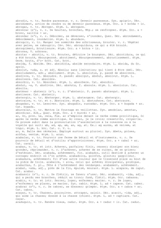 abrodir, v. tr. Rendre paresseux. v. r. Devenir paresseux. Syn. apigrir. Dér.
abrodiment, action de rendre ou de devenir paresseux. étym. Occ. a + bròda + ir.
abrogar, v. tr. Abroger. étym. L. abrogare.
abroncar (s'), v. r. Se heurter, broncher, Mtp.; se renfrogner. étym. Occ. a +
bronc, saillie + ar.
abrondar (s'), v. r. Déborder, se déverser, s'inonder, Quer. Dér. abrondament,
débordement, inondation. étym. L. abundare.
abroquir, v. tr. Manger les sommités des arbrisseaux, brouter. v. r. Végéter
avec peine, se rabougrir, Cév. Dér. abroquidura, ce qui a été brouté.
abroquiment, broutissure. étym. Occ. a + bròca + ir.
abrossa, V. arbossa.
abrotar ~ abrotir, v. tr. Brouter, détruire le bourgeon. Dér. abrotidura, ce qui
a été brouté, ébourgeonné. abrotiment, ébourgeonnement, abroutissement. étym.
Germ. bruts, d'o- bròt. Cat. brot.
absida, f. Abside. Dér. absidiòla, abside secondaire. étym. L. absida, du Gr.
apsis.
absolut, -uda, s. et adj. Absolu; sans limitation; qui tient à être obéi. Dér.
absoludament, adv., absolument. étym. L. absolutus, p. passé de absolvere.
absòlvre, v. tr. Absoudre. P. passé: absolgut, absòut, absolvut. étym. L.
absolvere. Cat. absoldre.
absorbir, v. tr. Absorber. étym. L. absorbere. Cat. absorbir.
absòut, -a, V. absòlvre. Dér. absòuta, f. absoute. étym. L. absolutus. Cat.
absolta.
absténer ~ abstenir (s'), v. r. S'abstenir. P. passé: abstengut. étym. L.
abstinere. Cat. abstenir.
abstergir, v. tr. Absterger. étym. L. abstergere. Cat. abstergir.
abstraire, v. tr. et r. Abstraire. étym. L. abstrahere. Cat. abstraure.
abugadar, v. tr. Lessiver. Syn. abugadir, ruscadar. étym. Occ. a + bugada + ar.
Cat. bugada.
aburrelar, v. tr. Mettre le fourrage en veillottes. Syn. amodolar, amontar,
abordicar. Alb., Quer. étym. Occ. a + burrèl + ar.
ac, òc, pron. Le, cela, Fux. ac s'emploie devant le verbe comme proclitique, òc
après le verbe comme enclitique. Ac cresi, je le crois; cresetz-òc, croyez-le.
Ce pronom subit dans la prononciation l'assimilation à la consonne ou à la
voyelle qui suit: ab, ad, ap, am, an, ag, at. Ex.: ag auràs, ab veirem, at
tòqui. étym. L. hòc. Cat. o. V. o.
ac, m. Balle des céréales. Employé surtout au pluriel. Syn. àbets, polses,
aròfas, ventum. étym. L. acus.
acabalar, v. tr. Pourvoir une ferme de bétail et d'instruments. v. r. Se
pourvoir de bétail et d'outils; s'approvisionner. étym. Occ. a + cabal + ar.
Cat. cavall.
acabar, v. tr. et intr. Achever, parfaire; finir, cesser; dissiper son bien;
gronder, réprimander. v. r. S'achever, achever de se ruiner, de se griser;
s'exténuer. Dér. acabada, achèvement, fin. acabador, outil destiné à achever un
ouvrage; endroit où l'on achève. acabadoira, goinfre, glouton; gaspilleur.
acabadura, achèvement; fil d'une autre couleur que le tisserand place au bout de
la pièce de toile. acabaire, - aira, celui qui achève; dissipateur, prodigue.
acabalhas, f. pl., fête à l'achèvement des vendanges. acabament, achèvement.
acabat, -ada, adj., près de la fin, épuisé, mourant. étym. L. acapare, de caput.
Cat. acabar.
acabassir (s'), v. r. Se flétrir, se faner; s'user. Dér. acabassit, -ida, adj.,
qui a perdu ses branches, réduit au tronc; fané, flétri. étym. Occ. cabassa.
acabir, v. tr. et intr. Serrer, loger, enfermer; marier. v. r. Se loger,
s'enfermer; se placer, se marier. Syn. cabir. étym. L. ad + capere. Cat. caber.
acabrar (s'), v. r. Se cabrer, se dresser; grimper. étym. Occ. a + cabra + ar.
Cat. cabra.
acaçar, v. tr. Chasser, poursuivre. attraper, saisir. Dér. acacit, -ida, adj.,
qui aime la chasse; dressé à la chasse (chien). étym. L. ad + captiare. Cat.
caçar.
acaduquir, v. tr. Rendre vieux, caduc. étym. Occ. a + caduc + ir. Cat. caduc.
 