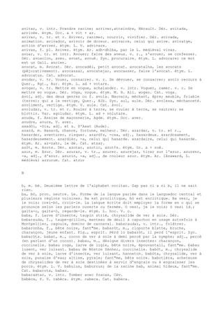 avitar, v. intr. Prendre racine; arriver,atteindre, Hérault. Dér. avitada,
arrivée. étym. Occ. a + vit + ar.
avivar, v. tr. et r. Aviver, ranimer, nourrir, vivifier. Dér. avivada,
animation. avivador, avivoir de doreur. avivaire, celui qui avive. avivatge,
action d'aviver. étym. L. V. advivare.
avivas, f. pl. Avives. étym. Ar. adh-dhîba, par le L. médiéval vivas.
avoar, v. tr. et intr. Avouer; faire des aveux. v. r., s'avouer, se confesser.
Dér. avoacion, aveu. avoat, avoué. Syn. procuraire. étym. L. advocare; ce mot
est un Gall. ancien.
avocat, m. Avocat. Dér. avocadèl, petit avocat. avocatalha, les avocats
(péjorativement). avocassar, avocatejar, avocasser, faire l'avocat. étym. L.
advocatus. Cat. advocat.
avodar, v. tr. Vouer, consacrer. v. r. Se dévouer, se consacrer; avoir recours à
Quer., Rgt., Aur. étym. L. ad + votare.
avogar, v. tr. Mettre en vogue, achalander. v. intr. Voguer, ramer. v. r. Se
mettre en vogue. Dér. vòga, vogue. étym. M. H. All. wogen. Cat. voga.
àvol, adj. des deux genres ou f. avola. Mauvais, méchant, âpre; meuble, friable
(terre); qui a le vertige, Quer., Alb. Syn. aul, aule. Dér. avolesa, méchanceté.
avoliment, vertige. étym. V. aule. Cat. àvol.
avoludar, v. tr. et r. Rouler à terre, se rouler à terre, se vautrer; se
blottir. Var. agoludar. étym. L. ad + volutare.
avuda, f. Assise de maçonnerie, Agde. étym. Occ. aver.
avudre, avure, V. aver.
axadòi, -òia, adj. et s. D'Axat (Aude).
azard, m. Hasard, chance, fortune, malheur. Dér. azardar, v. tr. et r.,
hasarder, aventurer, risquer. azard¢s, -osa, adj., hasardeux. azardosament,
hasardeusement. azardièr, -a, celui qui hasarde. azardaire, celui qui hasarde.
étym. Ar. az-zahr, le dé. Cat. atzar.
azòt, m. Azote. Dér. azotar, azotic, azot¢s. étym. Gr. a + zoê.
azur, m. Azur. Dér. azurar, v. tr., azurer. azurejar, tirer sur l'azur. azurenc,
-a, adj., d'azur. azurin, -a, adj., de couleur azur. étym. Ar. lâzaward, L.
médiéval azzurum. Cat. atzur
B
b, m. bé. Deuxième lettre de l'alphabet occitan. Sap pas ni a ni b, il ne sait
rien.
ba, bò, pron. neutre. Le. Forme de la langue parlée dans le Languedoc central et
plusieurs régions voisines. Ba est proclitique, bò est enclitique. Ba vesi, je
le vois; crei-bò, crois-le. La langue écrite doit employer la forme en o qui se
prononce selon les parlers ouverte ou fermée. O vesi, je le vois; ò vesi id.;
gaita-o, gaita-ò, regarde-le. étym. L. hoc. V. o.
baba, f. Larve d'insecte, taupin strié, chrysalide de ver à soie. Dér.
babarauda, f., taupe-grillon, manteau de deuil à capuchon en usage autrefois à
Montpellier, cagoule, domino de carnaval. babaraudar, v. intr., folâtrer.
babaronha, f., bête noire, fant"me. babaròt, m., cloporte blatte, bruche,
charançon, jeune enfant. Fig., esprit. Pèrd lo babaròt, il perd l'esprit. Syn.
babaròta. babat, m., cocon de ver à soie à demi percé par la nymphe; adj., percé
(en parlant d'un cocon). babau, m., désigne divers insectes: charançon,
coccinelle. babau roge, larve de ligie, bête noire, épouvantail, fant"me. babau
lusent, ver luisant. babau de Nòstre Sénher, coccinelle. babòt, m., chrysalide
de ver à soie, larve d'insecte, ver luisant, hanneton. babòta, chrysalide, ver à
soie, punaise d'eau; altise, pyrale; fant"me, bête noire. babotièra, acheteuse
de chrysalides de ver à soie destinées à servir d'engrais ou à engraisser les
porcs. étym. L. V. babulus, baburrus; de la racine bab, animal hideux, fant"me.
Cat. babarota, babau.
babarastar, v. intr. Tomber avec fracas, Cév.
babèca, f. V. cabèca. étym. cabeca. Cat. babeca.
 