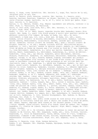 bàcia, f. Auge, cuve; lèchefrite. Dér. bacieta f., auge, Fux. bacion de la sal,
récipient pour le sel, Fux.
bacin, m. Bassin, plat; bassine, cuvette. Dér. bacina, f., bassin, plat,
bassine. bacinar, bassiner, fomenter; se choyer. bacinet, m., bassinet de fusil,
sorte d'ancien casque. bacinièr, -a, m. et f., celui ou celle qui quête. étym.
Gaul. baccos; L. V. baccinus.
baclar, v. tr. Bâcler, fermer. Fig. Régler rapidement une affaire, terminer à la
hâte. étym. L. *bacculare, de *bacculum.
bacon, m. Porc salé, lard salé, Aur., Gév. Dér. baconar, v. tr., tuer et saler
un porc. étym. Germ. bakko.
badar, v. intr. et tr. Béer, bayer; regarder bouche bée; badauder; muser; être
ouvert. Dér. bada, f., guet; lieu élevé propre à servir pour guetter; perche de
pêcheur; ouverture d'un compas. de bada, en bada, loc. adv., en vain,
inutilement. a bada que, loc. conj., bien que. de bada, loc. adv., aussi.
badada, action d'ouvrir la bouche, bâillement, criaillerie. badad¡s, -adissa,
bouche béante, ébahissement, criaillerie. badafa, lavande spic (Lavandula
spica). badafièr, terrain couvert de lavande, Mtp., Quer.; terrain couvert de
bruyère. badaire, s. et adj., badaud; curieux; muflier (Antirrhinum majus).
badalhar, v. intr., bailler, rendre le dernier soupir. badalh, m., bâillement,
filet de pêche en forme de chausse que l'on traîne au fond de l' eau. badalhada,
f., long bâillement. badalhaire, m., celui qui baille. badalhant, -a, adj., qui
bâille, béant. badalhament, m., bâillement. badalhatge, m., action de bâiller.
badalhièr, -ièra, adj., qui bâille. badalhòl, petit bâillement, bâillon,
étançon, étrésillon. badalhon, id. badalhonar, bâillonner. badalhum, bâillement.
badaluc, -aluga, s. et adj., musard, badaud, nigaud; instrument qui produit
l'effet du mugissement d'un taureau: il est formé d'une cruche sur laquelle est
tendu un parchemin traversé par une corde poisseuse et est utilisé dans les
charivaris, Quer., Rgt. badaluga, f., pêche aux flambeaux. badant, -a, adj.,
béant, grand ouvert. badarèl, m., belvédère. badarèl, -a, adj., qui ne fait que
bâiller ou crier. badarelar, badauder, niaiser. badasca, f., sébaste impériale,
petite scorpène. badassa, f., désigne diverses plantes:plantain, lavande spic,
thym. badassièr, -ièra, lieu couvert de (r) badassa ¯. badatge, action de béer,
attente. badau, s. et adj., badaud, nigaud. badèc, -èca, adj., badaud. badejar,
badauder. badèrla, m. et f., badaud, bégueule, Alb. badèl, m., châtaigne
avortée, Rgt. badièr, -ièra, adj., béant, entr'ouvert. badinar, v. intr. et tr.,
badiner, folâtrer, plaisanter, attraper, mystifier, duper. badinada, badinatge,
badinage. badin, -a, badinaire, -a, s. et adj., badin, facétieux. badinari , f.,
badinerie. badinon ~ -inhon, baquet, Rgt., Aur., cuvier à lessive, Quer. badiòl,
-iòla, adj., badaud. badiu, -iva, adj., béant. badòc, -òca, adj., sot, imbécile;
tiède (en parlant de l'eau). badòrca, f., grotte, tanière, cabane, taudis, Toul.
badòrra, m., badaud, nigaud. badòu, m., envie. badòusse, m., châtaigne avortée.
baducar ~ -uscar, badauder, croquer le marmot. baducaire, badaud. étym. L.
batare. Cat. badar, badallar, badoc. Comp. badabèc, s. et adj., musard, badaud,
nigaud, bâillon. badaman, m., empan, Aur., Rgt. badavèspre, m. Ouverture vitrée
sur un toit. badasclar, v. intr. éclater brusquement, Rgt. badiàs, m. Marais,
marécage, Gui. étym. L. V. *batare.
baga, f. Bague, anneau. Syn. anèl; corde cousue en rond autour d'un oeillet de
voile pour le fortifier; noeud qui sert à réunir les cordes d'un filet de pêche.
Dér. bagar, baguer, employer deux cosses en les faisant passer l'une dans
l'autre. bagada, noeud coulant, boucle d'un noeud, noeud de rubans. Var. badaga.
bagadèla, f., rosette de rubans. baguièr, baguier. étym. Néerl. bagge, de l'All.
biegen, courber.
baganar, v. intr. et r. Se cotonner, devenir filandreux ou creux (en parlant de
légumes ou de fruits), Rgt. Dér. baganaud, -auda, adj., vain, frivole, vaurien.
baganauda, f., fruit du baguenaudier, faute, bévue, conte en l'air, tromperie.
baganaudar, s'amuser à des choses vaines, futiles, baguenauder. baganaudièr,
baguenaudier (Colutea arborescens). étym. Occ. anc. baganau, vain; L. baca,
baie.
bagarra, f. Bagarre, rixe. étym. basque batsarra.
bagas, f. pl. Bagages. Dér. bagatge, bagage, équipage, hardes. étym. Angl. bag;
Scand. baggi.
 