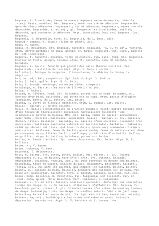 bagassa, f. Prostituée, femme de moeurs legères; terme de mépris, imbécile.
interj. Peste, morbleu. Dér. bagassar, mener une vie de débauche. bagassalha,
gens de rien, débauchés. bagassari , vie de débauche. bagassejar, mener une vie
débauchée. bagassièr, s. et adj., qui fréquente les prostituées, ruffian,
débauché, qui concerne la débauche. étym. incertaine. Occ. anc. bagassa. Cat.
bagassa.
bagatèla, f. Bagatelle. étym. It. bagatella, du L. baca, baie.
bagaud ~ gabaud, m. Truble (filet de pêche), Alb.
bage, V. bache.
bagol, m. Bavardage. Dér. bagolar, bavarder. bagolant, -a, s. et adj., vantard.
étym. dérivé probable de gola, gueule. Fr. bagou, bagouler. Cat. bagol, bagolar.
ba- est inexpliqué.
bagueta, f. Baguette, moulure, terme de couture. Syn. lata, jorg. Dér. baguetar,
bourrer un fusil, gorger, tendre. étym. It. bachetta, dim. de bacchio, L.
baculum.
baguièr, m. Laurier femelle qui produit des baies (Laurus nobilis). Dér.
bagueireda, plantation de lauriers. étym. L. baca + -arius .
ba! interj. Indique la surprise, l'insouciance, le dédain, le doute, la
négation.
bai, -a, adj. Bai, rouge-brun. Syn. baiard. étym. L. badius.
baia, f. Baie, golfe. étym. B. L. baia.
baia, f. Bourde, mensonge, sornette; niche, tromperie.
baialaiga, m. Partie inférieure de l'intestin du porc.
baiar, V. baisar.
baiard, m. Civière, bard. Dér. baiardar, porter sur un bard. baiardat, m.,
contenu d'un bard. baiardièr, qui porte sur un bard. étym. paraît d'origine
française, bayer, du L. batare. Cat. baiart.
baieta, f. Sorte de flanelle grossière. étym. L. badius. Cat. baieta.
bailar ~ balhar, V. le mot suivant.
baile, m. Bailli (fonctionnaire de l'ancien régime); valet; maître berger; chef
d'une troupe de travailleurs; régisseur; marguillier; huissier; juge
seigneurial; patron de bateau, Mtp. Dér. baila, femme du bailli; accoucheuse,
sage-femme, nourrice, maîtresse, supérieure. bailar ~ balhar, v. tr., bailler,
donner, livrer. bailatge ~ balhatge, m., salaire d'une nourrice, placement d'un
nourrisson; bailliage (ancienne subdivision territoriale). bailaire ~ balhaire,
celui qui donne, qui livre, qui loue. bailejar, gouverner, commander, diriger,
administrer. bailessa, femme du bailli, gouvernante, femme du maître-valet, dame
patronnesse, marguillière. baili , bailliage, juridiction d'un bailli. bailon,
marguillier. étym. L. baiulus, baiulare, porter sur le dos.
bailen, m. Lange d'enfants. Syn. pèrna ,borrasson. Var. balen. étym. B. L.
ballinus.
baime, m., V. baume.
baina, baineta, V. bana.
baioneta, f. Baïonnette.
bais, m. Baiser. Syn. poton, potet, baisat. Dér. baisar, v. tr., baiser,
embrasser; v. r., se baiser, être c"te à c"te. Syn. potonar. baisada,
embrassade. baisador, -adoira, adj., qui peut recevoir ou donner des baisers.
baisadura, trace de baiser, baisure du pain. baisament, baisement. baisarèl,
-arèla, adj., qui aime les baisers, qui inspire les baisers. baisat, baiser.
baisòl, m., baisure du pain. baisolar, produire des baisures sur le pain. Pan
boisolat. baisolejar. baisoter. étym. L. basium, basiare, basiolum. Cat. bes,
besar. Comp. baisacul, m. Croupière. Syn. falquièra; nom plaisant. Var. en
-cuol, cuòu, quiol, chol; basachol, Cent. baisaman, m. baisemain.
baissar, v. tr. et intr. Baisser, abaisser; descendre; décharger une charrette;
tondre les draps. v. r. Se baisser, s'abaisser; s'affaiblir. Dér. baissa, f.,
bas-fond, pente, plaine; f. pl., branches basses d'un arbre. baissaire, tondeur
de draps. baissatge, tonte des draps. baissalha, rebuts, débris de jardinage.
baissièra, baissière, reste de vin, lie. Syn. escorrilhas, fenzalhas. baissin,
baisson, -a, adj., bovidé qui a les cornes abaissées en avant. baissura,
dépression, terrain bas. étym. L. V. bassiare du L. bassus, bas.
 