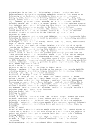 entremetteur de mariages, Rgt. balandrejar, brimbaler, se dandiner, Rgt.
balandrejament, action de se dandiner. balandrin-balandran, loc. adv., en se
balançant, en se dandinant, en brimbalant. étym. L. ballare + andrare.
balar, v. intr. Danser; être en balance, hésiter; agoniser. Dér. bal, bal.
balada, danse; poésie, ballade. balador, chambre de bordigue. balador, -adoira,
adj., dansant, qu'on peut danser. balaire, -a, m. et f., danseur, baladin.
balarèl, -arèla, adj., propre à la danse. balejar, être à ses derniers moments.
Syn. balatar. balet, ballet. balòcha, f., fête locale, Toul. balochant, danseur
dans une fête locale. balum, passion de la danse. étym. L. ballare.
balàs, m. Matelas de balles d'avoine. Dér. balassa, f., paillasse, couette;
grosse balle de paille, Rgt. balassièra, couette de lit en balles d'avoine.
balasson, coussin ou couette en balles d'avoine, Rgt. étym. V. bala.
balatar, V. balar.
balauças, V. balanças. Se'n va coma unas balauças, il s'en va lourdement, Aude.
balausta, f. Balauste (fleur ou fruit de grenadier). Dér. balaustièr, grenadier.
étym. L. balaustium, mot grec.
balbusejar, v. intr. et tr. Balbutier. balbut, -uda, adj., bègue, bredouilleur.
étym. L. balbus, bègue, balbutiare.
balç ~ bauç, m. Escarpement de rocher, falaise, précipice; chaise de gabier
(mar.); tas de fagots, Rgt.; excavation circulaire sur les plateaux calcaires.
Dér. balça ~ balza, pile de fagots, Rgt. balcièr, tas de fagots, Rgt., gerbier
oblong, suite de javelles, Quer. étym. L. balteus.
balca ~ bauca, f. Nom collectif des plantes graminées qui poussent dans les
lieux incultes (Agrostis, Calamagrostis, Avena, Stipa, Phleum, etc.); désigne
aussi les plantes des endroits marécageux (Scirpus, Typha, Juncus, Carex,
Gladiolus, etc.). Dér. balquièr ~ bauquièr, meule d'herbes; tas de douze gerbes
de blé. balquièra ~ bauquièra, endroit gazonné. balquilha ~ balquina, graminées;
roseaux. balquejar ~ bauquejar, produire du gazon, couper du gazon. étym. Gaul.
balk, terre argileuse et humide.
balca ~ bauca, f. Tas de fagots.
balcon, m. Balcon. étym. It. balcone, du Franc. balko.
baldana ~ baudana, f. Fanon des bovidés ou des moutons. Syn. faudal, baticòl,
colarina, gargata; gras-double, tripes, tripaille. Dér. baldanaire, tripier.
baldanut, -uda, adj., qui a le fanon développé.
baldaquin, m. Baldaquin. étym. It. baldacchino.
baldòca, f. Gaine de faucille, Aur. étym. Occ. badòca, badòrca; V. badar.
baldra ~ baudra, f. Boue, Rgt., Cent. Vase, bourbe, effondrilles. Var. brauda,
brauta, Toul., boldra, Rgt. Dér. baldraca ~ baudraca, fondrière. baldracar,
baudracar, se vautrer dans la boue. baldrada ~ baudrada, margouillis; lie de
vin, marc de raisins. baldralha ~ baudralha, boue; lie de vin, effondrilles.
baldràs ~ baudràs, bourbier. baldrejar ~ baudrejar, patrouiller, crotter,
bouleverser. baldrièr ~ baudrièr, bourbier. baudròi, m., baudroie. baldr¢s ~
baudr¢s, -osa, adj., boueux. étym. inconnue.
balejar, Toul., Fux., V. balajar.
balejar, V. balar.
balen, V. bailen.
balena, f. Baleine, fanon de baleine. Dér. balenar, busquer, mettre des buscs.
balenat, baleineau. balenièr, -ièra, navire baleinier. étym. L. ballaena.
balèsta, f. Arbalète. Var. balèstra. Dér. balestada, portée d'une arbalète.
balestièr ~ balestrièr, arbalétrier; partie d'une charpente; martinet (oiseau).
balestièra ~ balestrièra, meurtrière; femme qui lance des flèches. étym. L.
ballista.
balet, V. balar.
balet, m. Petite galerie au dernier étage d'une maison, Toul. Perron auquel on
accède par un escalier extérieur pour monter au premier étage d'une maison; ce
perron est souvent couvert par un auvent, Rgt., Quer., A uv. Jubé d'église,
hangar, balcon.
balha, f. Baquet servant au lavage. étym. L. bajula. balhar, V. bailar.
balharc, m. Orge à deux rangs (Hordeum distichum). étym. L. balearicum
(triticum) .
balhica-balhaca, loc. adv. Confusément Bit., brusquement, bredi-breda.
 