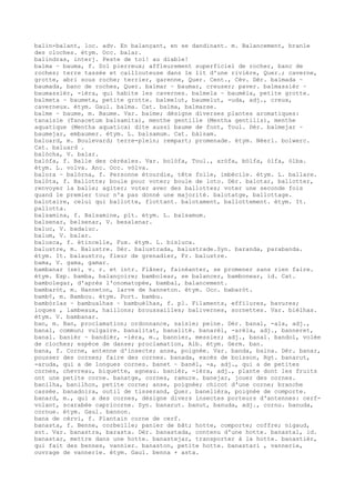 balin-balant, loc. adv. En balançant, en se dandinant. m. Balancement, branle
des cloches. étym. Occ. balar.
balindras, interj. Peste de toi! au diable!
balma ~ bauma, f. Sol pierreux; affleurement superficiel de rocher, banc de
roches; terre tassée et caillouteuse dans le lit d'une rivière, Quer.; caverne,
grotte, abri sous roche; terrier, garenne, Quer. Cent., Cév. Dér. balmada ~
baumada, banc de roches, Quer. balmar ~ baumar, creuser; paver. balmassièr ~
baumassièr, -ièra, qui habite les cavernes. balmela ~ baumèla, petite grotte.
balmeta ~ baumeta, petite grotte. balmelut, baumelut, -uda, adj., creux,
caverneux. étym. Gaul. balma. Cat. balma, balmarse.
balme ~ baume, m. Baume. Var. baime; désigne diverses plantes aromatiques:
tanaisie (Tanacetum balsamita), menthe gentille (Mentha gentilis), menthe
aquatique (Mentha aquatica) dite aussi baume de font, Toul. Dér. balmejar ~
baumejar, embaumer. étym. L. balsamum. Cat. bàlsam.
baloard, m. Boulevard; terre-plein; rempart; promenade. étym. Néerl. bolwerc.
Cat. baluard .
balòcha, V. balar.
balòfa, f. Balle des céréales. Var. bolòfa, Toul., aròfa, bòlfa, òlfa, òlba.
étym. L. volva. Anc. Occ. vòlva.
balora ~ balòrna, f. Personne étourdie, tête folle, imbécile. étym. L. ballare.
balòta, f. Ballotte; boule pour voter; boule de loto. Dér. balotar, ballotter,
renvoyer la balle; agiter; voter avec des ballottes; voter une seconde fois
quand le premier tour n'a pas donné une majorité. balotatge, ballottage.
balotaire, celui qui ballotte, flottant. balotament, ballottement. étym. It.
pallotta.
balsamina, f. Balsamine, plt. étym. L. balsamum.
balsenar, belsenar, V. besalenar.
baluc, V. badaluc.
balum, V. balar.
balusca, f. étincelle, Fux. étym. L. bisluca.
balustre, m. Balustre. Dér. balustrada, balustrade.Syn. baranda, parabanda.
étym. It. balaustro, fleur de grenadier, Fr. balustre.
bama, V. gama, gamar.
bambanar (se), v. r. et intr. Flâner, fainéanter, se promener sans rien faire.
étym. Esp. bamba, balançoire; bambolear, se balancer, bambonear, id. Cat.
bambolegar, d'après l'onomatopée, bambal, balancement.
bambaròt, m. Hanneton, larve de hanneton. étym. Occ. babaròt.
bamb¢, m. Bambou. étym. Port. bambu.
bambòrlas ~ bambualhas ~ bambuèlhas, f. pl. Filaments, effilures, bavures;
loques , lambeaux, haillons; broussailles; balivernes, sornettes. Var. bièlhas.
étym. V. bambanar.
ban, m. Ban, proclamation; ordonnance, saisie; peine. Dér. banal, -ala, adj.,
banal, commun; vulgaire. banalitat, banalité. banarèl, -arèla, adj., banneret,
banal. banièr ~ bandièr, -ièra, m., bannier, messier; adj., banal. bandol, volée
de cloches; espèce de danse; proclamation, Alb. étym. Germ. ban.
bana, f. Corne, antenne d'insecte; anse, poignée. Var. banda, baina. Dér. banar,
pousser des cornes; faire des cornes. banada, excès de boisson, Rgt. banarut,
-aruda, qui a de longues cornes. banet ~ banèl, -a, adj., qui a de petites
cornes, chevreau, biquette, agneau. banièr, -ièra, adj., plante dont les fruits
ont une petite corne. banatge, cornes, ramure. banejar, jouer des cornes.
banilha, banilhon, petite corne; anse, poignée; chicot d'une corne; branche
cassée. banadoira, outil de tisserand, Quer. banelièra, poignée de comporte.
banard, m., qui a des cornes, désigne divers insectes porteurs d'antennes: cerf-
volant, scarabée capricorne. Syn. banarut. banut, banuda, adj., cornu. banuda,
cornue. étym. Gaul. bannon.
bana de cèrvi, f. Plantain corne de cerf.
banasta, f. Benne, corbeille; panier de bât; hotte, comporte; coffre; nigaud,
sot. Var. banastra, barasta. Dér. banastada, contenu d'une hotte. banastal, id.
banastar, mettre dans une hotte. banastejar, transporter à la hotte. banastièr,
qui fait des bennes, vannier. banaston, petite hotte. banastari , vannerie,
ouvrage de vannerie. étym. Gaul. benna + asta.
 