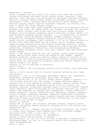 barbossat, V. darbossat.
barca, f. Barque. Syn. nau, naviòl. Fig. Soulier trop large. Dér. barcada,
contenu d'une barque. barcarés, flotte, barques au port. barcatièr, -ièra,
batelier, -ière. barcatge, droit de passage sur une barque. barcassa, barcasse.
barcairòl, batelier. barcon, baquet, auget de lavandière. barquejar, transporter
par barque; v. intr., naviguer, passer d'un bateau à l'autre. barquejaire,
batelier. barquet, baquet, auget de lavandière. barquièr, -a, batelier, -ière.
étym. L. barca. Cat. barca, barquer, barquet.
bard, m. Boue, limon, vase; argile préparée des potiers et briquetiers; dalle de
pavement. Syn. lausa. Dér. barda, dalle, Gév. bardaca, alcarazas. Var. bardocha.
bardar, daller, plaquer, jeter contre terre avec violence. bardàs, bourbier.
bardason, action de daller. bardassar, jeter à terre avec violence. bardat, lieu
pavé de dalles. bardatge, dallage. bardejar, v. r., se barbouiller, se vautrer,
Quer. bardièr, ouvrier briquetier. bardièra, gisement d'argile; fosse de
briquetier où l'on prépare l'argile. bardinejar, enduire d'argile. bard¡s,
bauge, torchis; attroupement, Quer. bardissar, v. tr. et r., enduire d'argile ou
de tout autre chose; calfeutrer avec de la boue; couvrir d'ordures. bardòc,
tampon de fange. bardolha, boue dans laquelle on patauge; confusion, trouble;
bavard, babillard. bardolhar, patauger, barbouiller, enduire de boue; bavarder,
bredouiller. bardolhaire, bredouilleur, celui qui patauge. bardolhatge,
bredouillement, pataugeage. bard¢s, -osa, adj., fangeux. étym. pré-indoeuropéen
barrum, bardum.
barda, f. Bât, bâtine; barde de lard. Dér. bardada, charge de bête de somme.
bardar, mettre le bât, bâter; mettre des bardes de lard. bardèl ~ bardèla,
bardelle. bardeleta, corset pour enfants. bardet, coussin qui soutient sur le
dos du cheval les limons de l'araire; petit corset d'enfant. bardina, bardelle.
bardon, ânon; sot; petite bâtine. bardonièr, bourrelier; bâtier. bardòt, mulet.
étym Ar. barda'a. Cat. barda.
bardan¡s, m. Vent du sud-ouest en Narbonnais.
bare, V. bara.
barena, f. Granit. Pèira de barenona, granit; terra de barena, terre granitique,
Rgt.
barenc, m. Puits naturel dans les terrains calcaires; précipice, Rgt., Aude.
Syn. barrenc.
barganhar, v. intr. et tr. Barguigner; marchander, hésiter. Dér. barganhaire,
barguigneur. barganhatge, barguignage. étym. Franc. *borganjan.
bargar ~ barjar, Cév., v. tr. et intr. Broyer, briser; maquer le chanvre ou le
lin; bavarder, babiller, Aur. Dér. barga, f., maque, broie pour maquer le
chanvre ou le lin (mot employé au pluriel). bargador, -adoira, brisoir, maque.
bargadum, débris de macage. bargalejar, parler à tort et à travers, Ag.
bargalhar, babiller, bredouiller, bavarder, parler à tort et à travers. bargalh,
-alha, chènevotte, débris de teillage; flux de paroles; babillard. Syn. barjau.
barguil, Rgt. bargalha, m., causeur, Quer. bargalhaire ~ -alhièr, babillard,
bavard. barganèla ~ -anilha, chènevotte, Quer. bargarusta, blagueur. bargason,
saison du broyage. bargatejar, bavarder. bargatièr, bredouilleur. bargolhar,
babiller, parler à tort et à travers, jacasser. bargolh, babillard. barguilhas,
débris de teillage. barguilhièr, débris de bois entraînés par les eaux. étym.
Got. brikan. Cat. bregar. V. bregar.
bargina, V. bergina.
barjar, Cév. V. bargar. Dér. barjacar, bavarder, jacasser. barjaca, bavard,
jacasseur. barjacaire, bavard. barjairitz, broyeuse de lin ou de chanvre. Var.
bargeirissa, Cév.
barlacar, v. tr. et r. Tremper, mouiller, se vautrer; s'embourber. Dér. barlac,
m., flaque d'eau; bourbier; mare fangeuse, Aur., Cév. barlacada, trempée,
mouillure, averse. étym. L. bis + lacus + are.
barlambasti, m. Jeu de la mouche. Var. garlambasti.
barlan, m. Brelan (jeu de cartes). V. berland .
barlica-barlòca, loc. adv. De c"té ou d'autre; en désordre; en bredouillant.
barlinga-barlanga, loc. adv. et f. Sonnerie de grelots d'un attelage; cahin-
caha, inconsidérérnent.
baron, V. bara.
 