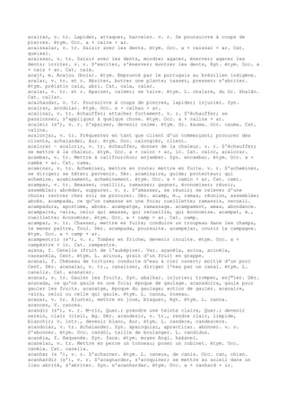 acairar, v. tr. Lapider, attaquer, harceler. v. r. Se poursuivre à coups de
pierres. étym. Occ. a + caire + ar.
acaissalar, v. tr. Saisir avec les dents. étym. Occ. a + caissal + ar. Cat.
queixal.
acaissar, v. tr. Saisir avec les dents, mordre; agacer, énerver; agacer les
dents; irriter. v. r. S'exciter, s'énerver; montrer les dents, Rgt. étym. Occ. a
+ cais + ar. Cat. caix.
acaj¢, m. Acajou (bois). étym. Emprunté par le portugais au brésilien indigène.
acalar, v. tr. et r. Abriter, butter une plante; tasser, presser; s'abriter.
étym. prélatin cala, abri. Cat. cala, calar.
acalar, v. tr. et r. Apaiser, calmer; se taire. étym. L. chalare, du Gr. khalân.
Cat. callar.
acalhaudar, v. tr. Poursuivre à coups de pierres, lapider; injurier. Syn.
acairar, acodolar. étym. Occ. a + calhau + ar.
acalinar, v. tr. échauffer; attacher fortement. v. r. S'échauffer; se
passionner, s'appliquer à quelque chose. étym. Occ. a + calina + ar.
acalmir (s'), v. r. S'apaiser, devenir calme. étym. Gr. kauma. Occ. cauma. Cat.
calina.
acalonjar, v. tr. Fréquenter en tant que client d'un commerçant; procurer des
clients, achalander, Aur. étym. Occ. calongièr, client.
acalorar ~ acalorir, v. tr. échauffer, donner de la chaleur. v. r. S'échauffer;
se mettre à la chaleur. étym. Occ. a + calor + ar, ir. Cat. calor, acalorar.
acambar, v. tr. Mettre à califourchon; enjamber. Syn. encambar. étym. Occ. a +
camba + ar. Cat. cama.
acaminar, v. tr. Acheminer, mettre en route; mettre en fuite. v. r. S'acheminer,
se diriger; se hâter; parvenir. Dér. acaminaire, guide; protecteur; qui
achemine. acaminament, acheminement. étym. Occ. a + camin + ar. Cat. cami.
acampar, v. tr. Amasser, cueillir, ramasser; gagner, économiser; réunir,
assembler; abcéder, suppurer. v. r. S'amasser, se réunir; se relever d'une
chute; rentrer chez soi; se procurer. Dér. acamp, m., ramas, réunion, assemblée;
abcès. acampada, ce qu'on ramasse en une fois; cueillette; ramassis, recueil.
acampadura, apostume, abcès. acampatge, ramassage. acampament, amas, abondance.
acampaire, -aira, celui qui amasse, qui recueille, qui économise. acampat, m.,
cueillette; économies. étym. Occ. a + camp + ar. Cat. camp.
acampar, v. tr. Chasser, mettre en fuite; conduire un troupeau dans les champs,
le mener paître, Toul. Dér. acampada, poursuite. acampejar, courir la campagne.
étym. Occ. a + camp + ar.
acampestrir (s'), v. r. Tomber en friche, devenir inculte. étym. Occ. a +
campèstre + ir. Cat. campestre.
açana, f. Cenelle (fruit de l'aubépine). Var. açanèla, acina, acinèla,
cassanèla, Cent. étym. L. acinus, grain d'un fruit en grappe.
acanal, f. Chéneau de toiture; conduite d'eau à ciel ouvert; moitié d'un porc
Cent. Dér. acanalar, v. tr., canaliser, diriger l'eau par un canal. étym. L.
canalis. Cat. acanalar.
acanar, v. tr. Gauler les fruits. Syn. abalhar. injurier; tromper, enj"ler. Dér.
acanada, ce qu'on gaule en une fois; époque de gaulage. acanadoira, gaule pour
gauler les fruits. acanatge, époque du gaulage; action de gauler. acanaire,
-aira, celui ou celle qui gaule. étym. L. canna, roseau.
acanar, v. tr. Ajuster, mettre en joue, braquer, Rgt. étym. L. canna.
acances, V. cances.
acandir (s'), v. r. M-rir, Quer.; prendre une teinte claire, Quer.; devenir
serein, clair (ciel), Ag. Dér. acandesir, v. tr., rendre clair, limpide,
blanchir; v. intr., devenir blanc, Aur. étym. L. candere, candescere.
acandolar, v. tr. Achalander. Syn. aparoquiar, apracticar. abonner. v. r.
S'abonner. étym. Occ. candòl, taille de boulanger. L. candidus.
acanèia, f. Haquenée. Syn. faca. étym. moyen Angl. hakanei.
acanelar, v. tr. Mettre en perce un tonneau; poser un robinet. étym. Occ.
canèla. Cat. canella.
acanhar (s '), v. r. S'acharner. étym. L. caneus, de canis. Occ. can, chien.
acanhardir (s'), v. r. S'acagnarder, s'acoquiner; se mettre au soleil dans un
lieu abrité, s'abriter. Syn. s'acanhardar. étym. Occ. a + canhard + ir.
 