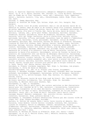 baron, m. Spartine (Spartina versicolor); ammophile (Ammophila arenaria).
baron, -a, m. et f. Baron, baronne. Dér. baronat, m., titre de baron. baronejar,
agir en homme dur et fier. baronenc, -enca, adj., baronnial, fier, impérieux.
baroni , baronnie. baronil, -ila, adj., chevaleresque, noble. étym. Franc. baro.
Cat. bar¢.
baronda, f. Femme dégourdie, Mtp.
barquin, m. Soufflet de forge. Syn. bolzas. étym. anc. Occ. barquin. Esp.
barquin.
barra, f. Barre; trait de plume; gouvernail (mar.); jeu de barres; barre de la
mâchoire du cheval; amas de sable ou de rochers; barre d'un tribunal; fermeture
de porte; embrassure; juchoir de poules. barra del còl, vertèbres cervicales. de
barra en barra, d'un bout à l'autre, Rgt. barra de mina, barre de mineur. Dér.
barrad¡s, -adissa, adj., qu'on peut fermer. barradissa, barrière. barrador,
fermeture, bouchon. barradoira, barre de fermeture. barradura, fermeture.
barraire, celui qui ferme. barrairon, porte à claire-voie. barralh, enclos,
palissade. barralha, cl"ture, palissade. barralhon, banc de sable à l'embouchure
d'une rivière, barralhar, clore, palissader. barrament. action de fermer.
barramenta, barrière, Rgt. barrancon, barreau de chaise ou d'échelle. barranda,
traverse du fond d'un tonneau, Quer. barrar, barrer, fermer; rayer, barioler.
barratge, barrage. barreja, mélange pêle-mêle; a barreja, pêle-mêle, parmi, à
travers. barrejada, travail fait avec une barre, coup de barre; pressée
d'olives. barrejad¡s, mélange, désordre; sac, pillage; foule, multitude;
manoeuvre de la barre d'un pressoir; coup de barre. barrejaire, ouvrier qui
manoeuvre la barre d'un pressoir. barrejament, action de tourner la barre d'un
pressoir; de transporter avec une barre; de mélanger; destruction. barrejatge,
mélange, bouleversement. barrej¢s, -osa, adj., brouillon. barret, petit barreau.
barreta, barrette, tringle. barrièr, m., barre pour fermer une porte ou pour
assujétir plusieurs pièces ensemble; adj., pour servir à placer une barre dans
un mur, un boulin. barrièra, barrière. barron, gros bâton court; bâton de
chaise. barròt, brique pour cloisons plus petite que la brique ordinaire. étym.
L. vara, *barra. Cat. barra, barrar, barrejar.
barraban, m. Fripon; lourdaud, maquignon, Rgt. étym. L. Barrabas, nom propre.
barrabanda, f. Sorte de danse en Gévaudan.
barrabin-barraban, loc. adv. et m. Fracas; avec fracas, bruyamment.
barraca, f. Baraque; échoppe; cabane. Dér. barracar, enfermer dans une baraque;
enfermer. barracament, baraquement. barracatge, action de baraquer. barracon,
barracona, m. et f., petite baraque. étym. Esp. barraca. It. baracca. Ibère
barrum, argile.
barracan, m. Bouracan (sorte de gros drap rayé de blanc). Dér. barracanar, rayer
de blanc, barioler, billebarrer. Var. bricanar. étym. Ar. barrakân.
barrachèu, m. Merrain (bois pour douves), Rgt.
barraganha, f., Rgt. V. baragònha.
barral, m. Petit baril; petit baril des ouviers agricoles ou des charretiers;
mesure pour les liquides de 60 l. Dér. barralari , boissellerie, tonnellerie.
barralejar, transporter le vin dans des barils. barralejaire, ouvrier qui
transporte le vin dans un baril. barralejatge, transport du vin par barils.
barralenc, -enca, adj., en forme de baril. barralet, petit baril; fraise
sauvage; muscari (Muscari racemosum). Syn. porriòl; m-rier. barralièr,
tonnelier, boisselier. étym. prélatin barrum + al.
barrambada, f. Chargement d'objets hétéroclites retenus par des claies; volée de
coups, Gui. étym. basque barramba, borrumba .
barranc, m. Terrier de renard, Narb.; ravin; terre inculte et déserte. Dér.
barranca, vieux meuble; vieille maison; lourdaud, traînard, Cév. barrancar,
traîner en longueur, battre la campagne; radoter. barrancaire, faiseur
d'embarras; radoteur. barrancatge, radotage. barranquejar, faire des embarras.
barranquina, f., obstacle, embarras, emb-che; bagatelle, objet sans valeur, Ag.
étym. prélatin barr + anca.
barrancon, m. Barreau de chaise ou d'échelle. étym. Occ. barra + ancon.
barraquet, -a, m. et f. Haricot blanc, Cent., Hérault; escarole, espèce
d'endive; poulie (mar.).
 
