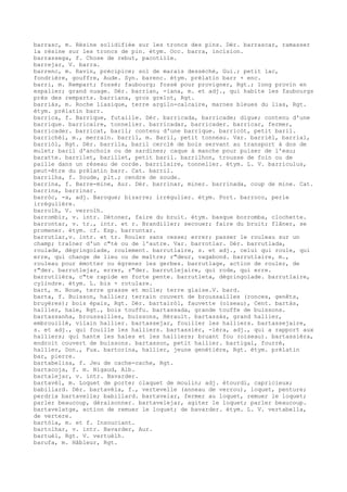 barrasc, m. Résine solidifiée sur les troncs des pins. Dér. barrascar, ramasser
la résine sur les troncs de pin. étym. Occ. barra, incision.
barrassega, f. Chose de rebut, pacotille.
barrejar, V. barra.
barrenc, m. Ravin, précipice; sol de marais desséché, Gui.; petit lac,
fondrière, gouffre, Aude. Syn. barenc. étym. prélatin barr + enc.
barri, m. Rempart; fossé; faubourg; fossé pour provigner, Rgt.; long provin en
espalier; grand nuage. Dér. barrian, -iana, m. et adj., qui habite les faubourgs
près des remparts. barriana, gros grelot, Rgt.
barriàs, m. Roche liasique, terre argilo-calcaire, marnes bleues du lias, Rgt.
étym. prélatin barr.
barrica, f. Barrique, futaille. Dér. barricada, barricade; digue; contenu d'une
barrique. barricaire, tonnelier. barricadar, barricader. barricar, fermer,
barricader. barricat, baril; contenu d'une barrique. barricòt, petit baril.
barrichèl, m., merrain. barril, m. Baril, petit tonneau. Var. barrièl, barrial,
barriòl, Rgt. Dér. barrila, baril cerclé de bois servant au transport à dos de
mulet; baril d'anchois ou de sardines; caque à manche pour puiser de l'eau;
baratte. barrilet, barillet, petit baril. barrilhon, trousse de foin ou de
paille dans un réseau de corde. barrilaire, tonnelier. étym. L. V. barriculus,
peut-être du prélatin barr. Cat. barril.
barrilha, f. Soude, plt.; cendre de soude.
barrina, f. Barre-mine, Aur. Dér. barrinar, miner. barrinada, coup de mine. Cat.
barrina, barrinar.
barròc, -a, adj. Baroque; bizarre; irrégulier. étym. Port. barroco, perle
irrégulière.
barrolh, V. verrolh.
barrombir, v. intr. Détoner, faire du bruit. étym. basque borromba, clochette.
barrontar, v. tr., intr. et r. Brandiller; secouer; faire du bruit; flâner, se
promener. étym. cf. Esp. barruntar.
barrutlar,v. intr. et tr. Rouler sans cesse; errer; passer le rouleau sur un
champ; traîner d'un c"té ou de l'autre. Var. barrotlar. Dér. barrutlada,
roulade, dégringolade, roulement. barrutlaire, s. et adj., celui qui roule, qui
erre, qui change de lieu ou de maître; r"deur, vagabond. barrutlaire, m.,
rouleau pour émotter ou égrener les gerbes. barrutlage, action de rouler, de
r"der. barrutlejar, errer, r"der. barrutlejaire, qui rode, qui erre.
barrutlièra, c"te rapide en forte pente. barrutleta, dégringolade. barrutlaire,
cylindre. étym. L. bis + rotulare.
bart, m. Boue, terre grasse et molle; terre glaise.V. bard.
barta, f. Buisson, hallier; terrain couvert de broussailles (ronces, genêts,
bruyères); bois épais, Rgt. Dér. bartairòl, fauvette (oiseau), Cent. bartàs,
hallier, haie, Rgt., bois touffu. bartassada, grande touffe de buissons.
bartassanha, broussailles, buissons, Hérault. bartassàs, grand hallier,
embrouillé, vilain hallier. bartassejar, fouiller les halliers. bartassejaire,
s. et adj., qui fouille les halliers. bartassièr, -ièra, adj., qui a rapport aux
halliers; qui hante les haies et les halliers; bruant fou (oiseau). bartassièra,
endroit couvert de buissons. bartasson, petit hallier. bartigal, fourré,
hallier, Don., Fux. bartorina, hallier, jeune genétière, Rgt. étym. prélatin
bar, pierre.
bartabelisa, f. Jeu de cache-cache, Rgt.
bartacoja, f. m. Nigaud, Alb.
bartalejar, v. intr. Bavarder.
bartavèl, m. Loquet de porte; claquet de moulin; adj. étourdi, capricieux;
babillard. Dér. bartavèla, f., vertevelle (anneau de verrou), loquet, penture;
perdrix bartavelle; babillard. bartavelar, fermer au loquet, remuer le loquet;
parler beaucoup, déraisonner. bartavelejar, agiter le loquet; parler beaucoup.
bartavelatge, action de remuer le loquet; de bavarder. étym. L. V. vertabella,
de vertere.
bartòla, m. et f. Insouciant.
bartolhar, v. intr. Bavarder, Aur.
bartuèl, Rgt. V. vertuèlh.
barufa, m. Hâbleur, Rgt.
 