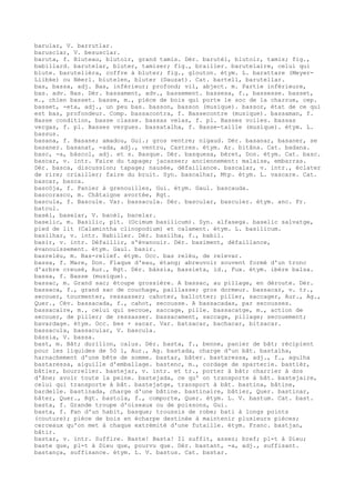 barular, V. barrutlar.
barusclar, V. besusclar.
baruta, f. Bluteau, blutoir, grand tamis. Dér. barutèl, blutoir, tamis; fig.,
babillard. barutelar, bluter, tamiser; fig., brailler. barutelaire, celui qui
blute. barutelièra, coffre à bluter; fig., glouton. étym. L. barattare (Meyer-
Liibke) ou Néerl. biutelen, bluter (Dauzat). Cat. bartell, barutellar.
bas, bassa, adj. Bas, inférieur; profond; vil, abject. m. Partie inférieure,
bas. adv. Bas. Dér. bassament, adv., bassement. bassesa, f., bassesse. basset,
m., chien basset. basse, m., pièce de bois qui porte le soc de la charrue, cep.
basset, -eta, adj., un peu bas. basson, basson (musique). bassor, état de ce qui
est bas, profondeur. Comp. bassacontra, f. Bassecontre (musique). bassaman, f.
Basse condition, basse classe. bassas velas, f. pl. Basses voiles. bassas
vergas, f. pl. Basses vergues. bassatalha, f. Basse-taille (musique). étym. L.
bassus.
basana, f. Basane; amadou, Gui.; gros ventre; nigaud. Dér. basanar, basaner, se
basaner. basanat, -ada, adj., ventru, Castres. étym. Ar. bitâna. Cat. badana.
basc, -a, bàscol, adj. et s. Basque. Dér. basquesa, béret, Don. étym. Cat. basc.
bascar, v. intr. Faire du tapage; jacasser; anciennement: malaise, embarras.
Dér. basca, discussion; tapage; nausée, défaillance. bascalar, v. intr., éclater
de rire; criailler; faire du bruit. Syn. bascalhar, Mtp. étym. L. vascare. Cat.
bascar, basca.
bascòja, f. Panier à grenouilles, Gui. étym. Gaul. bascauda.
bascorasco, m. Châtaigne avortée, Rgt.
bascula, f. Bascule. Var. bassacula. Dér. bascular, basculer. étym. anc. Fr.
batcul.
basèl, baselar, V. bacèl, bacelar.
baselic, m. Basilic, plt. (Ocimum basilicum). Syn. alfasega. baselic salvatge,
pied de lit (Calamintha clinopodium) et calament. étym. L. basilicum.
basilhar, v. intr. Babiller. Dér. basilha, f., babil.
basir, v. intr. Défaillir, s'évanouir. Dér. basiment, défaillance,
évanouissement. étym. Gaul. basir.
basrelèu, m. Bas-relief. étym. Occ. bas relèu, de relevar.
bassa, f. Mare, Don. Flaque d'eau, étang; abreuvoir souvent formé d'un tronc
d'arbre creusé, Aur., Rgt. Dér. bàssia, bassieta, id., Fux. étym. ibère balsa.
bassa, f. Basse (musique).
bassac, m. Grand sac; étoupe grossière. A bassac, au pillage, en déroute. Dér.
bassaca, f., grand sac de couchage, paillasse; gros dormeur. bassacar, v. tr.,
secouer, tourmenter, ressasser; cahoter, ballotter; piller, saccager, Aur., Ag.,
Quer., Cév. bassacada, f., cahot, secousse. A bassacadas, par secousses.
bassacaire, m., celui qui secoue, saccage, pille. bassacatge, m., action de
secouer, de piller; de ressasser. bassacament, saccage, pillage; secouement;
bavardage. étym. Occ. bes + sacar. Var. batsacar, bachacar, bitsacar.
bassacula, bassacular, V. bascula.
bàssia, V. bassa.
bast, m. Bât; durillon, calus. Dér. basta, f., benne, panier de bât; récipient
pour les liquides de 50 l, Aur., Ag. bastada, charge d'un bât. bastalha,
harnachement d'une bête de somme. bastar, bâter. bastaressa, adj., f., agulha
bastaressa, aiguille d'emballage. bastenc, m., cordage de sparterie. bastièr,
bâtier, bourrelier. bastejar, v. intr. et tr., porter à bât; charrier à dos
d'âne; avoir toute la peine. bastejada, ce qu' on transporte à bât. bastejaire,
celui qui transporte à bât. bastejatge, transport à bât. bastina, bâtine,
bardelle. bastinada, charge d'une bâtine. bastinaire, bâtier, Quer. bastinar,
bâter, Quer., Rgt. bastola, f., comporte, Quer. étym. L. V. bastum. Cat. bast.
basta, f. Grande troupe d'oiseaux ou de poissons, Gui.
basta, f. Pan d'un habit, basque; troussis de robe; bati à longs points
(couture); pièce de bois en écharpe destinée à maintenir plusieurs pièces;
cerceaux qu'on met à chaque extrémité d'une futaille. étym. Franc. bastjan,
bâtir.
bastar, v. intr. Suffire. Baste! Basta! Il suffit, assez; bref; pl-t à Dieu;
baste que, pl-t à Dieu que, pourvu que. Dér. bastant, -a, adj., suffisant.
bastança, suffisance. étym. L. V. bastus. Cat. bastar.
 