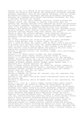 bastard, -a, adj. et s. Bâtard; se dit des animaux et des plantes qui n'ont pas
conservé leur pureté de race; hybride. Dér. bastardalha, les bâtards. bastardèl,
bâtardeau. bastardejar, faire une union hybride. bastardièr, celui qui s'occupe
des bâtards d'un hospice. bastardièra, pépinière de sauvageons. bastarditge,
bâtardise, Cév. bastardon, petit bâtard. bastarduènha, les bâtards, Cév. étym.
L. bastardus, de bastum. Cat. bastard.
bastir, v. tr. et intr. Bâtir, maçonner, construire; (nicher en parlant des
oiseaux); établir. Dér. bastenda, f., bâtisse, construction, Quer. Var.
bastenta, Rgt. bastenga, bastingue (toile rembourrée qui entoure les plats-bords
d'un vaisseau). bastengar, bastinguer. bastengatge, bastingage. bastida, maison,
ferme, villa. bastidan, m., campagnard; habitant d'une villa. bastidor,
bâtisseur; têtu (marteau de maçon). bastilha, bastille, fort. bastiment, action
de bâtir; bâtiment; navire. bastison, construction. bastion, bastion. bastionar,
bastionner. bastissa, bâtisse. étym. Franc. bastjan. Cat. bastir.
baston, m. Bâton. Dér. bastonar, bâtonner, rosser. bastonièr, bâtonnier de
confrérie; bedeau. bastonejar, jouer du bâton. bastonada, bastonnade.
bastonaire, celui qui bâtonne. bastonat, bâtonnat. étym. L. bastum, support.
Cat. bast¢.
bat, m. Dans l'expression adv. de bat en bat, de bat en gola, entièrement
ouvert, à deux battants. étym. L. batare > badar. Cat. bat a bat.
bata, f. Bride des sabots. Syn. armèla.; sabot de cheval; corne du pied du boeuf
ou du mouton. Virar las batas, mourir. Dér. batada, empreinte du sabot d'un
cheval ou d'autre animal. batar, brider un sabot. batatge, action de brider un
sabot. batilhon, corne du pied des chèvres, des moutons et des porcs. batiu,
pied de porc, de mouton; pince de cheval; peton d'enfant.
bataclan, m. Bataclan, attirail. Syn. artifalha.; tapage, train; saint-frusquin.
étym. Onomatopée.
bataclar, v. tr. Bâcler, faire à la hâte, Cév. étym. Onomatopée.
batalh, batalha, batan, batanar, batarèl, batarèla; bategar. V. batre.
batejar, v. tr. Baptiser; donner un surnom; mouiller le vin. Dér. batejada,
baptême. batejador, -adoira, adj., qui sert à baptiser; qui doit être baptisé.
batejaire, celui qui baptise. batejalhas, f. p1., fête à l'occasion d'un
baptême. batejament, baptême. batejat, baptême. bateg, baptême. étym. L. V.
baptidiare, du L. chrétien baptizare. Cat. batejar.
batèl, m. Bateau; patelle, mollusque. Var. batèu. Dér. batelar, conduire un
bateau. batelada, grande quantité. batelari , batellerie. batelièr, batelier.
batelatge, batelage, transport en bateau. batelon, batelet, petit bateau,
batelet. étym. anc. Angl. bât. Cat. batell.
batièr, V. boatièr, à boada.
batisme, m. Baptême. Var. batirme. Dér. batismal, -ala, adj., baptismal. étym.
L. baptismus. Cat. baptisme.
batistàs, m. Gros bâton à tête de fer servant d'enclume pour ferrer les talons
des souliers, Rgt.
batistèri, m. Baptistère; extrait de baptême. étym. L. eccl. baptisterium. Cat.
baptisteri.
batre, v. tr., intr. et r. Battre, frapper, vaincre; remuer, mêler; flatter;
palpiter, dépiquer. Dér. batalh, m., battant de cloche; battant de porte;
claquet de moulin. batalha, f., bataille; lutte; jeu d'enfants; jeu de cartes.
batalhada, bruit répété, sonnerie de cloches. batalhador, combattant, champion.
batalhaire, batailleur; bavard. batalhejar, batailler de-ci, de-là. batalhièr,
-ièra, adj., belliqueux. batalhièra, cordelette qui fait jouer le claquet d'un
moulin. batalhòla, bastingage de petite embarcation; montant qui sert à
supporter les lisses des dunettes (mar.). batalhon, m., bataillon. batalh¢s,
-osa, adj., fécond en batailles; querelleur. batan, m. Foulon; marteau à foulon;
moulin à foulon. batanaire, foulonnier; machine à fouler les draps. Syn.
batanièr. batanaira, f., auge d'un foulon; babillarde. batanar, fouler les
draps; rosser, battre; assourdir; bavarder. batanpena, grande parleuse,
babillarde. batarèl, m., claquet de moulin; sorte de rouleau muni de barres
transversales pour terminer le battage des céréales sur l'aire. Syn. batarèla;
bavard. batarèl, -a, adj., couvi en parlant des oeufs; stérile, impuissant, Rgt.
Syn. batairòl, batairon, bàtol, batièr, bufarèl. batari , batterie. bated¡s, m.,
 